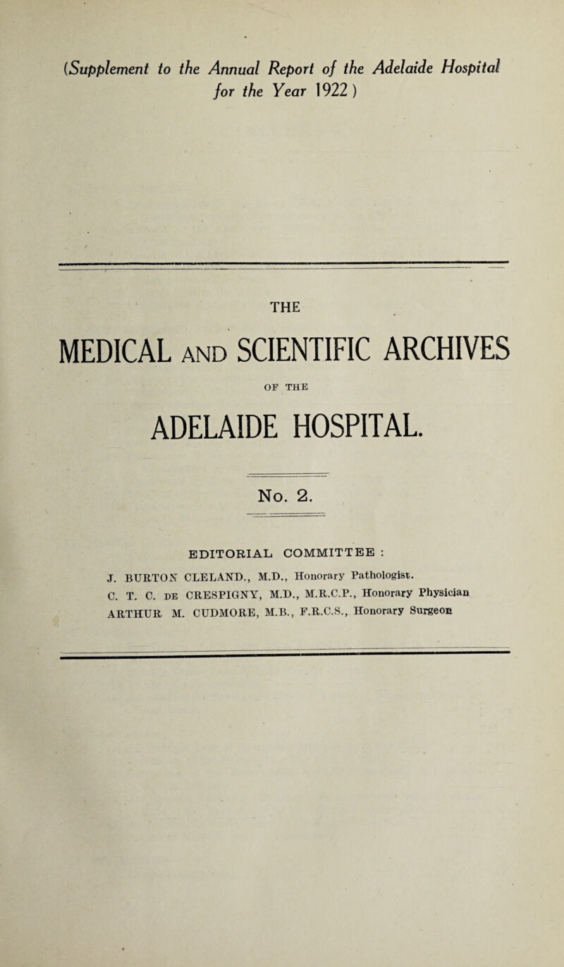 (Supplement to the Annual Report of the Adelaide Hospital for the Year 1922) THE MEDICAL and SCIENTIFIC ARCHIVES OF THE ADELAIDE HOSPITAL. No. 2. EDITORIAL. COMMITTEE : J. BURTON CLELAND., M.D., Honorary Pathologist. C. T. C. DE CRESPIGNY, M.D., M.R.C.P., Honorary Physician ARTHUR M. CUDMORE, M.B., F.R.C.S., Honorary Surgeon