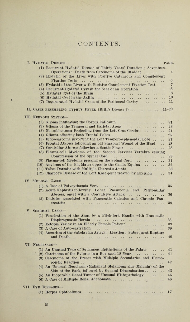 CONTENTS. I. Hydatid Disease— page. (1) Recurrent Hydatid Disease of Thirty Years’ Duration ; Seventeen Operations ; Death from Carcinoma of the Bladder . 4 (2) Hydatid of the Liver with Positive Cutaneous and Complement Fixation Tests . 6 (3) Hydatid of the Liver with Positive Complement Fixation Test .. 7 (4) Recurrent Hydatid Cyst in the Scar of an Operation . 8 (5) Hydatid Cyst of the Brain . 8 (6) Hydatid Cyst in the Axilla.10 (7) Degenerated Hydatid Cysts of the Peritoneal Cavity .11 II. Cases resembling Typhus Fever (Brill’s Disease ?). 11-20 III. Nervous System— (1) Glioma infiltrating the Corpus Callosum .21 (2) Glioma of the Temporal and Parietal Areas .23 (3) Neuroblastoma Projecting from the Left Crus Cerebri .24 (4) Glioma affecting both Frontal Lobes.25 (5) Fibro-sarcoma involving the Left Temporo-sphenoidal Lobe .. .. 27 (6) Frontal Abscess following an old Shrapnel Wound of the Head .. 28 (7) Cerebellar Abscess following a Septic Finger .28 (8) Plasma-cell Myeloma of the Second Cervical Vertebra causing Compression of the Spinal Cord .29 (9) Plasma-cell Myeloma pressing on the Spinal Cord .31 (10) Angioma of the Pia Mater opposite the Cauda Equina .32 (11) Tabes Dorsalis with Multiple Charcot’s Joints.33 (12) Charcot’s Disease of the Left Knee-joint treated by Excision .. 34 IV. Medical Cases— (1) A Case of Polycythsemia Vera .35 (2) Acute Nephritis following Lobar Pneumonia and Peritonsillar Abscess, onset with a Convulsive Attack.36 (3) Diabetes associated with Pancreatic Calculus and Chronic Pan¬ creatitis .38 V Surgical Cases— (1) Penetration of the Anus by a Pitch-fork Handle with Traumatic Diaphragmatic Hernia .38 (2) Ectopia Vesicse in an Elderly Female Patient.39 (3) A Case of Auto-castration .39 (4) Aneurism of the Subclavian Artery ; Ligation; Subsequent Rupture and Death.40 VI. Neoplasms— (1) An Unusual Type of Squamous Epithelioma of the Palate .. .. 41 (2) Carcinoma of the Pylorus in a Boy aged 18 Years .41 (3) Carcinoma of the Breast with Multiple Secondaries and Hsemo- poietic Reaction.42 (4) An Unusual Neoplasm (Malignant Melanoma sine Melanin) of the Skin of the Back, followed by General Dissemination.. .. .. 43 (5) An Inoperable Renal Tumor of Unusual Histopathology .. .. 45 (6) A Case of Multiple Renal Adenomata.46 VII Eye Diseases— (1) Herpes Ophthalmica .47 E