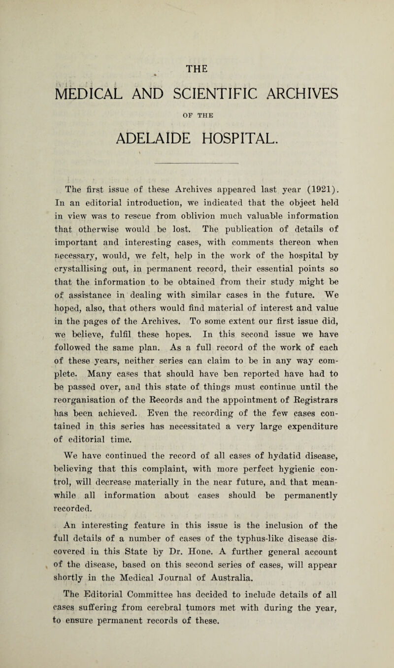 THE MEDICAL AND SCIENTIFIC ARCHIVES OF THE ADELAIDE HOSPITAL. The first issue of these Archives appeared last year (1921). In an editorial introduction, we indicated that the object held in view was to rescue from oblivion much valuable information that otherwise would be lost. The publication of details of important and interesting cases, with comments thereon when necessary, would, we felt, help in the work of the hospital by crystallising out, in permanent record, their essential points so that the information to be obtained from their study might be of assistance in dealing with similar cases in the future. We hoped, also, that others would find material of interest and value in the pages of the Archives. To some extent our first issue did, we believe, fulfil these hopes. In this second issue we have followed the same plan. As a full record of the work of each of these years, neither series can claim to be in any way com¬ plete. Many cases that should have ben reported have had to be passed over, and this state of things must continue until the reorganisation of the Records and the appointment of Registrars has been achieved. Even the recording of the few cases con¬ tained in this series has necessitated a very large expenditure of editorial time. We have continued the record of all cases of hydatid disease, believing that this complaint, with more perfect hygienic con¬ trol, will decrease materially in the near future, and that mean¬ while all information about cases should be permanently recorded. An interesting feature in this issue is the inclusion of the full details of a number of cases of the typhus-like disease dis¬ covered in this State by Dr. Hone. A further general account of the disease, based on this second series of cases, will appear shortly in the Medical Journal of Australia. The Editorial Committee has decided to include details of all cases suffering from cerebral tumors met with during the year, to ensure permanent records of these.