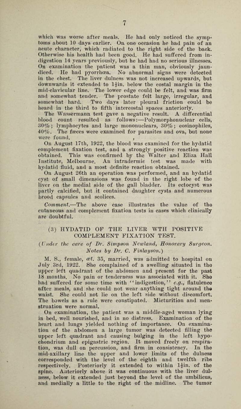 which was worse after meals. He had only noticed the symp¬ toms about 10 days earlier. On one occasion he had pain of an acute character, which radiated to the right side of the back. Otherwise his health had been good. He had suffered from in¬ digestion 14 years previously, but he had had no serious illnesses. On examination the patient was a thin man, obviously jaun¬ diced. He had pyorrhoea. No abnormal signs were detected in the chest. The liver dulness was not increased upwards, but downwards it extended to l^in. below the costal margin in the mid-clavicular line. The lower edge could be felt, and was firm and somewhat tender. The prostate felt large, irregular, and somewhat hard. Two days later pleural friction could be heard in the third to fifth intercostal spaces anteriorly. The Wassermann test gave a negative result. A differential blood count resulted as follows:—Polymorphonuclear cells, 30%; lymphocytes and large mononuclears, 30%; eosinopliiles, 40%. The faces were examined for parasites and ova, but none were found. , On August 17th, 1922, the blood was examined for the hydatid complement fixation test, and a strongly positive reaction was obtained. This was confirmed by the Walter and Eliza Hall Institute, Melbourne. An intradermic test was made with hydatid fluid, and a most definite reaction obtained. On August 26th an operation was performed, and an hydatid cyst of small dimensions was found in the right lobe of the liver on the medial side of the gall bladder. Its ectocyst was partly calcified, but it contained daughter cysts and numerous brood capsules and scolices. Comment.—The above case illustrates the value of the cutaneous and complement fixation tests in cases which clinically are doubtful. (3) HYDATID OF THE LIVER WTH POSITIVE COMPLEMENT FIXATION TEST. (Under the care of Dr. Simpson Newland, Honorary Surgeon. Notes by Dr. C. Finlay son.) M. S., female, cet. 35, married, was admitted to hospital on July 3rd, 1922. She complained of a swelling situated in the upper left quadrant of the abdomen and present for the past 18 months. No pain or tenderness was associated with it. She had suffered for some time with ‘ ‘ indigestion, ’ ’ e.g., flatulence after meals, and she could not wear anything tight around the waist. She could not lie on the left side without discomfort. The bowels as a rule were constipated. Micturition and men¬ struation were normal. On examination, the patient was a middle-aged woman lying in bed, well nourished, and in no distress. Examination of the heart and lungs yielded nothing of importance. On examina¬ tion of the abdomen a large tumor was detected filling the upper left quadrant and causing bulging in the left liypo- chondrium and epigastric region. It moved freely on respira¬ tion, was dull on percussion, and firm in consistency. In the mid-axillary line the upper and lower limits of the dulness corresponded with the level of the eighth and twelfth ribs respectively. Posteriorly it extended to within 14in. of the spine. Anteriorly above it was continuous with the liver dul¬ ness, below it extended just beyond the level of the umbilicus, and medially a little to the right of the midline. The tumor