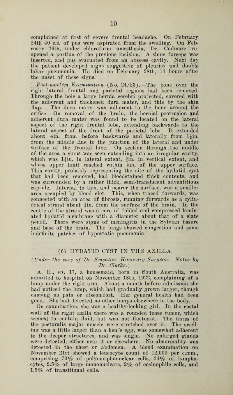 complained at first of severe frontal headache. On February 24th 40 c.c. of pus were aspirated from the swelling. On Feb¬ ruary 26th, under chloroform anaesthesia, Dr. Cudmore re¬ opened a portion of the previous incision. A sinus forceps was inserted, and pus evacuated from an abscess cavity. Next day the patient developed signs suggestive of pleurisy and double lobar pneumonia. He died on February 28th, 14 hours after the onset of these signs. Post-m.ortem Examination (No. 24/23).—The bone over the right lateral frontal and parietal regions had been removed. Through the hole a large hernia cerebri projected, covered with the adherent and thickened dura mater, and this by the skin flap. The dura mater was adherent to the bone around the orifice. On removal of the brain, the hernial protrusion and adherent dura mater was found to be located on the lateral aspect of the right frontal lobe, extending backwards to the lateral aspect of the front of the parietal lobe. It extended about 4in. from before backwards and laterally from 14in. from the middle line to the junction of the lateral and under surface of the frontal lobe. On section through the middle of the area a sinus was seen extending into an irregular cavity, which was l^in. in lateral extent, fin. in vertical extent, and whose upper limit reached within 4in. of the upper surface. This cavity, probably representing the site of the hydatid cyst that had been removed, had bloodstained thick contents, and was surrounded by a rather thick, semi-translucent adventitious capsule. Internal to this, and nearer the surface, was a smaller area occupied by blood clot. This, when traced forwards, was connected with an area of fibrosis, running forwards as a cylin¬ drical strand about fin. from the surface of the brain. In the centre of the strand was a core of folded and compressed lamin¬ ated hydatid membrane with a diameter about that of a slate pencil. There were signs of meningitis in the Sylvian fissure and base of the brain. The lungs showed congestion and some indefinite patches of hypostatic pneumonia. (6) HYDATID CYST IN THE AXILLA. (Under the care of'Dr. Smeaton, Honorary Surgeon. Notes by Dr. Clarice.) A. II., cet. 17, a housemaid, born in South Australia, was admitted to hospital on November 18th, 1922, complaining of a lump under the right arm. About a month before admission she had noticed the lump, which had gradually grown larger, though causing no pain or discomfort. Her general health had been good. She had detected no other lumps elsewhere in the body. On examination, she was a healthy-looking girl. In the costal wall of the right axilla there was a rounded tense tumor, which seemed to contain fluid, but was not fluctuant. The fibres of the pectoralis major muscle were stretched over it. The swell¬ ing was a little larger than a hen’s egg, was somewhat adherent to the deeper structures, and was single. No enlarged glands were detected, either near it or elsewhere. No abnormality was detected in the chest or abdomen. A blood examination on November 21st showed a leucocyte count of 12,000 per c.mm., comprising 70% of polymorphonuclear cells, 24% of lympho¬ cytes, 2.5% of large mononuclears, 2% of eosinophile cells, and 1.5% of transitional cells.