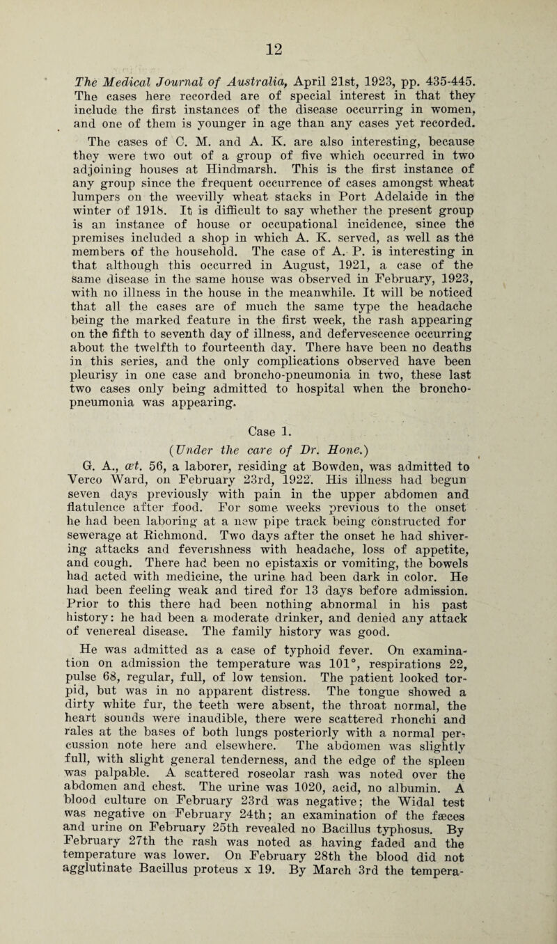 The Medical Journal of Australia, April 21st, 1923, pp. 435-445. The cases here recorded are of special interest in that they include the first instances of the disease occurring in women, and one of them is younger in age than any cases yet recorded. The cases of C. M. and A. K. are also interesting, because they were two out of a group of five which occurred in two adjoining houses at Hindmarsh. This is the first instance of any group since the frequent occurrence of cases amongst wheat lumpers on the weevilly wheat stacks in Port Adelaide in the winter of 1918. It is difficult to say whether the present group is an instance of house or occupational incidence, since the premises included a shop in which A. K. served, as well as the members of the household. The case of A. P. is interesting in that although this occurred in August, 1921, a case of the same disease in the same house was observed in February, 1923, with no illness in the house in the meanwhile. It will be noticed that all the cases are of much the same type the headache being the marked feature in the first week, the rash appearing on the fifth to seventh day of illness, and defervescence occurring about the twelfth to fourteenth day. There have been no deaths in this series, and the only complications observed have been pleurisy in one case and broncho-pneumonia, in two, these last two cases only being admitted to hospital when the broncho¬ pneumonia was appearing. Case 1. (Under the care of Dr. Hone.) G. A., cet. 56, a laborer, residing at Bowden, was admitted to Verco Ward, on February 23rd, 1922. His illness had begun seven days previously with pain in the upper abdomen and flatulence after food. For some weeks previous to the onset he had been laboring at a new pipe track being constructed for sewerage at Kichmond. Two days after the onset he had shiver¬ ing attacks and feverishness with headache, loss of appetite, and cough. There had been no epistaxis or vomiting, the bowels had acted with medicine, the urine had been dark in color. He had been feeling weak and tired for 13 days before admission. Prior to this there had been nothing abnormal in his past history: he had been a moderate drinker, and denied any attack of venereal disease. The family history was good. He was admitted as a case of typhoid fever. On examina¬ tion on admission the temperature was 101°, respirations 22, pulse 68, regular, full, of low tension. The patient looked tor¬ pid, but was in no apparent distress. The tongue showed a dirty white fur, the teeth were absent, the throat normal, the heart sounds were inaudible, there were scattered rhonchi and rales at the bases of both lungs posteriorly with a normal pei> cussion note here and elsewhere. The abdomen was slightly full, with slight general tenderness, and the edge of the spleen was palpable. A scattered roseolar rash was noted over the abdomen and chest. The urine was 1020, acid, no albumin. A blood culture on February 23rd was negative; the Widal test was negative on February 24th; an examination of the faeces and urine on February 25th revealed no Bacillus typhosus. By February 27th the rash was noted as having faded and the temperature was lower. On February 28th the blood did not agglufina!e Bacillus proteus x 19. By March 3rd the tempera-