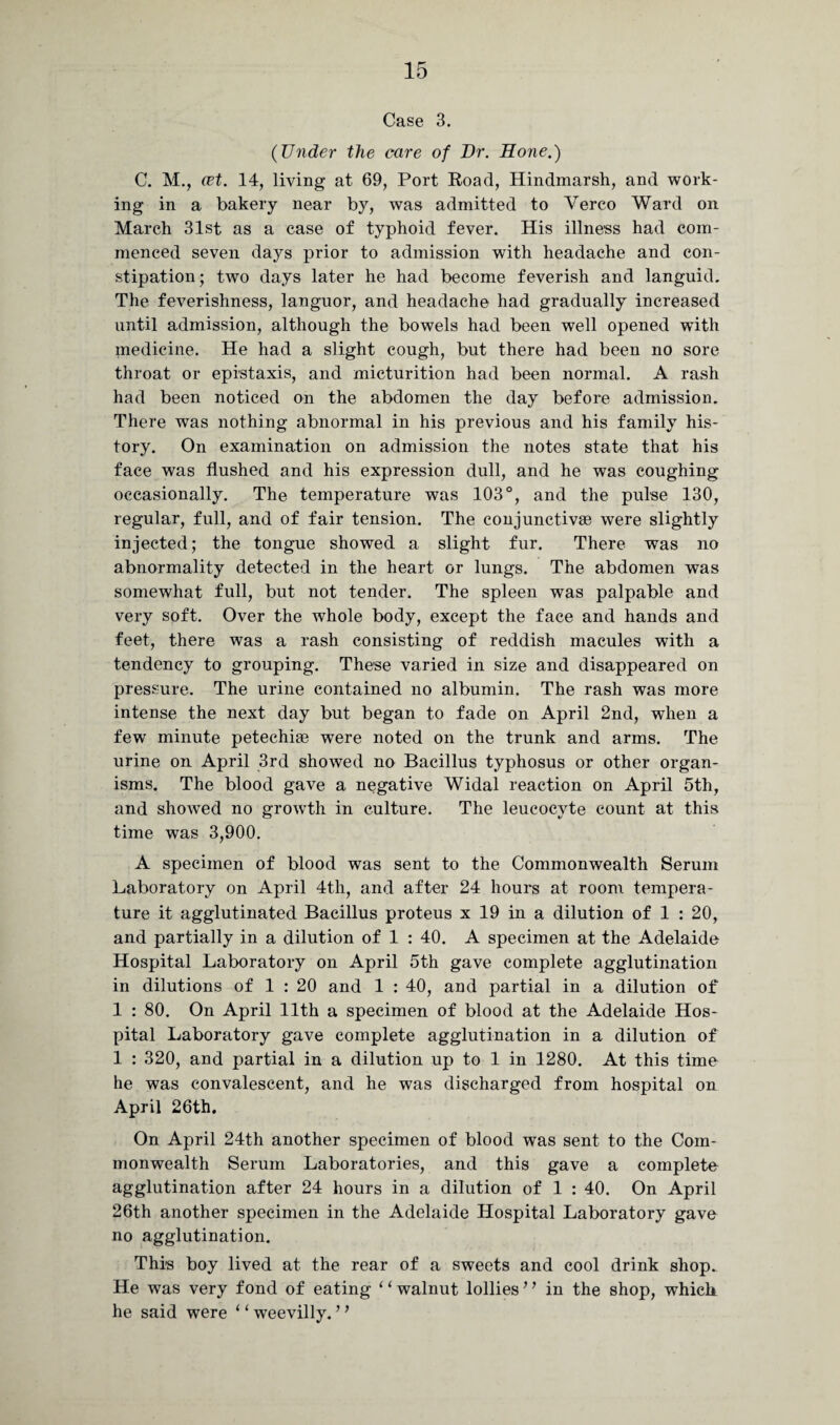 Case 3. (Under the care of Dr. Hone.) C. M., cet. 14, living at 69, Port Road, Hindmarsh, and work¬ ing in a bakery near by, was admitted to Verco Ward on March 31st as a case of typhoid fever. His illness had com¬ menced seven days prior to admission with headache and con¬ stipation; two days later he had become feverish and languid. The feverishness, languor, and headache had gradually increased until admission, although the bowels had been well opened with medicine. He had a slight cough, but there had been no sore throat or epistaxis, and micturition had been normal. A rash had been noticed on the abdomen the day before admission. There was nothing abnormal in his previous and his family his¬ tory. On examination on admission the notes state that his face was flushed and his expression dull, and he was coughing occasionally. The temperature was 103°, and the pulse 130, regular, full, and of fair tension. The conjunctivse were slightly injected; the tongue showed a slight fur. There was no abnormality detected in the heart or lungs. The abdomen was somewhat full, but not tender. The spleen was palpable and very soft. Over the whole body, except the face and hands and feet, there was a rash consisting of reddish macules with a tendency to grouping. These varied in size and disappeared on pressure. The urine contained no albumin. The rash was more intense the next day but began to fade on April 2nd, when a few minute petechise were noted on the trunk and arms. The urine on April 3rd showed no Bacillus typhosus or other organ¬ isms. The blood gave a negative Widal reaction on April 5th, and showed no growth in culture. The leucocvte count at this time was 3,900. A specimen of blood was sent to the Commonwealth Serum Laboratory on April 4th, and after 24 hours at room tempera¬ ture it agglutinated Bacillus proteus x 19 in a dilution of 1 : 20, and partially in a dilution of 1 : 40. A specimen at the Adelaide Hospital Laboratory on April 5th gave complete agglutination in dilutions of 1 : 20 and 1 : 40, and partial in a dilution of 1 : 80. On April 11th a specimen of blood at the Adelaide Hos¬ pital Laboratory gave complete agglutination in a dilution of 1 : 320, and partial in a dilution up to 1 in 1280. At this time he was convalescent, and he was discharged from hospital on April 26th. On April 24th another specimen of blood was sent to the Com¬ monwealth Serum Laboratories, and this gave a complete agglutination after 24 hours in a dilution of 1 : 40. On April 26th another specimen in the Adelaide Hospital Laboratory gave no agglutination. This boy lived at the rear of a sweets and cool drink shop. He was very fond of eating ‘1 walnut lollies ’ ’ in the shop, which he said were ‘1 weevilly. ’ ’