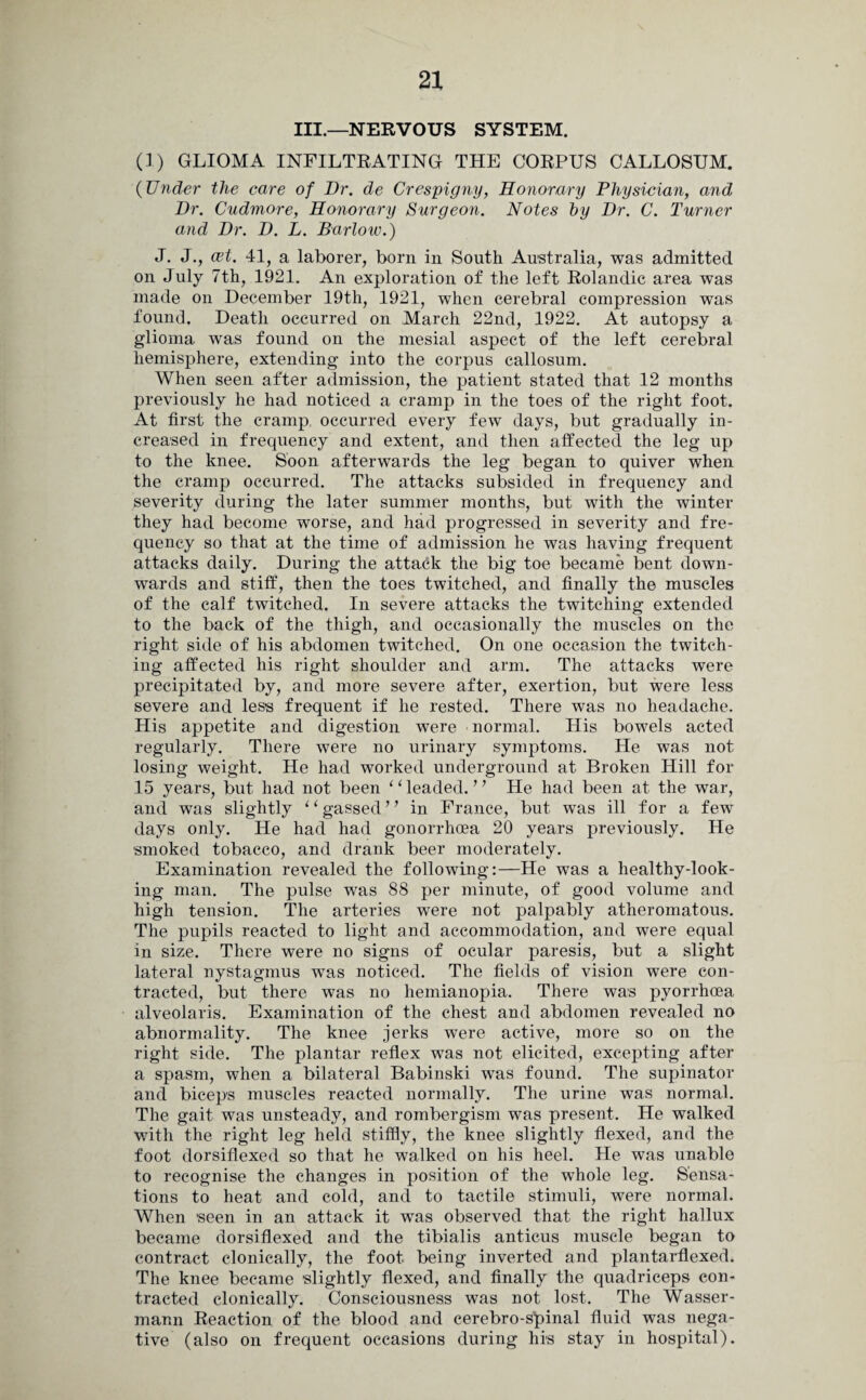 III.—NERVOUS SYSTEM. (1) GLIOMA INFILTRATING THE CORPUS CALLOSUM. (Under the care of Dr. de Crespigny, Honorary Physician, and Dr. Cudmore, Honorary Surgeon. Notes by Dr. C. Turner and Dr. D. L. Barlow.) J. J., azt. 41, a laborer, born in South Australia, was admitted on July 7th, 1921. An exploration of the left Rolandic area was made on December 19th, 1921, when cerebral compression was found. Death occurred on March 22nd, 1922. At autopsy a glioma was found on the mesial aspect of the left cerebral hemisphere, extending into the corpus callosum. When seen after admission, the patient stated that 12 months previously he had noticed a cramp in the toes of the right foot. At first the cramp occurred every few days, but gradually in¬ creased in frequency and extent, and then affected the leg up to the knee. Soon afterwards the leg began to quiver when the cramp occurred. The attacks subsided in frequency and severity during the later summer months, but with the winter they had become worse, and had progressed in severity and fre¬ quency so that at the time of admission he was having frequent attacks daily. During the attack the big toe became bent down¬ wards and stiff, then the toes twitched, and finally the muscles of the calf twitched. In severe attacks the twitching extended to the back of the thigh, and occasionally the muscles on the right side of his abdomen twitched. On one occasion the twitch¬ ing affected his right shoulder and arm. The attacks were precipitated by, and more severe after, exertion, but were less severe and less frequent if he rested. There was no headache. His appetite and digestion were normal. His bowels acted regularly. There were no urinary symptoms. He was not losing weight. He had worked underground at Broken Hill for 15 years, but had not been 1 ‘ leaded. ’ ’ He had been at the war, and was slightly 1 ‘ gassed ’ ’ in France, but was ill for a few days only. He had had gonorrhoea 20 years previously. He smoked tobacco, and drank beer moderately. Examination revealed the following:—He was a healthy-look- ing man. The pulse was 88 per minute, of good volume and high tension. The arteries were not palpably atheromatous. The pupils reacted to light and accommodation, and were equal in size. There were no signs of ocular paresis, but a slight lateral nystagmus was noticed. The fields of vision were con¬ tracted, but there was no hemianopia. There was pyorrhoea alveolaris. Examination of the chest and abdomen revealed no abnormality. The knee jerks were active, more so on the right side. The plantar reflex was not elicited, excepting after a spasm, when a bilateral Babinski was found. The supinator and biceps muscles reacted normally. The urine was normal. The gait was unsteady, and rombergism was present. He walked with the right leg held stiffly, the knee slightly flexed, and the foot dorsiflexed so that he walked on his heel. He was unable to recognise the changes in position of the whole leg. Sensa¬ tions to heat and cold, and to tactile stimuli, were normal. When 'seen in an attack it was observed that the right hallux became dorsiflexed and the tibialis anticus muscle began to contract clonically, the foot- being inverted and plantarflexed. The knee became slightly flexed, and finally the quadriceps con¬ tracted clonically. Consciousness was not lost. The Wasser- mann Reaction of the blood and cerebro-s’pinal fluid was nega¬ tive (also on frequent occasions during his stay in hospital).