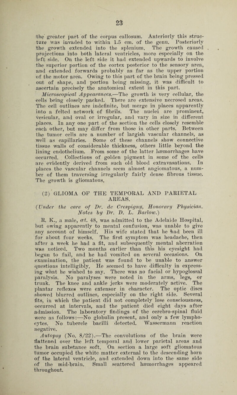 the greater part of the corpus callosum. Anteriorly this struc¬ ture was invaded to within 1.5 cm. of the genu. Posteriorly the growth extended into the splenium. The growth caused . projections into both lateral ventricles, more especially on the left side. On the left side it had extended upwards to involve the superior portion of the cortex posterior to the sensory area, and extended forwards probably as far as the upper portion of the motor area. Owing to this part of the brain being pressed out of shape, and portion being missing, it was difficult to ascertain precisely the anatomical extent in this part. Microscopical Appearances.—The growth is very cellular, the cells being closely packed. There are extensive necrosed areas. The cell outlines are indefinite, but merge in places apparently into a felted network of fibrils. The nuclei are prominent, vesicular, and oval or irregular, and vary in size in different places. In any one part of the section the cells closely resemble each other, but may differ from those in other parts. Between the tumor cells are a number of largish vascular channels, as well as capillaries. Some of these channels show connective tissue walls of considerable thickness, others little beyond the lining endothelium. From some of the latter haemorrhages have occurred. Collections of golden pigment in some of the cells are evidently derived from such old blood extravasations. In places the vascular channels seem almost angiomatous, a num¬ ber of them traversing irregularly fairly dense fibrous tissue. The growth is gliomatous. (2) GLIOMA OF THE TEMPORAL AND PARIETAL AREAS. (Under the care of Dr. de Crespigny, Honorary Physician. Notes hy Dr. D. L. Barlow.) R. K., a male, cet. 48, was admitted to the Adelaide Hospital, but owing apparently to mental confusion, was unable to give any account of himself. His wife stated that he had been ill for about four weeks. The first symptom was headache, then after a week he had a fit, and subsequently mental aberration was noticed. Two months earlier than this his eyesight had begun to fail, and he had vomited on several occasions. On examination, the patient \Yas found to be unable to answer questions intelligibly. He seemed to have difficulty in express¬ ing what he wished to say. There was no facial or hypoglossal paralysis. No paralyses were noted in the arms, legs, or trunk. The knee and ankle jerks were moderately active. The plantar reflexes were extensor in character. The optic discs showed blurred outlines, especially on the right side. Several fits, in which the patient did not completely lose consciousness, occurred at intervals, and the patient died eight days after admission. The laboratory findings of the cerebro-spinal fluid were as follows:—No globulin present, and only a few lympho¬ cytes. No tubercle bacilli detected. Wassermann reaction negative. Autopsy (No. 8/22).—The convolutions of the brain were flattened over the left temporal and lower parietal areas and the brain substance soft. On section a large soft gliomatous tumor occupied the white matter external to the descending horn of the lateral ventricle, and extended down into the same side of the mid-brain. Small scattered haemorrhages appeared throughout.