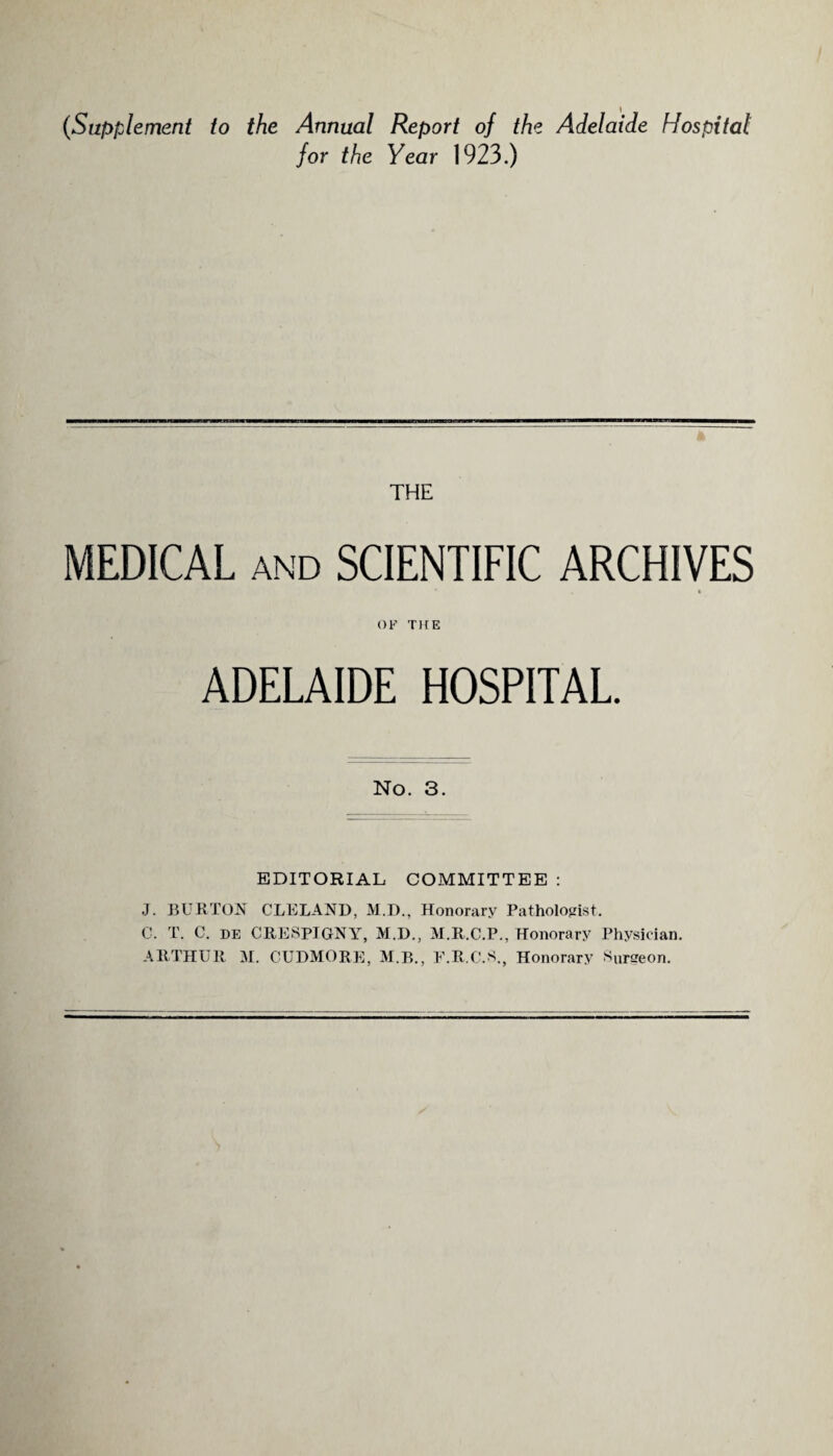 (Supplement to the Annual Report of the Adelaide Hospital for the Year 1923.) THE MEDICAL and SCIENTIFIC ARCHIVES OF TFTE ADELAIDE HOSPITAL. No. 3. EDITORIAL COMMITTEE : J. BURTON CLELAND, M.D., Honorary Pathologist. C. T. C. de CRESPIGNY, M.D., M.R.C.P., Honorary Physician. ARTHUR M. CUDMORE, M.B., F.R.C.S., Honorary Surgeon.