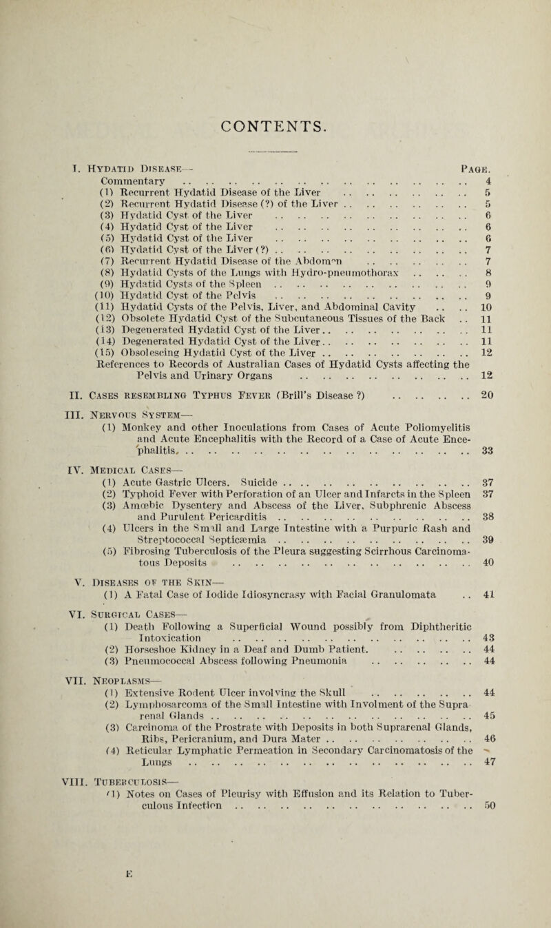 CONTENTS. T. Hydatid Disease— Page. Commentary . 4 (1) Recurrent Hydatid Disease of the Liver . 5 (2) Recurrent Hydatid Disease (?) of the Liver. 5 (3) Hydatid Cyst of the Liver . 6 (4) Hydatid Cyst of the Liver . 6 (5) Hydatid Cyst of the Liver . 6 (6) Hydatid Cyst of the Liver (?). 7 (7) Recurrent Hydatid Disease of the Abdomen . 7 (8) Hydatid Cysts of the Lungs with Hydro-pneiunothorax . 8 (9) Hydatid Cysts of the Spleen. 9 (10) Hydatid Cyst of the Pelvis . 9 (11) Hydatid Cysts of the Pelvis, Liver, and Abdominal Cavity .. .. 10 (12) Obsolete Hydatid Cyst of the Subcutaneous Tissues of the Back .. li (13) Degenerated Hydatid Cyst of the Liver.11 (14) Degenerated Hydatid Cyst of the Liver.11 (15) Obsolescing Hydatid Cyst of the Liver.12 References to Records of Australian Cases of Hydatid Cysts affecting the Pelvis and Urinary Organs .12 II. Cases resembling Typhus Fever (Brill’s Disease ?) 20 III. Nervous System— (1) Monkey and other Inoculations from Cases of Acute Poliomyelitis and Acute Encephalitis with the Record of a Case of Acute Ence¬ phalitis, .33 IV. Medical Cases— (1) Acute Gastric Ulcers. Suicide.37 (2) Typhoid Fever with Perforation of an Ulcer and Infarcts in the Spleen 37 (3) Amoebic Dysentery and Abscess of the Liver, Subphrenic Abscess and Purulent Pericarditis.38 (4) Ulcers in the Small and Large Intestine with a Purpuric Rash and Streptococcal Septicsemia.39 (5) Fibrosing Tuberculosis of the Pleura suggesting Scirrhous Carcinoma¬ tous Deposits .40 V. Diseases of the Skin— (1) A Fatal Case of Iodide Idiosyncrasy with Facial Granulomata .. 41 VI. Surgical Cases— (1) Death Following a Superficial Wound possibly from Diphtheritic Intoxication .43 (2) Horseshoe Kidney in a Deaf and Dumb Patient. .44 (3) Pneumococcal Abscess following Pneumonia .44 VII. Neoplasms— (1) Extensive Rodent Ulcer involving the Skull .44 (2) Lymphosarcoma of the Small Intestine with Involment of the Supra renal Glands.45 (3) Carcinoma of the Prostrate with Deposits in both Suprarenal Glands, Ribs, Pericranium, and Dura Mater.46 (4) Reticular Lymphatic Permeation in Secondary Carcinomatosis of the  Lungs .47 VIII. TUBEKCULOSIS— '1) Notes on Cases of Pleurisy with Effusion and its Relation to Tuber¬ culous Infection.50 E