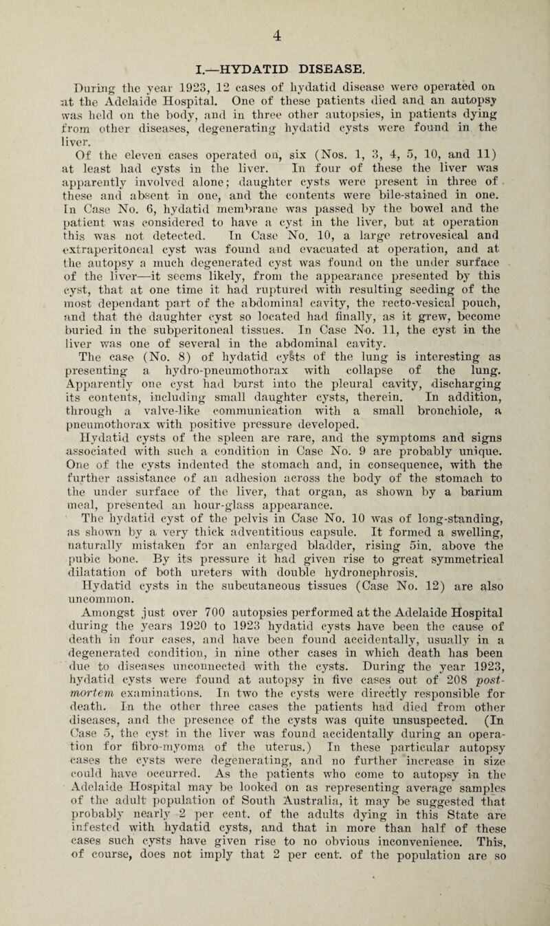 I—HYDATID DISEASE. During the year 1923, 12 cases of hydatid disease were operated on at the Adelaide Hospital. One of these patients died and an autopsy was held on the body, and in three other autopsies, in patients dying from other diseases, degenerating hydatid cysts were found in the liver. Of the eleven cases operated on, six (Nos. 1, 3, 4, 5, 10, and 11) at least had cysts in the liver. In four of these the liver was apparently involved alone; daughter cysts were present in three of these and absent in one, and the contents were bile-stained in one. In Case No. 6, hydatid membrane was passed by the bowel and the patient was considered to have a cyst in the liver, but at operation this was not detected. In Case No. 10, a large retrovesical and extraperitoneal cyst was found and evacuated at operation, and at the autopsy a much degenerated cyst was found on the under surface of the liver—it seems likely, from the appearance presented by this cyst, that at one time it had ruptured with resulting seeding of the most dependant part of the abdominal cavity, the recto-vesical pouch, and that the daughter cyst so located had finally, as it grew, become buried in the subperitoneal tissues. In Case No. 11, the cyst in the liver was one of several in the abdominal cavity. The case (No. 8) of hydatid cy&ts of the lung is interesting as presenting a hydro-pneumothorax with collapse of the lung. Apparently one cyst had burst into the pleural cavity, discharging its contents, including small daughter cysts, therein. In addition, through a valve-like communication with a small bronchiole, a pneumothorax with positive pressure developed. Hydatid cysts of the spleen are rare, and the symptoms and signs associated with such a condition in Case No. 9 are probably unique. One of the cysts indented the stomach and, in consequence, with the further assistance of an adhesion across the body of the stomach to the under surface of the liver, that organ, as shown by a barium meal, presented an hour-glass appearance. The hydatid cyst of the pelvis in Case No. 10 was of long-standing, as shown by a very thick adventitious capsule. It formed a swelling, naturally mistaken for an enlarged bladder, rising 5in. above the pubic bone. By its pressure it had given rise to great symmetrical dilatation of both ureters with double hydronephrosis. Hydatid cysts in the subcutaneous tissues (Case No. 12) are also uncommon. Amongst just over 700 autopsies performed at the Adelaide Hospital during the years 1920 to 1923 hydatid cysts have been the cause of death in four cases, and have been found accidentally, usually in a degenerated condition, in nine other cases in which death has been due to diseases unconnected with the cysts. During the year 1923, hydatid cysts were found at autopsy in five cases out of 208 post¬ mortem examinations. In two the cysts were directly responsible for death. In the other three cases the patients had died from other diseases, and the presence of the cysts was quite unsuspected. (In Case 5, the cyst in the liver wms found accidentally during an opera¬ tion for fibro-myoma of the uterus.) In these particular autopsy cases the cysts were degenerating, and no further increase in size could have occurred. As the patients who come to autopsy in the Adelaide Hospital may be looked on as representing average samples of the adult population of South Australia, it may be suggested that probably nearly 2 per cent, of the adults dying in this State are infested with hydatid cysts, and that in more than half of these cases such cysts have given rise to no obvious inconvenience. This, of course, does not imply that 2 per cent, of the population are so