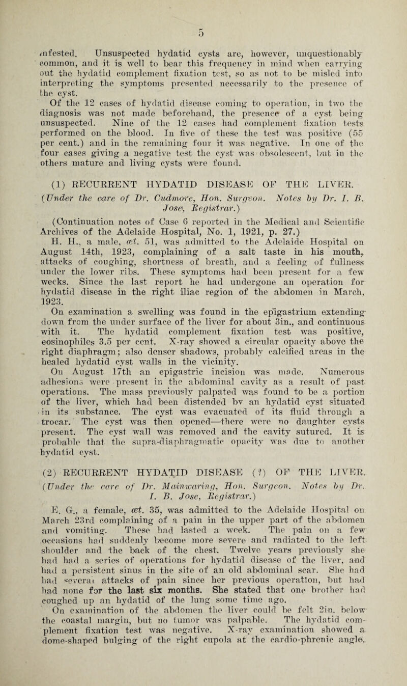 infested. Unsuspected hydatid cysts are, however, unquestionably common, and it is well to bear this frequency in mind when carrying- out the hydatid complement fixation test, so as not to be misled into interpreting- the symptoms presented necessarily to the presence of the cyst. Of the 12 cases of hydatid disease coming to operation, in two the diagnosis was not made beforehand, the presence of a cyst being unsuspected. Nine of the 12 cases had complement fixation tests performed on the blood. In five of these the test was positive (55 per cent.) and in the remaining four it was negative. In 07ie of the four cases giving a negative test the cyst was obsolescent, but in the others mature and living cysts were found. (1) RECURRENT HYDATID DISEASE OF THE LIVER. (Under the care of Dr. Cudmore, Hon. Surgeon. Notes by Dr. I. B. Jose, Registrar.) (Continuation notes of Case 6 reported in the Medical and Scientific Archives of the Adelaide Hospital, No. 1, 1921, p. 27.) H. H., a male, eet. 51, was admitted to the Adelaide Hospital on August 14th, 1923, complaining of a salt taste in his mouth, attacks of coughing, shortness of breath, and a feeling of fullness under the lower ribs. These symptoms had been present for a few weeks. Since the last report he had undergone an operation for hydatid disease in the right iliac region of the abdomen in March, 1923. On examination a swelling was found in the epigastrium extending down from the under surface of the liver for about 3in., and continuous with it. The hydatid complement fixation test was positive, eosinophiles 3.5 per cent. X-ray showed a circular opacity above the right diaphragm; also denser shadows, probably calcified areas in the healed hydatid cyst walls in the vicinity. On August 17th an epigastric incision was made. Numerous adhesions were present in the abdominal cavity as a result of past operations. The mass previously palpated was found to be a portion of the liver, which had been distended bv an hydatid cyst situated • in its substance. The cyst was evacuated of its fluid through a trocar. The cyst was then opened—there were no daughter cysts present. The cyst wall was removed and the cavity sutured. It is probable that the supra-diaphragmatic opacity was due to another hydatid cyst. (2) RECURRENT HYDATID DISEASE (?) OF THK LIVER, (Under the core of Dr. Main waring., Hon. Surgeon. Notes by Dr. I. B. Jose, Registrar.) E. G.„ a female, cet. 35, was admitted to the Adelaide Hospital on March 23rd complaining of a pain in the upper part of the abdomen and vomiting. These had lasted a week. The pain on a few occasions had suddenly become more severe and radiated to the left shoulder and the back of the chest. Twelve years previously she had had a series of operations for hydatid disease of the liver, and had a persistent sinus in the site of an old abdominal scar. She had had «everai attacks of pain since her previous operation, but had had none for the last six months. She stated that one brother had coughed up an hydatid of the lung some time ago. On examination of the abdomen the liver could be felt 2in. below the coastal margin, but no tumor was palpable. The hydatid com¬ plement fixation test was negative. X-ray examination showed a dome-shaped bulging of the right cupola at the cardio-phrenic angle.
