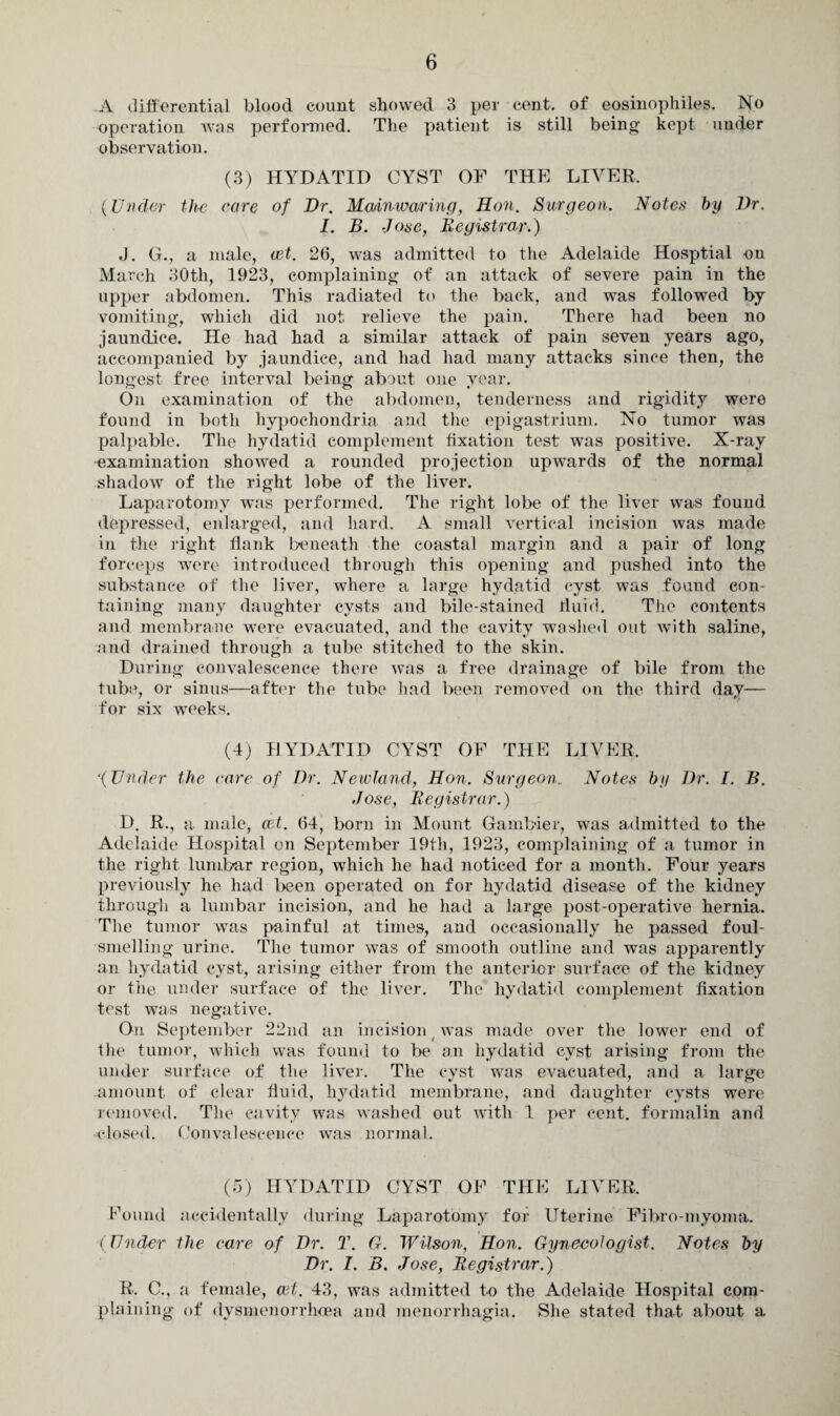 A differential blood count showed 3 per cent, of eosinophiles. No operation was performed. The patient is still being kept under observation. (3) HYDATID CYST OF THE LIVER. (Under the care of Dr. Mmnwaring, Hon. Surgeon. Notes by Dr. I. B. Jose, Registrar.) J. G., a male, eet. 26, was admitted to the Adelaide Hosptial on March 30th, 1923, complaining of an attack of severe pain in the upper abdomen. This radiated to the back, and wras followed by vomiting, which did not relieve the pain. There had been no jaundice. He had had a similar attack of pain seven years ago, accompanied by jaundice, and had had many attacks since then, the longest free interval being about one year. On examination of the abdomen, tenderness and rigidity were found in both hypochondria and the epigastrium. No tumor was palpable. The hydatid complement fixation test was positive. X-ray examination showed a rounded projection upwards of the normal shadow of the right lobe of the liver. Laparotomy was performed. The right lobe of the liver was found depressed, enlarged, and hard. A small vertical incision was made in the right flank beneath the coastal margin and a pair of long forceps were introduced through this opening and pushed into the substance of the liver, where a large hydatid cyst was found con¬ taining many daughter cysts and bile-stained fluid. The contents and membrane were evacuated, and the cavity washed out Avith saline, and drained through a tube stitched to the skin. During convalescence there Avas a free drainage of bile from the tube, or sinus—after the tube had been removed on the third day— for six weeks. (4) HYDATID CYST OF THE LIVER, '{Under the care of Dr. Newland, Hon. Surgeon.. Notes by Dr. I. B. Jose, Registrar.) D, R., a male, cet. 64, born in Mount Gambier, was admitted to the Adelaide Hospital on September 19th, 1923, complaining of a tumor in the right lumbar region, which he had noticed for a month. Four years previously he had been operated on for hydatid disease of the kidney through a lumbar incision, and he had a large post-operative hernia. The tumor was painful at times, and occasionally he passed foul- smelling urine. The tumor was of smooth outline and was apparently an hydatid cyst, arising either from the anterior surface of the kidney or the under surface of the liver. The hydatid complement fixation test was negative. On September 22nd an incision was made over the lower end of the tumor, which was found to be an hydatid cyst arising from the under surface of the liver. The cyst was evacuated, and a large -amount of clear fluid, hydatid membrane, and daughter cysts were removed. The cavity was Avashed out with 1 per cent, formalin and ■closed. Convalescence was normal. (5) HYDATID CYST OF THE LIVER. Found accidentally during Laparotomy for Uterine Fibro-myoma. (Under the care of Dr. T. G. Wilson, Hon. Gynecologist. Notes by Dr. I. B. Jose, Registrar.) R. C., a female, cet. 43, was admitted to the Adelaide Hospital com¬ plaining of dysmenorrhoea and menorrhagia. She stated that about a