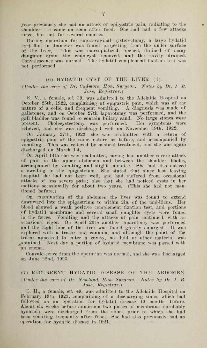 year previously slie had an attack of epigastric pain, radiating to the • shoulder. It came on soon after food. She had had a few attacks since, but not for several months. During operation for supra-vaginal hysterectomy, a large hydatid cyst din. in diameter was found projecting from the under surface of the liver. This was marsupialized, opened, drained of many daughter cysts, the endo-cyst removed, and the cavity drained. Convalescence was normal. The hydatid complement fixation test was not performed. (6) HYDATID CYST OF THE LIVER (?). (Under the care of Dr. Cudmore, Hon. Surgeon. Notes by Dr. 1. f>. Jose, Registrar.) E. V., a female, ret. 39, was admitted to the Adelaide Hospital on October 25th, 1922, complaining of epigastric pain, which was of the nature of a colic, and frequent vomiting. A diagnosis was made of gallstones, and on October 27th laparotomy was performed, and the gall bladder was found to contain biliary sand. No large stones were present. Cholecystectomy was performed. Her symptoms were relieved, and she was discharged well on November 19th, 1922. On January 27th, 1923, she was readmitted with a return of epigastric pain of the same nature as before, and accompanied by vomiting. This was relieved by medical treatment, and she was again discharged on March 1st. On April 14th she was readmitted, having had another severe attack of pain in the upper abdomen and between the shoulder blades, accompanied by vomiting and slight jaundice. >She had also noticed a swelling in the epigastrium. She stated that since last leaving hospital she had not been well, and had suffered from occasional attacks of less severe pain; also that she had noticed cysts in her motions occasionally for about two years. (This she had not men¬ tioned before.) On examination of the abdomen the liver was found to extend downward into the epigastrium to within 2in. of the umbilicus. Her blood showed a weak positive complement fixation test, and portions of hydatid membrane and several small daughter cysts were found in the faeces. Vomiting and the attacks of pain continued, with an occasional rigor. On April 20th another laparotomy was performed and the right lobe of the liver was found greatly enlarged. It was explored with a trocar and cannula, and although the point of the trocar appeared to enter a cavity, no fluid or other material was obtained. Next day a portion of hydatid membrane was passed with tin enema. Convalescence from the operation was normal, and she was discharged on June 22nd, 1923. (7) RECURRENT HYDATID DISEASE OF THE ABDOMEN. (Under the care of Dr. Newland, Hon. Surgeon. Notes by Dr. I. B. Jose, Registrar.) E. II., a female, cet. 49, was admitted to the Adelaide Hospital on February 19th, 1923, complaining of a discharging sinus, which had followed on an operation for hydatid disease 10 months before. About six weeks before admission two pieces of membrane (probably hydatid) were discharged from the sinus, prior to which she had been vomiting frequently after food. She had also previously had an operation for hydatid disease in 1921.
