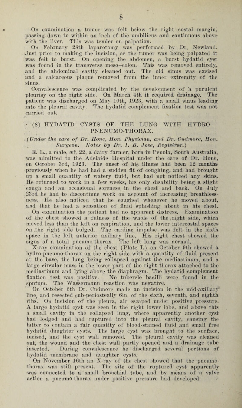 • On examination a tumor was felt below the right costal margin, passing- down to within an inch of the umbilicus and continuous above with the liver. This was tender on palpation. On February 28th laparotomy was performed by Dr. Newland. Just prior to making the incision, as the tumor was being palpated it was felt to burst. On opening the abdomen, a burst hydatid cyst was found in the transverse meso--colon. This was removed entirely, and the abdominal cavity cleaned out. The old sinus was excised and a calcareous plaque removed from the inner extremity of the sinus. Convalescence was complicated by the development of a purulent pleurisy on the right side. On March 4th it required drainage. The patient was discharged on May 10th, 1923, with a small sinus leading into the pleural cavity. The hydatid complement fixation test was not¬ our ried out. * (8) HYDATID CYSTS' OF THE LUNG WITH HYDRO- PNENUMO-THORAX. (Under the care of Dr. Hone, Hon. Physician, and Dr. Cud more, Hon. Surgeon. Notes by Dr. I. B. Jose, Registrar.) R. L., a male, cet. 22, a dairy farmer, born in Penola, South Australia, was admitted to the Adelaide Hospital under the care of Dr. Hone, on October 3rd, 1923. The onset of his illness had been 12 months previously when he had had a sudden fit of coughing, and had brought up a small quantity of watery fluid, but had not noticed any skins. He returned to work in a few weeks,, his only disability being a slight cough and an occasional soreness in the chest and back. On July 23rd he had to discontinue work on account of increasing breathless¬ ness. He also noticed that he coughed whenever he moved about, .and that he had a sensation of fluid splashing about in his chest. On examination the patient had no apparent distress. Examination of the chest show-ed a fulness of the whole of the . right side, which moved less than the left on respiration, and the lower intercostal spaces on the right side bulged. The cardiac impulse was felt in the sixth space in the left anterior axillary line. His right chest showed the signs of a total pneumo-thorax. The left lung was normal. X-ray examination of the chest (Plate I.) on October 9th showed a hydro-pneumo-thorax on the right side with a quantity of fluid present at the base, the lung being collapsed against the mediastinum, and a large circular mass in the lower part of the right thorax attached to the mediastinum and lying above the diaphragm. The hydatid complement fixation test was positive. No tubercle bacilli were found in the sputum. The Wassermann reaction was negative. On October 6th Dr. Cudmore made an incision in the mid-axillary line, and resected sub-periosteally 6in. of the sixth, seventh, and eighth ribs. On incision of the pleura, air escaped under positive pressure. A large hydatid cyst was seen in the right lower lobe, and above this a small cavity in the collapsed lung, where apparently another cyst had lodged and had ruptured into the pleural cavity, causing the latter to contain a fair quantity of blood-stained fluid and small free hydatid daughter cysts. The large cyst was brought to the surface, incised, and the cyst wall removed. The pleural cavity was cleaned out, the wound and the chest wall partly opened and a drainage tube inserted. During convalescence he discharged several portions of hydatid membrane and daughter cysts. On November 16th an X-ray of the chest showed that the pneumo¬ thorax was still present. The site of the ruptured cyst apparently was connected to a small bronchial tube, and by means of a valve action a pneumo-thorax under positive pressure had developed.
