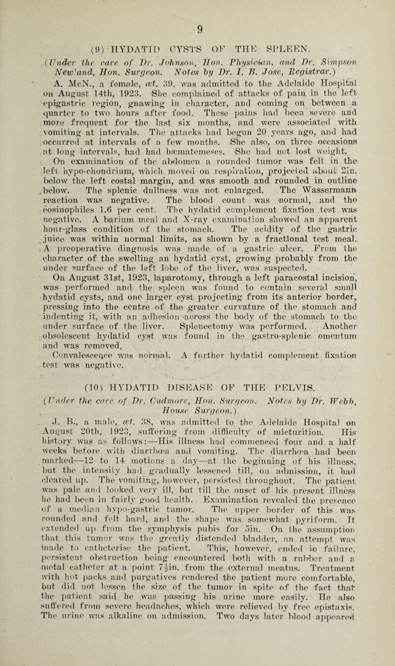 (9) HYDATID CYSTS OF THE SPLEEN. (Under the care of Dr. Johnson, lion. Physician, and Dr. Simpson New'and, Hon. Surgeon. Notes by Dr. I. B. Jose, Registrar.) A. McN., a female, cet. 39, was admitted to the Adelaide Hospital on August 14th, 1923. She complained of attacks of pain in the left epigastric region, gnawing in character, and coming on between a quarter to two hours after food. These pains had been severe and more frequent for the last six months, and were associated with . vomiting at intervals. The attacks had begun 20 years ago, and had occurred at intervals of a few months. She also, on three occasions at long intervals, had had luematemeses. She had not lost weight. On examination of the abdomen a rounded tumor was felt in the left hypo-chondrium, which moved on respiration, projected about 21n. below the left costal margin, and was smooth and rounded in outline .below. The splenic dullness was not enlarged. The Wassermann reaction was negative. The blood count was normal, and the eosinophiles 1.6 per cent. The hydatid complement fixation test was negative. A barium meal and X-ray examination showed an apparent hour-glass condition of the stomach. The acidity of the gastric juice was within normal limits, as shown by a fractional test meal. : A preoperative diagnosis was made of a gastric ulcer. From the character of the swelling an hydatid cyst, growing probably from the under surface of the left lobe of the liver, was suspected. On August 31st, 1923, laparotomy, through a left paracostal incision, was performed and the spleen was found to contain several small hydatid cysts, and one larger cyst projecting from its anterior border, pressing into the centre of the greater curvature of the stomach and indenting it, with an adhesion across the body of the stomach to the under surface of the liver. Splenectomy was performed. Another obsolescent hydatid cyst was found in the gastro-splenic omentum and was removed. Convalescence was normal. A further hydatid complement fixation test was negative. (10) HYDATID DISEASE OF THE PELVIS. (Under the care of Dr. Cudmore, Hon. Surgeon. Notes by Dir. Webb, House Surgeon.) J. E-, a male, cet. 38, was admitted to the Adelaide Hospital on August 20th, 1923, suffering from difficulty of micturition. His history was as follows:—His illness had commenced four and a half weeks before with diarrhoea and vomiting. The diarrhoea had been marked—12 to 14 motions a day—at the beginning of his illness, but the intensity had gradually lessened till, on admission, it had cleared up. The vomiting, however, persisted throughout. The patient; was pale and looked very ill, but till the onset of his present illness he had been in fairly good health. Examination revealed the presence of a median hypo-gastric tumor. The upper border of this was rounded and felt hard, and the shape was somewhat pyriform. It extended up from the symphysis pubis for Sin. On the assumption that this tumor was the greatly distended bladder, an attempt was made to catheterise the patient. This, however1, ended ki failure, persistent obstruction being encountered both with a rubber and a metal catheter at a point 74in. from the external meatus. Treatment with hot packs and purgatives rendered the patient more comfortable, but did not lessen the size of the tumor in spite of the fact that the patient said he was passing his urine more easily. He also suffered from severe headaches, which were relieved by free epistaxis. The urine was alkaline on admission. Two days later blood appeared