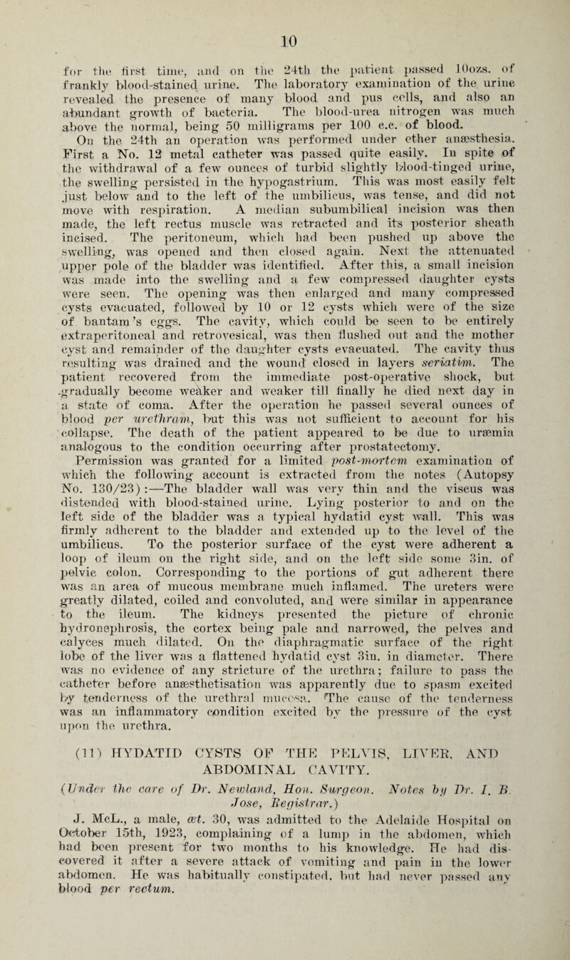 for the first time, and on the 24th the patient passed ^ lOozs. of frankly blood-stained urine. The laboratory examination of the urine revealed the presence of many blood and pus colls, and also an abundant growth of bacteria. The blood-urea nitrogen was much above the normal, being 50 milligrams per 100 c.c. of blood. On the 24th an operation was performed under ether anaesthesia. First a No. 12 metal catheter was passed quite easily. In spite of the withdrawal of a few ounces of turbid slightly blood-tinged urine, the swelling persisted in the hypogastrium. This was most easily felt just below and to the left of the umbilicus, was tense, and did not move with respiration. A median subumbilical incision was then made, the left rectus muscle was retracted and its posterior sheath incised. The peritoneum, which had been pushed up above the swelling, was opened and then closed again. Next the attenuated upper pole of the bladder was identified. After this, a small incision was made into the swelling and a few compressed daughter cysts were seen. The opening was then enlarged and many compressed cysts evacuated, followed by 10 or 12 cysts which were of the size of bantam's eggs. The cavity, which could be seen to be entirely extraperitoneal and retrovesical, was then flushed out and the mother cyst and remainder of the daughter cysts evacuated. The cavity thus resulting was drained and the wound closed in layers seriatim. The patient recovered from the immediate post-operative shock, but .gradually become weaker and weaker till finally he died next day in a state of coma. After the operation he passed several ounces of blood per urethram, but this was not sufficient to account for his collapse. The death of the patient appeared to be due to uraemia analogous to the condition occurring after prostatectomy. Permission was granted for a limited post-mortem examination of which the following account is extracted from the notes (Autopsy No. 130/23) :—The bladder wall was very thin and the viscus was distended with blood-stained urine. Lying posterior to and on the left side of the bladder was a typical hydatid cyst wall. This was firmly adherent to the bladder and extended up to the level of the umbilicus. To the posterior surface of the cyst were adherent a loop of ileum on the right side, and on the left side some 3in. of pelvic colon. Corresponding to the portions of gut adherent there was an area of mucous membrane much inflamed. The ureters were greatly dilated, coiled and convoluted, and were similar in appearance to the ileum. The kidneys presented the picture of chronic hydronephrosis, the cortex being pale and narrowed, the pelves and calyces much dilated. On the diaphragmatic surface of the right lobe of the liver was a flattened hydatid cyst 3iu. in diameter. There was no evidence of any stricture of the urethra; failure to pass the catheter before anaesthetisation was apparently due to spasm excited by tenderness of the urethral mucosa. fThe cause of the tenderness was an inflammatory condition excited by the pressure of the cyst upon the urethra. (11) HYDATID CYSTS OF THE PELVIS, LIVER, AND ABDOMINAL CAVITY. (Under the core of Dr. Newland, Hon. Surgeon. Notes by Dr. I. B. Jose, Registrar.) J. McL., a male, eet. 30, was admitted to the Adelaide Hospital on October 15th, 1923, complaining of a lump in the abdomen, which had been present for two months to his knowledge. He had dis¬ covered it after a severe attack of vomiting and pain in the lower abdomen. He was habitually constipated, but had never passed any blood per rectum.