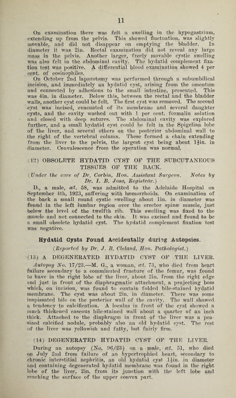 On examination there was felt a swelling in the hypogastrium, extending up from the pelvis. This showed fluctuation, was slightly movable, and did not disappear on emptying the bladder. In diameter it was 2in. Rectal examination did not reveal any large mass in the pelvis. Another larger, freely movable cystic swelling was also felt in the abdominal cavity. The hydatid complement fixa¬ tion test was positive. A differential blood examination showed 4 per cent, of eosiriophiles. On October 2nd laparotomy was performed through a subumbilical incision, and immediately an hydatid cyst, arising from the omentum and connected by adhesions to the small intestine, presented. This was 4in. in diameter. Below this,, between the rectal and the bladder walls, another cyst could be felt. The first cyst was removed. The second cyst was incised, evacuated of its membrane and several daughter cysts, and the cavity washed out wdth 1 per cent, formalin solution and closed with deep sutures. The abdominal cavity was explored further, and a small hydatid cyst could be felt in the Spigelian lobe of the liver, and several others on the posterior abdominal wall to the right of the vertebral column. These formed a chain extending from the liver to the pelvis, the largest cyst being about l$in. in diameter. Convalescence from the operation was normal. (12) OBSOLETE HYDATID CYST OF THE SUBCUTANEOUS TISSUES OF THE BACK. (TJnder the care of Dr. Corbin, Hon. Assistant Surgeon. Notes by Dr. I. B. Josa, Begistrar.) D., a male, cet. 58, was admitted to the Adelaide Hospital on September 4th, 1923, suffering with haemorrhoids. On examination of the back a small round cystic swelling about lin. in diameter was found in the left lumbar region over the erector spinae muscle, just below the level of the twelfth rib. This swelling was fixed to the muscle and not connected to the skin. It was excised and found to be a small obsolete hydatid cyst. The hydatid complement fixation test was negative. Hydatid Cysts Found Accidentally during Autopsies. (Deported by Dr. J. B. Cleland, Hon. Pathologist.) (13) A DEGENERATED HYDATID CYST OF THE LIVER, Autopsy No. 17/23.—M. G., a woman, cet. 73, who died from heart failure secondary to a comminuted fracture of the femur, was found to have in the right lobe of the liver, about 2in. from the right edge and just in front of the diaphragmatic attachment, a projecting boss which, on incision, was found to contain folded bile-stained hydatid membrane. The cyst was about 2in. in diameter. There was some inspissated bile on the posterior wall of the cavity. The wall showed a tendency to calcification. A loculus in front of the cyst showed a much thickened caseous bile-stained wall about a quarter of an inch thick. Attached to the diaphragm in front of the liver was a pea¬ sized calcified nodule, probably also an old hydatid cyst. The rest of the liver was yellowish and fatty, but fairly firm. (14) DEGENERATED HYDATID CYST OF THE LIVER. During an autopsy (No. 96/23) on a male, • cet. 51, who died on July 2nd from failure of an hypertrophied heart, secondary to chronic interstitial nephritis, an old hydatid cyst 14in. in diameter and containing degenerated hydatid membrane was found in the right lobe of the liver, 2in. from its junction with the left lobe and reaching the surface of the upper convex part.