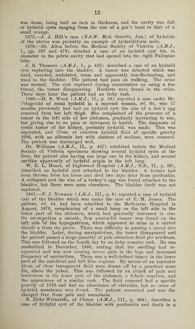 was dense, being half an inch in thickness, and the cavity was full of hydatid cysts ranging from the size of a pin’s head to that of a small orange. 3 872.—J. J. Hill’s case {N.S.W. Med. 'Gazette, Jan.) of hydatids of the uterus was probably an example of hydatidiform mole. 1879. —Dr. Allen before the Medical Society of Victoria (A.M.J., I., pp. 397 and 478) detailed a case of an hydatid cyst 4in. in diameter in the pelvic cavity that had opened into the right Fallopian tube. J. R. Thomson {A.M.J., I., p. 425) described a case of an hydatid cyst rupturing into the bladder. A tumor was detected which was hard, rounded, nodulated,, tense and apparently non-fluctuating, and fixed to the bladder. The joatient had pain on walking. The urine was normal. The evst ruptured during examination on using a fine trocar, the tumor disappearing. Hooklets were found in the urine. Three days later the patient had an itchy rash. 1880. —Ii. S. Wood {A.M.J., II., p. 38) reported a case under Mr. Fitzgerald of renal hydatid in a married woman, cet. 64, who 17 months previously had had an hydatid cyst the size of a hen’s egg removed from her left thigh. IShe complained of the presence of a tumor in the left side of her abdomen, gradually increasing in size, but giving rise to no pain or detriment to health. The diagnosis of cystic tumor of the kidney, probably hydatid, was made. This was aspirated, and 37ozs. of colorless hydatid fluid of specific gravity 1006, with no albumin but with clusters of scolices, were removed. The patient was discharged well. Dr. Williams {A.M.J., II., p. 447) exhibited before the Medical Society of Victoria specimens showing several hydatid cysts of the liver, the patient also having one large one in the kidney, and several cavities apparently of hydatid origin in the left lung. W. E. L. Hearn, of Inglewood Hospital {A.M.J., N.S., II., p. 59), described an hydatid cyst attached to the bladder. A farmer had been thrown from his horse and died two days later from peritonitis. A collapsed cyst the size of a turkey’s egg was found attached to the bladder, but there were none elsewhere. The bladder itself was not ruptured. 1881. —F. J. Newman {A.M.J., III., p. 8) reported a case of hydatid cyst of the bladder which was under the care of E. M. James. The patient, cet. 44, had been admitted to the Melbourne Hospital in August, 1879, complaining of a small lump on the left side in the lower part of the abdomen, which had gradually increased in size. On examination a smooth, firm semi-solid tumor was found on the left side of the hypogastrium, which appeared to arise in a curved direction from the pelvis. There was difficulty in passing a sound info the bladder. Later, during manipulation, the tumor disappeared and the patient passed a large quantity of pale odourless fluid per uretliram. This was followed on the fourth day by an itchy roseolar rash. He was readmitted in December, 1880, stating that the swelling had re¬ appeared and was now causing severe pain in the legs and increased frequency of micturition. There was a well-defined tumor in the lower part of the umbilical and left iliac regions. By means of an aspirator 20ozs. of clear transparent fluid were drawn off by a puncture some 2in. above the pubes. This was followed by an attack of pain and tenderness in the lower part of the abdomen, a febrile reaction, and the appearance of a similar rash. The fluid removed had a specific gravity of 1010 and had an abundance of chlorides, but no trace of hydatid membrane was found. The patient recovered and was dis¬ charged free from pain and uneasiness. S. Zichy-Woinarski, of Clunes {A.M.J., III., p. 494), describes a case of hydatid cyst of the bladder with peritonitis and death in a