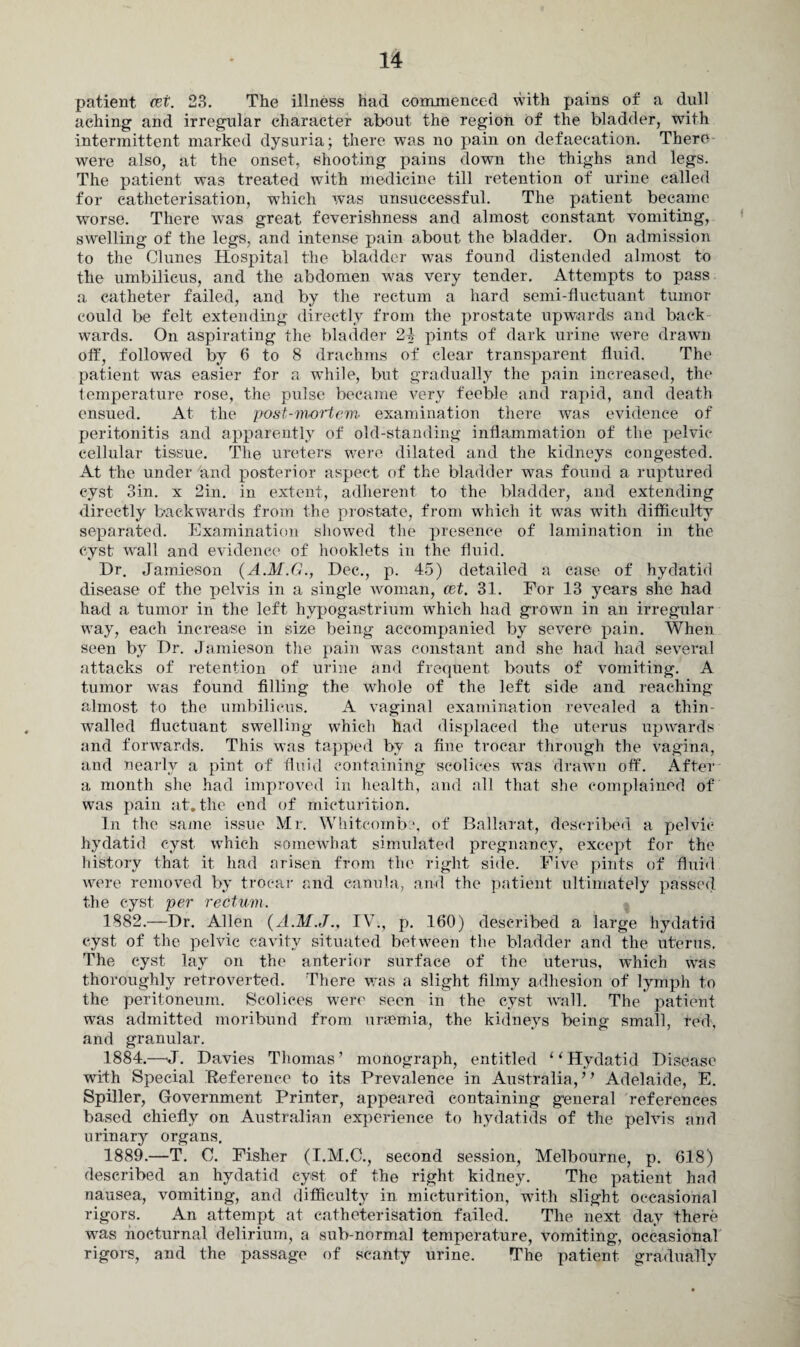 patient (et. 23. The illness had commenced with pains of a dull aching and irregular character about the region of the bladder, with intermittent marked dysuria; there was no pain on defaeeation. There were also, at the onset, shooting pains down the thighs and legs. The patient was treated with medicine till retention of urine called for catheterisation, which was unsuccessful. The patient became worse. There was great feverishness and almost constant vomiting, swelling of the legs, and intense pain about the bladder. On admission to the Clunes Hospital the bladder w7as found distended almost to the umbilicus, and the abdomen was very tender. Attempts to pass a catheter failed, and by the rectum a hard semi-fluctuant tumor could be felt extending directly from the prostate upwards and back wards. On aspirating the bladder 24 pints of dark urine were drawn off, followed by 6 to 8 drachms of clear transparent fluid. The patient was easier for a while, but gradually the pain increased, the temperature rose, the pulse became very feeble and rapid, and death ensued. At the post-mortem examination there was evidence of peritonitis and apparently of old-standing inflammation of the pelvic cellular tissue. The ureters were dilated and the kidneys congested. At the under and posterior aspect of the bladder was found a ruptured cyst 3in. x 2in. in extent, adherent to the bladder, and extending directly backwards from the prostate, from which it was with difficulty separated. Examination showed the presence of lamination in the cyst' wall and evidence of booklets in the fluid. Dr. Jamieson (A.M.G., Dec., p. 45) detailed a case of hydatid disease of the pelvis in a single woman, cet. 31. For 13 years she had had a tumor in the left hypogastrium which had grown in an irregular way, each increase in size being accompanied by severe pain. When seen by Dr. Jamieson the pain w7as constant and she had had several attacks of retention of urine and frequent bouts of vomiting. A tumor was found filling the whole of the left side and reaching almost to the umbilicus. A vaginal examination revealed a thin walled fluctuant swelling which had displaced the uterus upwards and forwards. This was tapped by a fine trocar through the vagina, and nearly a pint of fluid containing seolices was drawn off. After a month she had improved in health, and all that she complained of was pain at. the end of micturition. In the same issue Mr. Whitcomb?, of Ballarat, described a pelvic hydatid cyst which somewhat simulated pregnancy, except for the history that it had arisen from the right side. Five pints of fluid were removed by trocar and canula, and the patient ultimately passed the cyst per rectum. 1882.—Dr. Allen (A.M.J., IV., p. 160) described a large hydatid cyst of the pelvic cavity situated between the bladder and the uterus. The cyst lay on the anterior surface of the uterus, which was thoroughly retroverted. There was a slight filmy adhesion of lymph to the peritoneum. Seolices were seen in the cyst wall. The patient was admitted moribund from uraemia, the kidneys being small, red, and granular. 1884.-—J. Davies Thomas’ monograph, entitled “Hydatid Disease with Special Reference to its Prevalence in Australia,” Adelaide, E. Spiller, Government Printer, appeared containing general references based chiefly on Australian experience to hydatids of the pelvis and urinary organs. 1889.—T. C. Fisher (I.M.C., second session, Melbourne, p. 618) described an hydatid cyst of the right kidney. The patient had nausea, vomiting, and difficulty in. micturition, with slight occasional rigors. An attempt at catheterisation failed. The next day there was nocturnal delirium, a sub-normal temperature, vomiting, occasional rigors, and the passage of scanty urine. The patient gradually