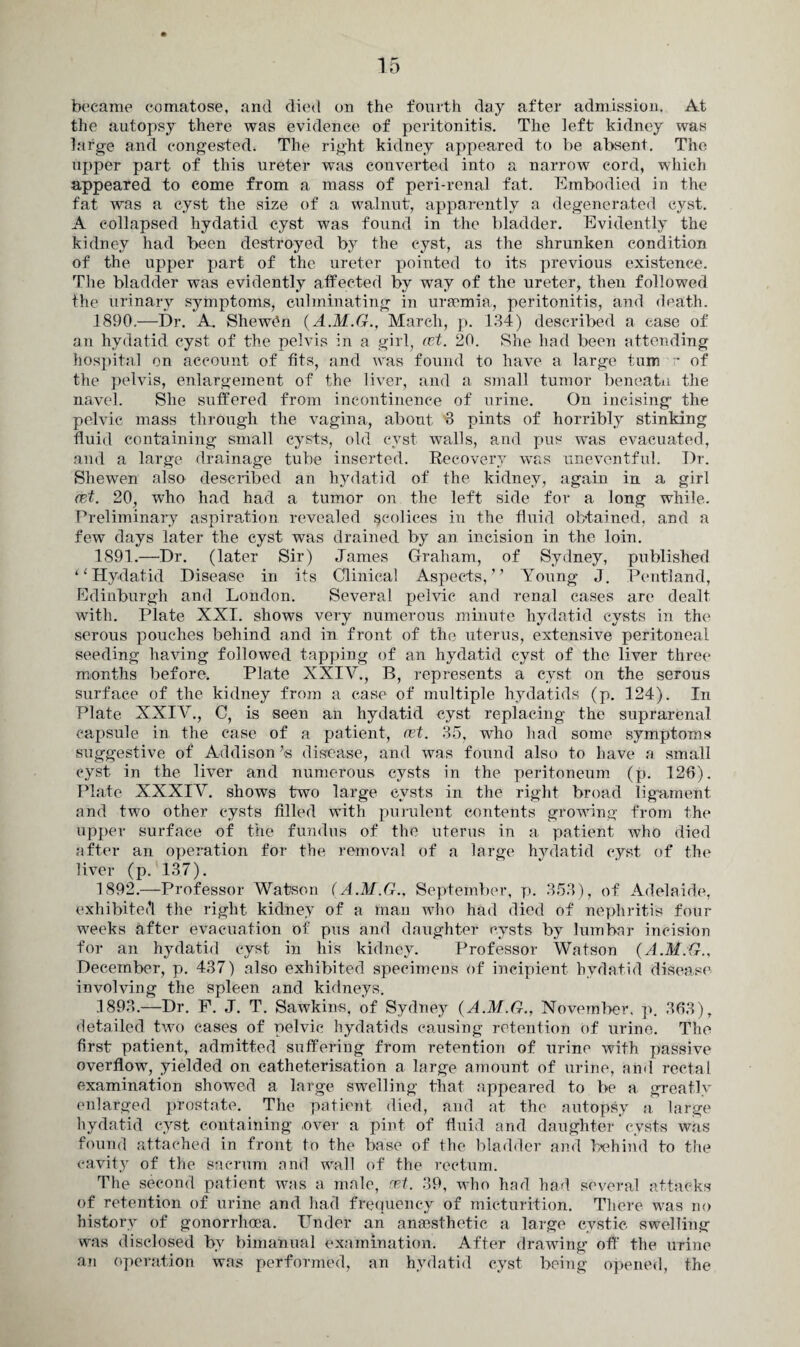 became comatose, and died on the fourth day after admission. At the autopsy there was evidence of peritonitis. The left kidney was large and congested. The right kidney appeared to be absent. The upper part of this ureter was converted into a narrow cord, which appeared to come from a mass of peri-renal fat. Embodied in the fat was a cyst the size of a walnut, apparently a degenerated cyst. A collapsed hydatid cyst was found in the bladder. Evidently the kidney had been destroyed by the cyst, as the shrunken condition of the upper part of the ureter pointed to its previous existence. The bladder was evidently affected by way of the ureter, then followed the urinary symptoms, culminating in uraemia., peritonitis, and death. 1890. —Dr. A. Shewen (A.M.G., March, p. 134) described a ease of an hydatid cyst of the pelvis in a girl, ret. 20. She had been attending hospital on account of fits, and was found to have a large turn r of the pelvis, enlargement of the liver, and a small tumor beneatn the navel. She suffered from incontinence of urine. On incising the pelvic mass through the vagina, about 3 pints of horribly stinking fluid containing small cysts, old cyst walls, and pus was evacuated, and a large drainage tube inserted. Recovery was uneventful. Dr. Shewen also described an hydatid of the kidney, again in a girl ret. 20, who had had a tumor on the left, side for a long while. Preliminary aspiration revealed scolices in the fluid obtained, and a few days later the cyst was drained by an incision in the loin. 1891. —Dr. (later Sir) James Graham, of Sydney, published “Hydatid Disease in its Clinical Aspects, ’’ Young J. Pentland, Edinburgh and London. Several pelvic and renal cases are dealt with. Plate XXI. shows very numerous minute hydatid cysts in the serous pouches behind and in front of the uterus, extensive peritoneal seeding having followed tapping of an hydatid cyst of the liver three months before. Plate XXIV., B, represents a cyst on the serous surface of the kidney from a case of multiple hydatids (p. 124). In Plate XXIV., C, is seen an hydatid cyst replacing the suprarenal capsule in the case of a patient, ret. 35, who had some symptoms suggestive of Addison Is disease, and was found also to have a small cyst in the liver and numerous cysts in the peritoneum (p. 126). Plate XXXIV. shows two large cysts in the right broad ligament, and two other cysts filled with purulent contents growing from the upper surface of the fundus of the uterus in a patient who died after an operation for the removal of a large hydatid cyst of the liver (p. 137). 1892. —Professor Watson (A.M.G.. September, p. 353), of Adelaide, exhibited the right kidney of a man who had died of nephritis four weeks after evacuation of pus and daughter cysts by lumbar incision for an hydatid cyst in his kidney. Professor Watson (A.M.G., December, p. 437) also exhibited specimens of incipient hydatid disease involving the spleen and kidneys. 1893. —Dr. F. J. T. Sawkins, of Sydney (A.M.G., November, p. 363), detailed two cases of pelvic hydatids causing retention of urine. The first patient, admitted suffering from retention of urine with passive overflow, yielded on catheterisation a large amount of urine, and rectal examination showed a large swelling that appeared to be a greatly enlarged prostate. The patient died, and at the autopsy a large hydatid cyst containing .over a pint of fluid and daughter cysts was found attached in front to the base of the bladder and behind to the cavity of the sacrum and wall of the rectum. The second patient was a male, ret. 39, who had had several attacks of retention of urine and had frequency of micturition. There was no history of gonorrhoea. Under an anaesthetic a large cystic swelling was disclosed by bimanual examination. After drawing off the urine an operation was performed, an hydatid cyst being opened, the