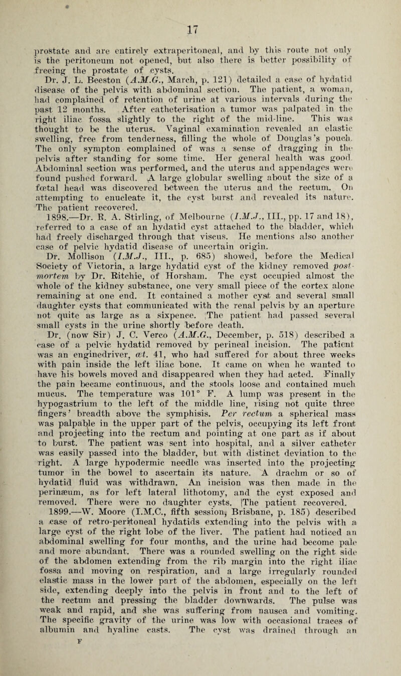 prostate and are entirely extraperitoneal, and by this route not only is the peritoneum not opened, but also there is better possibility of freeing the prostate of cysts. Dr. J. L. Beeston (A.M.G., March, p. 121) detailed a case of hydatid disease of the pelvis with abdominal section. The patient, a woman, had complained of retention of urine at various intervals during the past 12 months. After catheterisation a tumor was palpated in the right iliac fossa slightly to the right of the mid-line. This was thought to be the uterus. Vaginal examination revealed an elastic swelling, free from tenderness, tilling the whole of Douglas’s pouch. The only sympton complained of was a sense of dragging in the pelvis after standing for some time. Her general health was good. Abdominal section was performed, and the uterus and appendages were found pushed forward. A large globular swelling about the size of a foetal head was discovered between the uterus and the rectum. On attempting to enucleate it, the cyst burst and revealed its nature. The patient recovered. 1898. —Dr. R. A. Stirling, of Melbourne (I.M.J., III., pp. 17 and 18), referred to a case of an hydatid cyst attached to the bladder, which had freely discharged through that viscus. He mentions also another case of pelvic hydatid disease of uncertain origin. Dr. Mollison (I.M.J., III., p. 685) showed, before the Medical Society of Victoria, a large hydatid cyst of the kidney removed post¬ mortem by Dr. Ritchie, of Horsham. The cyst occupied almost the whole of the kidney substance, one very small piece of the cortex alone remaining at one end. It contained a mother cyst and several small daughter cysts that communicated with the renal pelvis by an aperture not quite as large as a sixpence. ;The patient had passed several small cysts in the urine shortly before death. Dr. (now Sir) J. C. Verco (A.M.G., December, p. 518) described a case of a pelvic hydatid removed by perineal incision. The patient was an enginedriver, eet. 41, who had suffered for about three weeks with pain inside the left iliac bone. It came on when he wanted to have his bowels moved and disappeared when they had acted. Finally the pain became continuous, and the stools loose and contained much mucus. The temperature was 101° F. A lump was present in the hypogastrium to the left of the middle line, rising not quite three fingers ’ breadth above the symphisis. Per rectum a spherical mass was palpable in the upper part of the pelvis, occupying its left front and projecting into the rectum and pointing at one part as if about to burst. The patient was sent into hospital, and a silver catheter was easily passed into the bladder, but with distinct deviation to the right. A large hypodermic needle was inserted into the projecting tumor in the bowel to ascertain its nature. A drachm or so of hydatid fluid was withdrawn. An incision was then made in the perinaeum, as for left lateral lithotomy, and the cyst exposed and removed. There were no daughter cysts. |The patient recovered. 1899. —W. Moore (I.M.C., fifth session, Brisbane, p. 185) described a case of retro-peritoneal hydatids extending into the pelvis with a. large cyst of the right lobe of the liver. The patient had noticed an abdominal swelling for four months, and the urine had become pale and more abundant. There was a rounded swelling on the right side of the abdomen extending from the rib margin into the right iliac fossa and moving on respiration, and a large irregularly rounded elastic mass in the lower part of the abdomen, especially on the left side, extending deeply into the pelvis in front and to the left of the rectum and pressing the bladder downwards. The pulse wras weak and rapid, and she was suffering from nausea and vomiting. The specific gravity of the urine was low with occasional traces of albumin and hyaline casts. The cyst was drained through an i