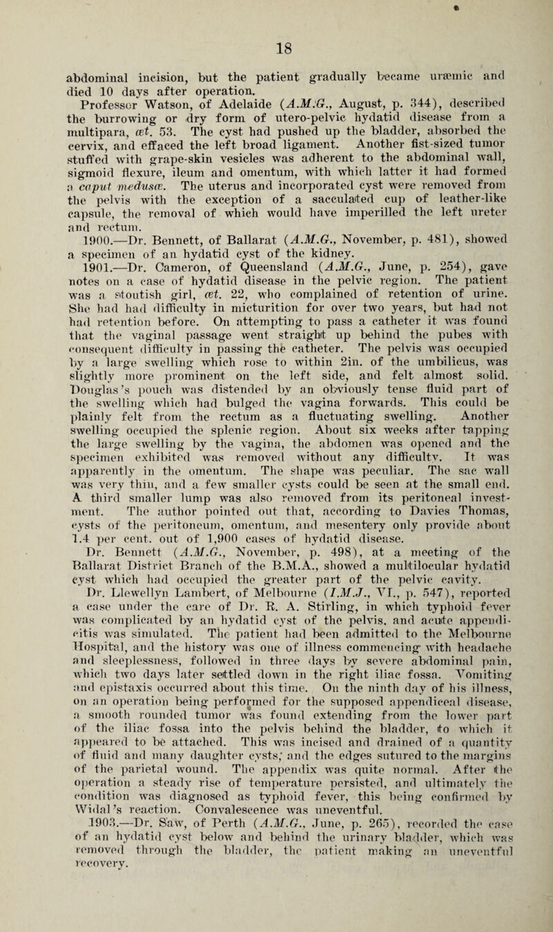 abdominal incision, but the patient gradually became uraemic and died 10 days after operation. Professor Watson, of Adelaide (A.M:G., August, p. 344), described the burrowing or dry form of utero-pelvic hydatid disease from a multipara, cet. 53. The cyst had pushed up the bladder, absorbed the cervix, and effaced the left broad ligament. Another fist-sized tumor stuffed with grape-skin vesicles was adherent to the abdominal wall, sigmoid flexure, ileum and omentum, with which latter it had formed a coput medusa3. The uterus and incorporated cyst were removed from the pelvis with the exception of a sacculaited cup of leather-like capsule, the removal of which would have imperilled the left ureter and rectum. 1900. —Dr. Bennett, of Ballarat (A.M.G., November, p. 481), showed a specimen of an hydatid cyst of the kidney. 1901. —Dr. Cameron, of Queensland (A.M.G., June, p. 254), gave notes on a case of hydatid disease in the pelvic region. The patient was a stoutish girl, cet. 22, who complained of retention of urine. She had had difficulty in micturition for over two years, but had not had retention before. On attempting to pass a catheter it was found that the vaginal passage went straight up behind the pubes with consequent difficulty in passing the catheter. The pelvis was occupied by a large swelling which rose to within 2in. of the umbilicus, was slightly more prominent on the left side, and felt almost solid. Douglas’s pouch was distended by an obviously tense fluid part of the swelling which had bulged the vagina forwards. This could be plainly felt from the rectum as a fluctuating swelling. Another swelling occupied the splenic region. About six weeks after tapping the large swelling by the vagina, the abdomen was opened and the specimen exhibited was removed without any difficulty. It was apparently in the omentum. The shape was peculiar. The sac wall was very thin, and a few smaller cysts could be seen at the small end. A third smaller lump was also removed from its peritoneal invest¬ ment. The author pointed out that, according to Davies Thomas, cysts of the peritoneum, omentum, and mesentery only provide about 1.4 per cent, out of 1,900 cases of hydatid disease. Dr. Bennett (A.M.G., November, p. 498), at a meeting of the Ballarat District Branch of the B.M.A., showed a multilocular hydatid cyst which had occupied the greater part of the pelvic cavity. Dr. Llewellyn Lambert, of Melbourne (I.M.J., VI., p. 547), reported a case under the care of Dr. R. A. Stirling, in which typhoid fever was complicated by an hydatid cyst of the pelvis, and aeu<te appendi¬ citis was simulated. The patient had been admitted to the Melbourne Hospital, and the history was one of illness commencing with headache and sleeplessness, followed in three days by severe abdominal pain, which two days later settled down in the right iliac fossa. Vomiting and epistaxis occurred about this time. On the ninth day of his illness, on an operation being performed for the supposed appendiceal disease, a smooth rounded tumor was found extending from the lower part of the iliac fossa into the pelvis behind the bladder, to which it appeared to be attached. This was incised and drained of a quantity of fluid and many daughter cysts,* and the edges sutured to the margins of the parietal wound. Tlie appendix was quite normal. After the operation a steady rise of temperature persisted, and ultimately the condition was diagnosed as typhoid fever, this being confirmed by Widal’s reaction. Convalescence was uneventful. 1903.—Dr. Saw, of Perth (A.M.G., June, p. 265), recorded the case of an hydatid cyst below and behind the urinary bladder, which was removed through the bladder, the patient making an uneventful recovery.