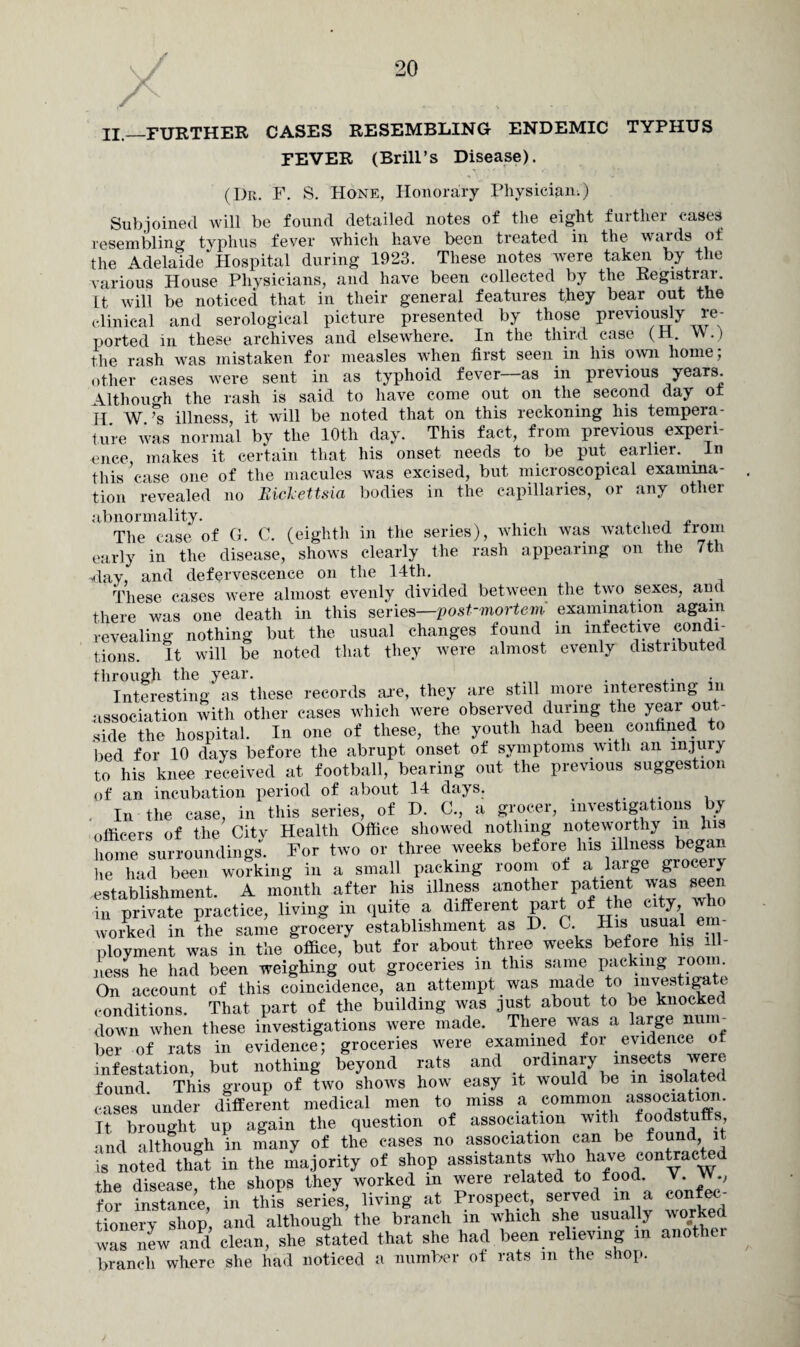 \/ L A . .. IL_FURTHER cases resembling endemic typhus FEVER (Brill’s Disease). (Dr. F. S. Hone, Honorary Physician.) Subjoined will be found detailed notes of the eight further cases resembling typhus fever which have been treated in the wards of the Adelaide* Hospital during 1923. These notes were taken by the various House Physicians, and have been collected by the Registrar. It will be noticed that in their general features they bear out the clinical and serological picture presented by those previously re¬ ported in these archives and elsewhere. In the third case (H. W.) the rash was mistaken for measles when first seen in his own home; other cases were sent in as typhoid fever—as in previous years. \lthoiudi the rash is said to have come out on the second day ot H W ’s illness, it will be noted that on this reckoning his tempera¬ ture was normal by the 10th day. This fact, from previous experi¬ ence, makes it certain that his onset needs to be put earlier. . In this case one of the macules was excised, but microscopical examina¬ tion revealed no Biclettsia bodies in the capillaries, or any other abnormality. . . , „ The case of G. C. (eighth in the series), which was watched from early in the disease, shows clearly the rash appearing on the 7th •day, and defervescence on the 14th. These cases were almost evenly divided between the two sexes, and there was one death in this series—post-mortem' examination again revealing nothing but the usual changes found m infective condi¬ tions. It will be noted that they were almost evenly distributed through the year. Interesting as these records are, they are still more interesting m association with other cases which were observed during the year out¬ side the hospital. In one of these, the youth had been confined to bed for 10 days before the abrupt onset of symptoms with an injury to his knee received at football, bearing out the previous suggestion of an incubation period of about 14 days. . In the case, in this series, of D. C., a grocer, investigations by officers of the Citv Health Office showed nothing noteworthy m his home surroundings. For two or three weeks before lus illness began lie had been working in a small packing room of a large groceiy establishment. A month after his illness another patient was seen in private practice, living in quite a different part of the city who worked in the same grocery establishment as D. C. His usual e ployment was in the office, but for about three weeks before his ill¬ ness he had been weighing out groceries m this same packing loom. On account of this coincidence, an attempt was made to mvestiga e conditions. That part of the building was just about to be knocked down when these investigations were made. There was a large num¬ ber of rats in evidence; groceries were examined for evidence ot infestation, but nothing beyond rats and ordinary insects were found. This group of two shows how easy it would be in isolated cases under different medical men to miss a common association. It brought up again the question of association with foodstuffs and although in many of the cases no association can be found it is noted that in the majority of shop assistants who have contracted the disease, the shops they worked in were related to food V.. for instance, in this series, living at Prospect, served m a eonfec tionery shop, and although the branch in which she usually worked was new and clean, she stated that she had been relieving m anothe branch where she had noticed a number of rats m the shop.