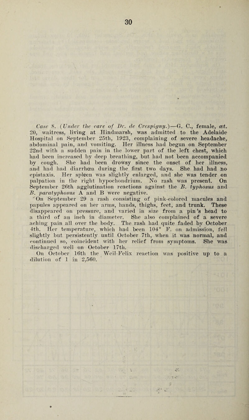 Case 8. (Under the care of Dr. de Crespigny.)—G. C., female, cet. 20, waitress, living at Hindmarsh, was admitted to the Adelaide Hospital on September 25th, 1923, complaining of severe headache, abdominal pain, and vomiting. Her illness had begun on September 22nd with a sudden pain in the lower part of the left chest, which had been increased by deep breathing, but had not been accompanied by cough. She had been drowsy since the onset of her illness, and had had diarrhoea during the first two days. She had had no epistaxis. Her spleen was slightly enlarged, and she was tender on palpation in the right hypochondrium. No rash was present. On September 26th agglutination reactions against the B. typhosus and B. paratyphosus A and B were negative. ' On September 29 a rash consisting of pink-colored macules and papules appeared on her arms, hands, thighs, feet, and trunk. These disappeared on pressure, and varied in size from a pin’s head to a third of an inch in diameter. She also complained of a severe aching pain all over the body. The rash had quite faded by October 4th. Her temperature, which had been 104° F. on admission, fell slightly but persistently until October 7th, when it was normal, and continued so, coincident with her relief from symptoms. She was discharged well on October 17th. On October 16th the Weil-Felix reaction Avas positive up to a dilution of 1 in 2,560.