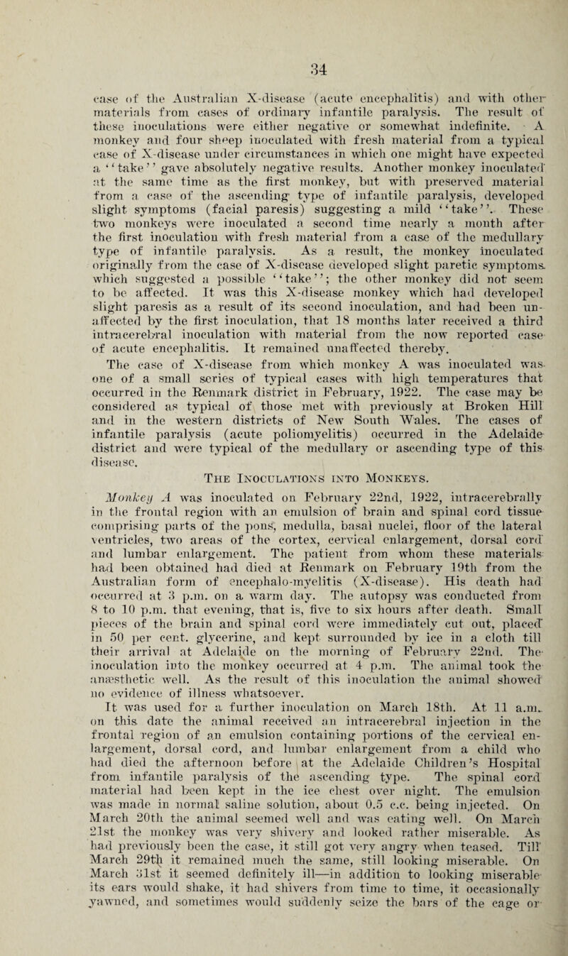 case of the Australian X-disease (acute encephalitis) and with other- materials from cases of ordinary infantile paralysis. The result of these inoculations were either negative or somewhat indefinite. A monkey and four sheep inoculated with fresh material from a typical case of X-disease under circumstances in which one might have expected a ‘‘take” gave absolutely negative results. Another monkey inoculated' at the same time as the first monkey, but with preserved material from a case of the ascending type of infantile paralysis, developed slight symptoms (facial paresis) suggesting a mild “take”. These two monkeys were inoculated a second time nearly a month after the first inoculation with fresh material from a case of the medullary type of infantile paralysis. As a result, the monkey inoculated originally from the case of X-disease developed slight paretic symptoms which suggested a possible “take”; the other monkey did not seem to be affected. It was this X-disease monkey which had developed slight paresis as a result of its second inoculation, and had been un¬ affected by the first inoculation, that 18 months later received a third intracerebral inoculation with material from the now reported case of acute encephalitis. It remained unaffected thereby. The ease of X-disease from which monkey A was inoculated was- one of a small series of typical cases with high temperatures that occurred in the Renmark district in February, 1922. The case may be considered as typical of those met with previously at Broken Hill and in the western districts of New South Wales. The cases of infantile paralysis (acute poliomyelitis) occurred in the Adelaide district and were typical of the medullary or ascending type of this disease. The Inoculations into Monkeys. Monkey A was inoculated on February 22nd, 1922, intracerebrally in the frontal region with an emulsion of brain and spinal cord tissue comprising parts of the pons, medulla, basal nuclei, floor of the lateral ventricles, two areas of the cortex, cervical enlargement, dorsal cord' and lumbar enlargement. The patient from whom these materials had been obtained had died at Renmark on February 19th from the Australian form of encephalo-myelitis (X-disease). His death had occurred at 3 p.m. on a warm day. The autopsy was conducted from 8 to 10 p.m. that evening, that is, five to six hours after death. Small pieces of the brain and spinal cord were immediately cut out, placed in 50 per cent, glycerine, and kept surrounded by ice in a cloth till their arrival at Adelaide on the morning of February 22nd. The- inoculation into the monkey occurred at 4 p.m. The animal took the anaesthetic well. As the result of this inoculation the animal showed no evidence of illness whatsoever. It was used for a further inoculation on March 18th. At 11 a.m. on this, date the animal received an intracerebral injection in the frontal region of an emulsion containing portions of the cervical en¬ largement, dorsal cord, and lumbar enlargement from a child who had died the afternoon before at the Adelaide Children’s Hospital from infantile paralysis of the ascending type. The spinal cord material had been kept in the ice chest over night. The emulsion was made in normal saline solution, about 0.5 c.c. being injected. On March 20th the animal seemed well and was eating well. On March 21st the monkey was very shivery and looked rather miserable. As had previously been the case, it still got very angry when teased. Till' March 29t\i it remained much the same, still looking miserable. On March 31st it seemed definitely ill—in addition to looking miserable its ears would shake, it had shivers from time to time, it occasionally yawned, and sometimes would suddenly seize the bars of the cage or