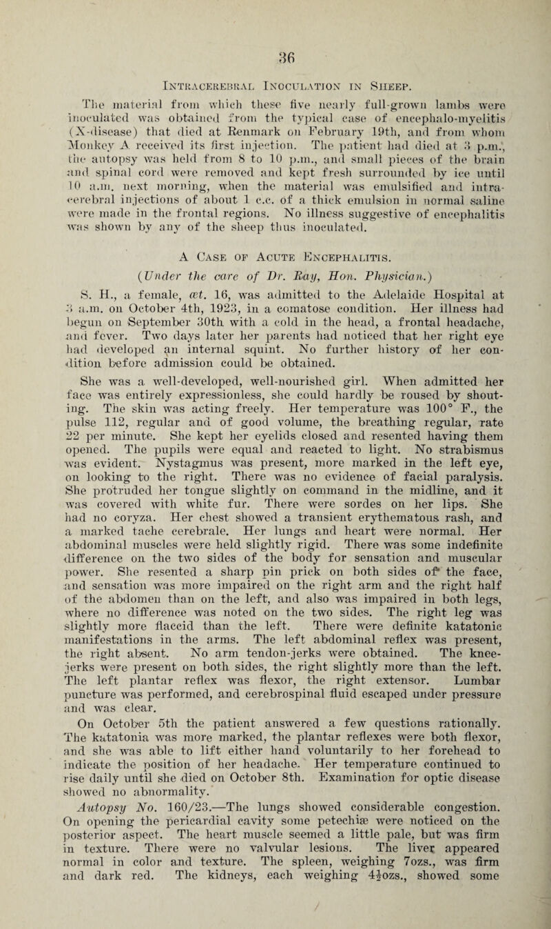 Intracerebral Inoculation in Siieep. The material from which these five nearly full-grown lambs were inoculated was obtained from the typical case of encephalo-myelitis (X-disease) that died at Renmark on February 19th, and from whom Monkey A received its first injection. The patient had died at .‘1 p.m., the autopsy was held from 8 to 10 p.m., and small pieces of the brain and spinal cord were removed and kept fresh surrounded by ice until 10 a.m. next morning, when the material was emulsified and intra¬ cerebral injections of about 1 c.c. of a thick emulsion in normal saline were made in the frontal regions. No illness suggestive of encephalitis was shown by any of the sheep thus inoculated. A Case of Acute Encephalitis. (Under the care of Dr. Day, Ron. Physician.) S. H., a female, cet. 16, was admitted to the Adelaide Hospital at 3 a.m. on October 4th, 1923, in a comatose condition. Her illness had begun on -September 30th with a cold in the head, a frontal headache, and fever. Two days later her parents had noticed that her right eye had developed an internal squint. No further history of her con¬ dition before admission could be obtained. She was a. well-developed, well-nourished girl. When admitted her face was entirely expressionless, she could hardly be roused by shout¬ ing. The skin wTas acting freely. Her temperature was 100° F., the pulse 112, regular and of good volume, the breathing regular, rate 22 per minute. She kept her eyelids closed and resented having them opened. The pupils were equal and reacted to light. No strabismus was evident. Nystagmus was present, more marked in the left eye, on looking to the right. There was no evidence of facial paralysis. She protruded her tongue slightly on command in the midline, and it was covered with white fur. There were sordes on her lips. She had no coryza. Her chest showed a transient erythematous rash, and a marked tache cerebrale. Her lungs and heart were normal. Her abdominal muscles were held slightly rigid. There was some indefinite difference on the two sides of the body for sensation and muscular power. She resented a sharp pin prick on both sides of* the face, and sensation was more impaired on the right arm and the right half of the abdomen than on the left, and also was impaired in both legs, where no difference was noted on the two sides. The right leg was slightly more flaccid than the left. There were definite katatonic manifestations in the arms. The left abdominal reflex was present, the right absent. No arm tendon-jerks were obtained. The knee- jerks were present on both sides, the right slightly more than the left. The left plantar reflex was flexor, the right extensor. Lumbar puncture was performed, and cerebrospinal fluid escaped under pressure and was clear. On October 5th the patient answered a few questions rationally. The katatonia was more marked, the plantar reflexes were both flexor, and she was able to lift either hand voluntarily to her forehead to indicate the position of her headache. Her temperature continued to rise daily until she died on October 8th. Examination for optic disease showed no abnormality. Autopsy No. 160/23.—The lungs showed considerable congestion. On opening the pericardial cavity some petechise were noticed on the posterior aspect. The heart muscle seemed a little pale, but was firm in texture. There were no valvular lesions. The live? appeared normal in color a.nd texture. The spleen, weighing 7ozs., was firm and dark red. The kidneys, each weighing 4£ozs., showed some