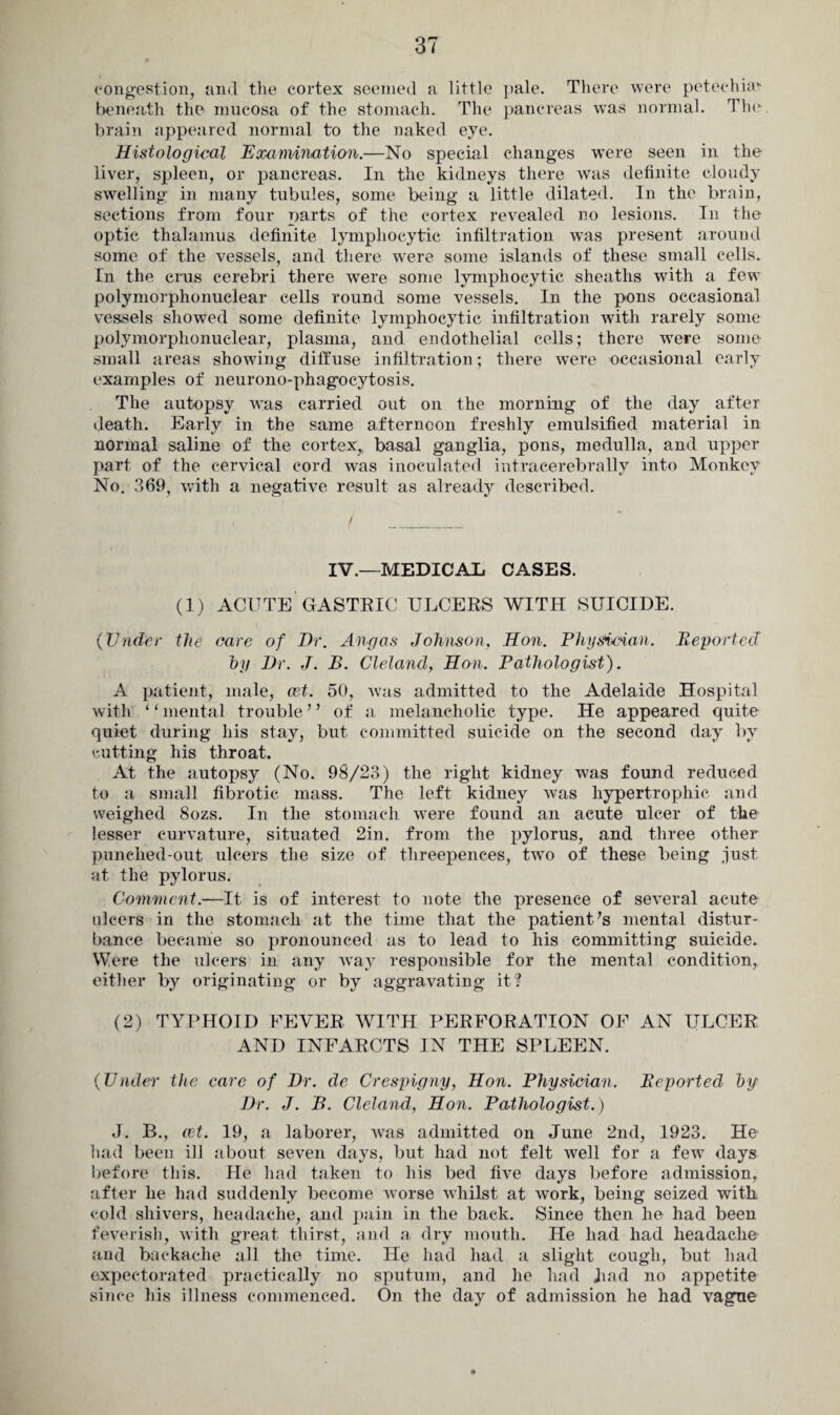 congestion, and the cortex seemed a little pale. There were petechia? beneath the mucosa of the stomach. The pancreas was normal. The brain appeared normal to the naked eye. Histological Examination.—No special changes were seen in the liver, spleen, or pancreas. In the kidneys there was definite cloudy swelling in many tubules, some being a little dilated. In the brain, sections from four parts of the cortex revealed no lesions. In the optic thalamus, definite lymphocytic infiltration was present around some of the vessels, and there were some islands of these small cells. In the crus cerebri there were some lymphocytic sheaths with a few polymorphonuclear cells round some vessels. In the pons occasional vessels showed some definite lymphocytic infiltration with rarely some polymorphonuclear, plasma, and endothelial cells; there wTere some small areas showing diffuse infiltration; there were occasional early examples of neurono-phagocytosis. The autopsy was carried out on the morning of the day after death. Early in the same afternoon freshly emulsified material in normal saline of the cortex,, basal ganglia, pons, medulla, and upper part of the cervical cord was inoculated intracerebrally into Monkey No. 369, with a negative result as already described. IV.—MEDICAL CASES. (1) ACUTE GASTRIC ULCERS WITH SUICIDE. (Under the care of Dr. Angas Johnson, Hon. Physician. Reported by Dr. J. B. Cleland, Hon. Pathologist). A patient, male, art. 50, was admitted to the Adelaide Hospital with ‘ ‘ mental trouble’ 5 of a melancholic type. He appeared quite quiet during his stay, but committed suicide on the second day by cutting his throat. At the autopsy (No. 98/23) the right kidney was found reduced to a small fibrotic mass. The left kidney was hypertrophic and weighed 8ozs. In the stomach were found an acute ulcer of the lesser curvature, situated 2in. from the pylorus, and three other punched-out ulcers the size of threepences, two of these being just at the pylorus. Comment.—It is of interest to note the presence of several acute ulcers in the stomach at the time that the patient's mental distur¬ bance became so pronounced as to lead to his committing suicide. Were the ulcers in any way responsible for the mental condition, either by originating or by aggravating it? (2) TYPHOID FEVER WITH PERFORATION OF AN ULCER AND INFARCTS IN THE SPLEEN. (Under the care of Dr. de Crespigny, Hon. Physician. Reported by Dr. J. B. Cleland, Hon. Pathologist.) J. B., ret. 19, a laborer, was admitted on June 2nd, 1923. He had been ill about seven days, but had not felt well for a few days before this. He had taken to his bed five days before admission, after he had suddenly become worse whilst at work, being seized with cold shivers, headache, and pain in the back. Since then he had been feverish, with great thirst, and a dry mouth. He had had headache and backache all the time. He had had a slight cough, but had expectorated practically no sputum, and he had had no appetite since his illness commenced. On the day of admission he had vague
