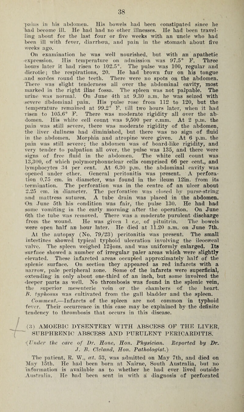 pains in his abdomen. His bowels had been constipated since he had become ill. He had had no other illnesses. He had been travel¬ ling about for the last four or five weeks with an uncle who had been ill with fever, diarrhoea, and pain in the stomach about five weeks ago. On examination he was well nourished, but with an apathetic • expression. His temperature on admission was 97.5° F. Three hours later it had risen to 102.5°. The pulse was 100, regular and dicrotic; the respirations, 20. He had brown fur on his tongue and sordes round the teeth. There were no spots on the abdomen. There was slight tenderness all over the abdominal cavity, most marked in the right iliac fossa. The spleen was not palpable. The urine was normal. On June 4th at 9.30 a.m. he was seized with severe abdominal pain. His pulse rose from 112 to 120, but the temperature remained at 99.2° F. till two hours later, when it had risen to 105.6° P. There was moderate rigidity all over the ab¬ domen. His white cell count was 9,500 per c.mm. At 2 p.m. the pain was still severe, there was moderate rigidity of the abdomen, the liver dullness had diminished, but there was no sign of fluid in the abdomen. Morphia and atropine were given. At 6 p.m. the pain was still severe; the abdomen was of board-like rigidity, and very tender to palpation all over, the pulse was 135, and there were signs of free fluid in the abdomen. The white cell count was 13,300, of which polymorphonuclear cells comprised 66 per cent., and lymphocytes 34 per cent. At 6.30 p.m. the abdominal cavity was opened under ether. General peritonitis was present. A perfora¬ tion 0.75 cm. in diameter, was found in the ileum 12in. from its termination. The perforation was in the centre of an ulcer about 2.25 cm. in diameter. The perforation wras closed by purse-string and mattress sutures. A tube drain was placed in the abdomen. On June 5th his condition was fair, the pulse 130. He had had some vomiting in the early morning after the operation. On June 6th the tube was removed. There was a moderate purulent discharge from the wound. He was given 1 c.c. of pituitrin. The bowels were open half an hour later. He died at 11.20 a.m. on June 7th. At the autopsy (No. 79/23) peritonitis -was present. The small intestines showed typical typhoid ulceration involving the ileocsecal valve. The spleen weighed 124ozs. and was uniformly enlarged. Its surface showed a number of irregular paler areas which were slightly elevated. These infarcted areas occupied approximately half of the splenic surface. On section they appeared as red infarcts with a narrow, pale peripheral zone. Some of the infarcts were superficial, extending in only about one-third of an inch, but some involved the deeper parts as well. No thrombosis was found in the splenic vein, the superior mesenteric vein or the chambers of the heart. B. typhosus was cultivated from the gall bladder and the spleen. Comment.—Infarcts of the spleen are not common in typhoid fever. Their occurrence in this case may be explained by the definite tendency to thrombosis that occurs in this disease. / (3) AMOEBIC DYSENTERY WITH ABSCESS OP THE LIVER, SUBPHRENIC ABSCESS AND PURULENT PERICARDITIS. (Under the care of Dr. Hone, Hon. Physician. Reported by Dr. J. B. Cleland, Hon. Pathologist.) The patient, R. W., cet. 53, wras admitted on May 7th, and died on May 15th. He had been born at Nairne, South Australia, but no information is available as to whether he had ever lived outside Australin. He had been sent in with a diagnosis of perforated