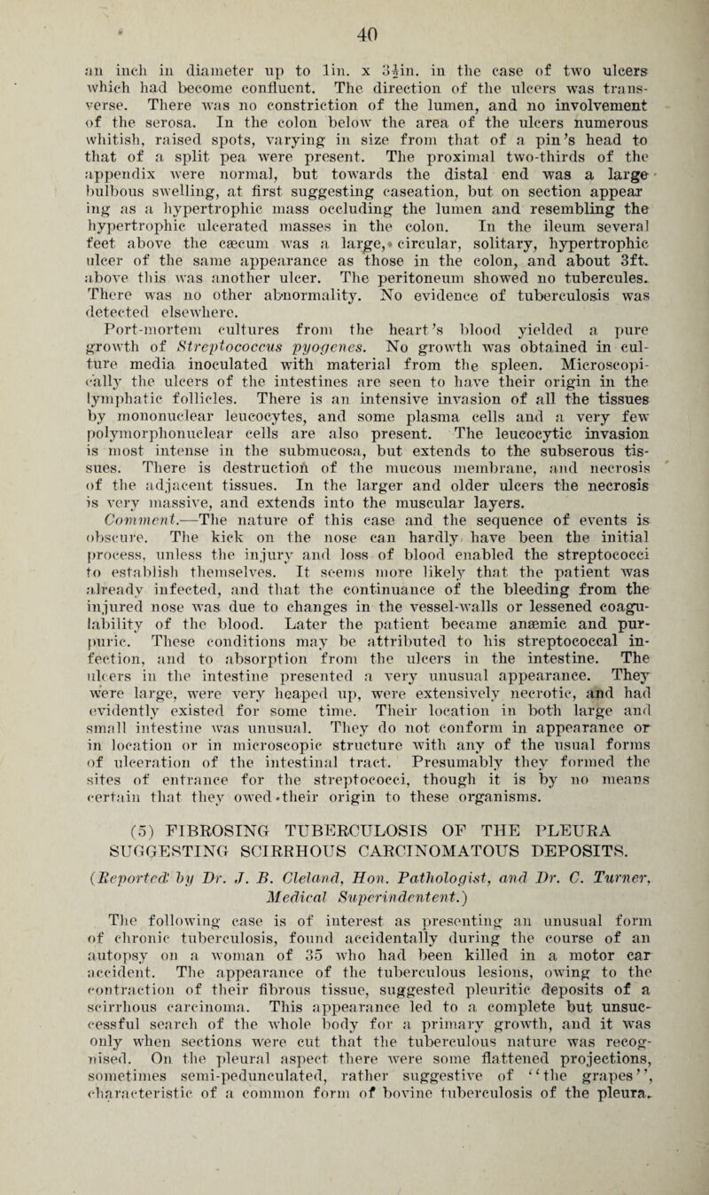 an inch in diameter up to lin. x 3Mn. in the case of two ulcers which had become confluent. The direction of the ulcers was trans¬ verse. There was no constriction of the lumen, and no involvement of the serosa. In the colon below the area of the ulcers numerous whitish, raised spots, varying in size from that of a pin’s head to that of a split pea were present. The proximal two-thirds of the appendix ivere normal, but towards the distal end was a large bulbous swelling, at first suggesting caseation, but on section appear ing as a hypertrophic mass occluding the lumen and resembling the hypertrophic ulcerated masses in the colon. In the ileum several feet above the caecum was a large,» circular, solitary, hypertrophic ulcer of the same appearance as those in the colon, and about 3ft. above this was another ulcer. The peritoneum showed no tubercules. There was no other abnormality. No evidence of tuberculosis was detected elsewhere. Port-mortem cultures from the heart’s blood yielded a pure growth of Streptococcus pyogenes. No growth was obtained in cul¬ ture media inoculated with material from the spleen. Microscopi¬ cally the ulcers of the intestines are seen to have their origin in the lymphatic follicles. There is an intensive invasion of all the tissues by mononuclear leucocytes, and some plasma cells and a very few polymorphonuclear cells are also present. The leucocytic invasion is most intense in the submucosa, but extends to the subserous tis¬ sues. There is destruction of the mucous membrane, and necrosis of the adjacent tissues. In the larger and older ulcers the necrosis is very massive, and extends into the muscular layers. Comment.—The nature of this ease and the sequence of events is obscure. The kick on the nose can hardly have been the initial process, unless the injury and loss of blood enabled the streptococci to establish themselves. It seems more likely that the patient was already infected, and that the continuance of the bleeding from the injured nose was due to changes in the vessel-walls or lessened coagu¬ lability of the blood. Later the patient became anaemic and pur¬ puric. These conditions may be attributed to his streptococcal in¬ fection, and to absorption from the ulcers in the intestine. The ulcers in the intestine presented a very unusual appearance. They were large, were very heaped up, were extensively necrotic, and had evidently existed for some time. Their location in both large and small intestine was unusual. They do not conform in appearance or in location or in microscopic structure with any of the usual forms of ulceration of the intestinal tract. Presumably they formed the sites of entrance for the streptococci, though it is by no means certain that they owed ♦their origin to these organisms. (5) FIBROSING TUBERCULOSIS OF THE PLEURA SUGGESTING SCIRRHOUS CARCINOMATOUS DEPOSITS. (Reported by Dr. J. B. Cleland, Hon. Pathologist, and Dr. C. Turner, Medical Superindentent.) The following case is of interest as presenting an unusual form of chronic tuberculosis, found accidentally during the course of an autopsy on a woman of 35 who had been killed in a motor car accident. The appearance of the tuberculous lesions, owing to the contraction of their fibrous tissue, suggested pleuritic deposits of a scirrhous carcinoma. This appearance led to a complete but unsuc¬ cessful search of the whole body for a primary growth, and it was only when sections were cut that the tuberculous nature was recog¬ nised. On the pleural aspect there were some flattened projections, sometimes semi-pedunculated, rather suggestive of “the grapes”, characteristic of a common form of bovine tuberculosis of the pleura..