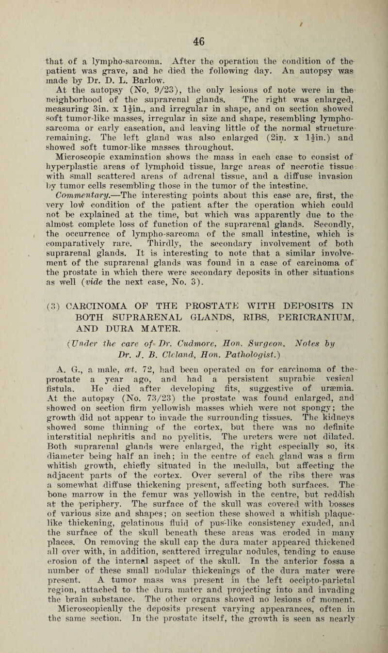 / that of a lympho-sarcoma. After the operation the condition of the patient was grave, and he died the following day. An autopsy was made by Dr. D. L. Barlow. At the autopsy (No. 9/23), the only lesions of note were in the neighborhood of the suprarenal glands. The right wras enlarged, measuring 3in. x l-^in., and irregular in shape, and on section showed soft tumor-like masses, irregular in size and shape, resembling lympho¬ sarcoma or early caseation, and leaving little of the normal structure remaining. The left gland was also enlarged (2in. x lUn.) and showed soft tumor-like masses throughout. Microscopic examination shows the mass in each case to consist of hyperplastic areas of lymphoid tissue, large areas of necrotic tissue with small scattered areas of adrenal tissue, and a diffuse invasion by tumor cells resembling those in the tumor of the intestine. Commentary.—The interesting points about this case are, first, the very lovfr condition of the patient after the operation which could not be explained at the time, but which was apparently due to the almost complete loss of function of the suprarenal glands. Secondly, the occurrence of lympho-sareoma of the small intestine, which is comparatively rare. Thirdly, the secondary involvement of both suprarenal glands. It is interesting to note that a similar involve¬ ment of the suprarenal glands was found in a case of carcinoma of the prostate in wliich there were secondary deposits in other situations as well (vide the next case, No. 3). (3) CARCINOMA OF THE PROSTATE WITH DEPOSITS IN BOTH SUPRARENAL GLANDS, RIBS, PERICRANIUM, AND DURA MATER. (Under the care of Dr. Cudmore, Hon. Surgeon. Notes by Dr. J. B. Cleland, Hon. Pathologist.) A. G., a male, eet. 72, had been operated on for carcinoma of the- prostate a year ago, and had a persistent suprabic vesical fistula. He died after developing fits, suggestive of uraemia. At the autopsy (No. 73/23) the prostate was. found enlarged, and showed on section firm yellowish masses which were not spongy; the growth did not appear to invade the surrounding tissues. The kidneys showed some thinning of the cortex, but there was no definite interstitial nephritis and no pyelitis. The ureters, were not dilated. Both suprarenal glands were enlarged, the right especially so, its diameter being half an inch; in the centre of each gland was a firm whitish growth, chiefly situated in the medulla, but affecting the adjacent parts of the cortex. Over several of the ribs there was a somewhat diffuse thickening present, affecting both surfaces. The bone marrow in the femur was yellowish in the centre, but reddish at the periphery. The surface of the skull was covered with bosses of various size and shapes; on section these showed a whitish plaque¬ like thickening, gelatinous fluid of pus-like consistency exuded, and the surface of the skull beneath these areas was eroded in many places. On removing the skull cap the dura mater appeared thickened all over with, in addition, scattered irregular nodules, tending to cause erosion of the internal aspect of the skull. In the anterior fossa a number of these small nodular thickenings of the dura mater were present. A tumor mass was present in the left occipto-parietal region, attached to the dura mater and projecting into and invading the brain substance. The other organs showed no lesions of moment. Microscopically the deposits present varying appearances., often in the same section. In the prostate itself, the growth is seen as nearly