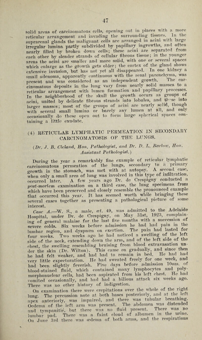 solid areas of carcinomatous colls, opening out in places with a more reticular arrangement and invading tlie surrounding tissues. In the suprarenal glands the malignant cells are arranged in acini, with large irregular lumina partly subdivided by papillary ingrowths, and often nearly filled by broken down cells; these acini are separated from each other by slender strands of cellular fibrous tissue; in the youngei areas the acini are smaller and more solid, with one' or several spaces which enlarge as the growth gets older; the cortex of the gland shows extensive invasion, but has not yet all disappeared. In one kidney a small adenoma, apparently continuous with the renal parenchyma, was present and was considered as an independent growth. lhe car¬ cinomatous deposits in the lung vary from nearly solid masses to a reticular arrangement with lumen formation and papillary processes. In the neighborhood of the skull the growth occurs as groups of acini, united by delicate fibrous strands into lobules, and th 'se into larger masses; most of the groups of acini are nearly solid, though with several small lumina or barely any lumen at all, and only occasionally do these open out to form large spherical spaces con¬ taining a little exudate. (4) RETICULAR LYMPHATIC PERMEATION IN SECONDARY CARCINOMATOSIS OF THE LUNGS. (Dr. J. B. Cleland, Hon. Pathologist, and Dr. D. L. Barlow, Hon. Assistant Pathologist.) During the year a remarkably fine example of reticular lymphatic carcinomatous permeation of the lungs, secondary to a. primary growth in the stomach, was met writh at autopsy. A second case, when only a small area of lung was involved in this type of infiltration, occurred later. A few years ago Dr. de Crespigny conducted a post-mortem examination on a third case, the lung specimens from which have been preserved and closely resemble the pronounced example that occurred this year. It has seemed worth while bringing these several cases together as presenting a pathological pictuie of some interest. Case A.—W. S., a male, cet. 49, was admitted to the Adelaide Hospital, under Dr. de Crespigny, on May 31st, 1923, complain¬ ing of general malaise for the last five months with a succession o severe colds. Six weeks before admission he had had pain in the lumbar region, and dyspnoea on exertion. The pain had lasted for four weeks. Two weeks ago he had noticed a swelling of the left side of the neck, extending down the arm, and of the left side of the chest the swelling resembling bruising from blood extravasation un¬ der the skin (Dr? Wilton). This came on gradually, and since then he had felt weaker, and had had to remain in bed. He had had very little expectoration. He had sweated freely for one week, and had been slightly feverish. Five days before admission lOozs. of blood-stained fluid, which contained many lymphocytes and poly¬ morphonuclear cells, had been aspirated from his left chest. He had vomited occasionally, and had had a bilious attack six weeks ago. There was no other history of indigestion. On examination there were crepitations over the whole of the right lung. The percussion note at both bases posteriorly, and at the left apex anteriorly, ivas impaired, and there was tubular breathing Oedema of the left arm was present. The abdomen was distended and tympanitic, but there was no fluid present. There was no lumbar pad. There w*as a faint cloud of albumen in the urine. On June 3rd there was oedema of both arms, and the respirations