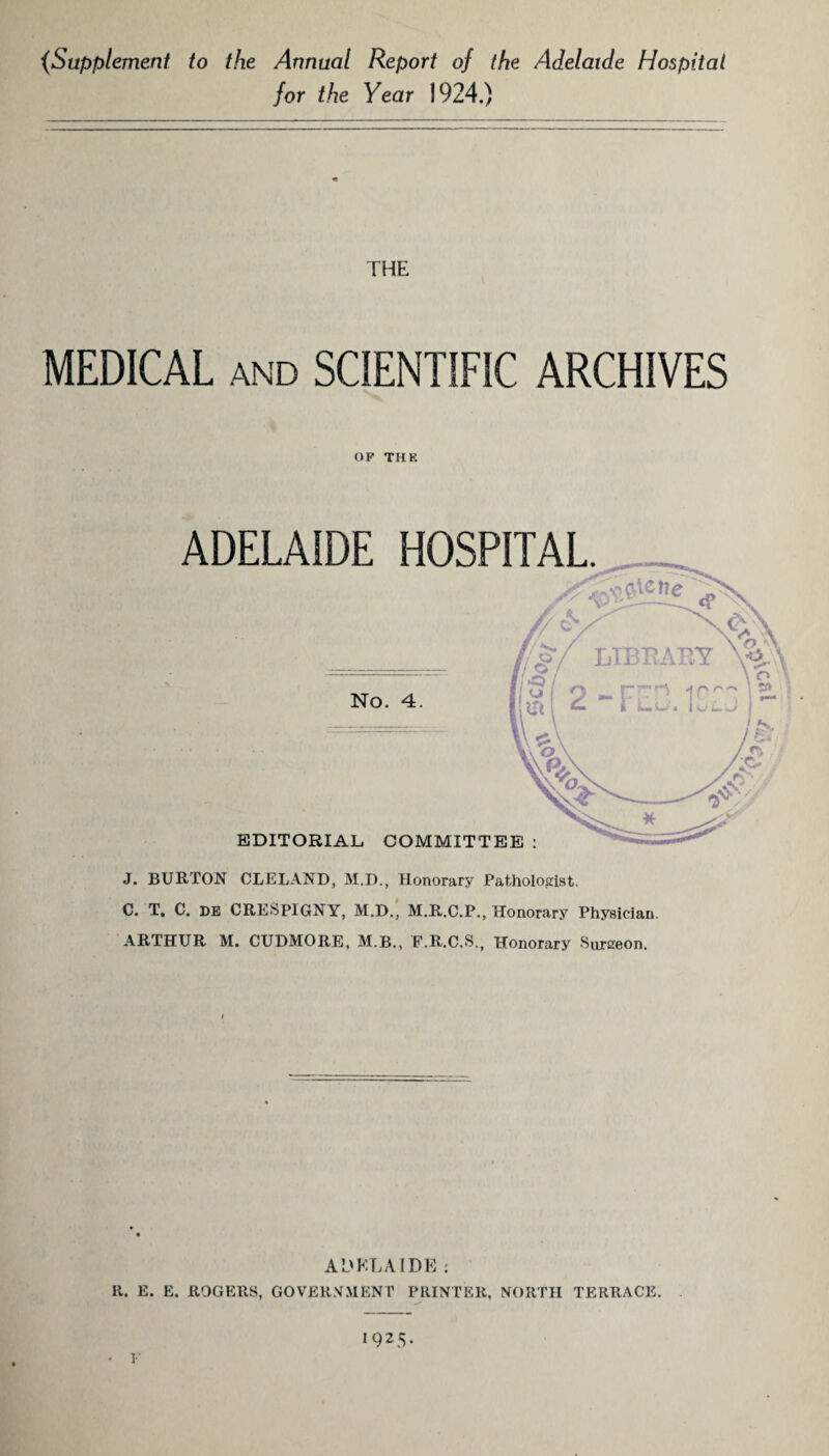 (Supplement to the Annual Report of the Adelaide Hospital for the Year 1924.) THE MEDICAL and SCIENTIFIC ARCHIVES OF THE ADELAIDE HOSPITAL. J. BURTON CLELAND, M.D., Honorary Pathologist. C. T. C. DE CRESpiGNY, M.D., M.R.C.P., Honorary Physician. ARTHUR M. CUDMORE, M.R., F.R.C.S., Honorary Surgeon. ADELA IDE : R. E. E. ROGERS, GOVERNMENT PRINTER, NORTH TERRACE.