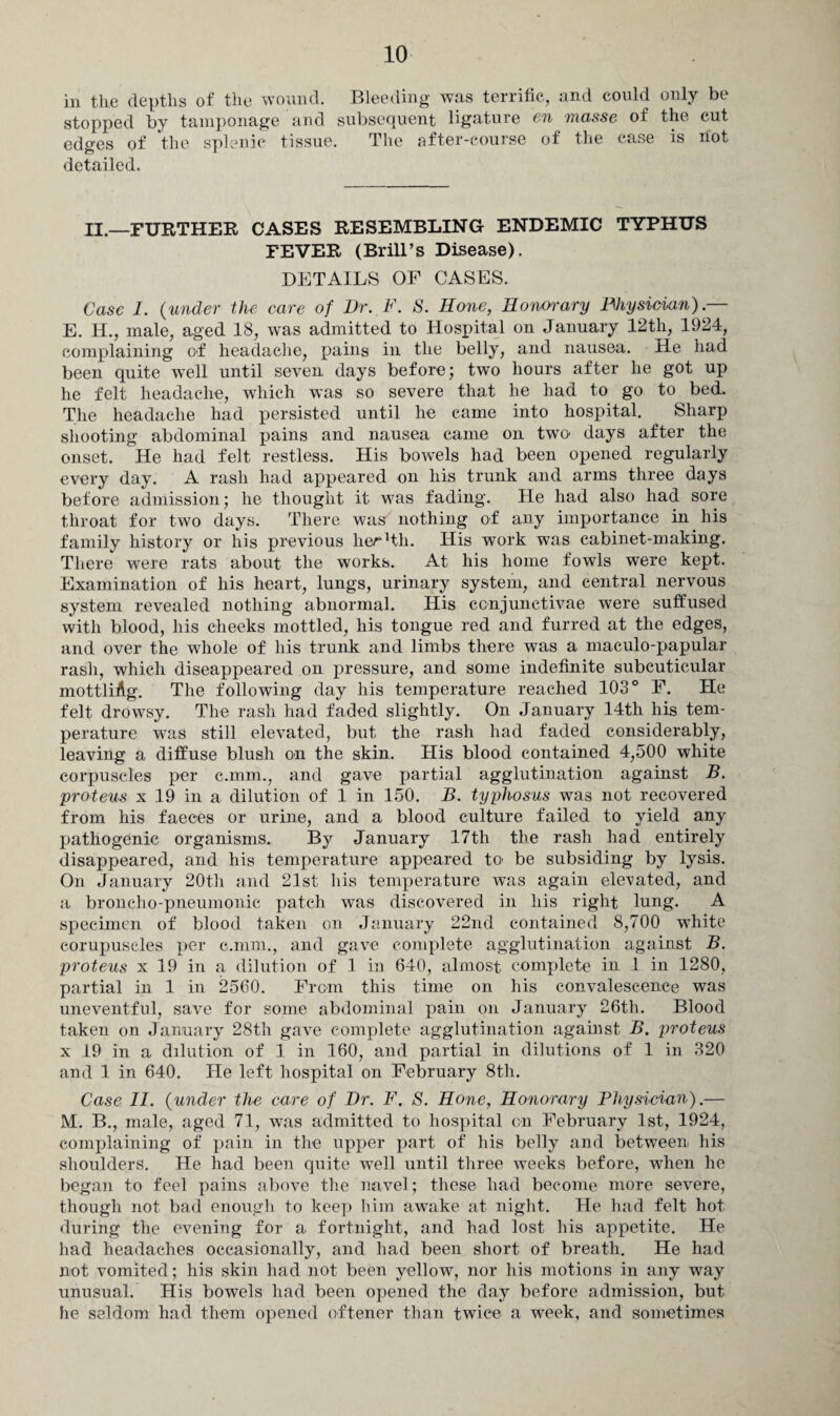 in the depths of the wound. Bleeding was terrific, and could only be stopped by tamponage and subsequent ligature en masse of the cut edges of the splenic tissue. The after-course of the case is hot detailed. II.—FURTHER CASES RESEMBLING ENDEMIC TYPHUS FEVER (Brill’s Disease). DETAILS OF CASES. Case 1. (under the care of Dr. F. S. Hone, Honorary Physician).— E. H., male, aged 18, was admitted to Hospital on January 12th, 1924, complaining of headache, pains in the belly, and nausea. He had been quite well until seven days before; two hours after he got up he felt headache, which was so severe that he had to go to bed. The headache had persisted until he came into hospital. Sharp shooting abdominal pains and nausea came on two days after the onset. He had felt restless. His bowels had been opened regularly every day. A rash had appeared on his trunk and arms three days before admission; he thought it was fading. He had also had sore throat for two days. There was nothing of any importance in his family history or his previous lieHth. His work was cabinet-making. There were rats about the works. At his home fowls were kept. Examination of his heart, lungs, urinary system, and central nervous system revealed nothing abnormal. His ccnjunctivae were suffused with blood, his cheeks mottled, his tongue red and furred at the edges, and over the whole of his trunk and limbs there was a maculo-papular rash, which diseappeared on pressure, and some indefinite subcuticular mottliAg. The following day his temperature reached 103° F. He felt drowsy. The rash had faded slightly. On January 14th his tem¬ perature was still elevated, but the rash had faded considerably, leaving a diffuse blush on the skin. His blood contained 4,500 white corpuscles per c.mm., and gave partial agglutination against B. proteus x 19 in a dilution of 1 in 150. B. typhosus was not recovered from his faeces or urine, and a blood culture failed to yield any pathogenic organisms. By January 17th tbe rash had entirely disappeared, and his temperature appeared to be subsiding by lysis. On January 20th and 21st his temperature was again elevated, and a broncho-pneumonic patch was discovered in his right lung. A specimen of blood taken on January 22nd contained 8,700 white corupuscles per c.mm., and gave complete agglutination against B. proteus x 19 in a dilution of 1 in 640, almost complete in 1 in 1280, partial in 1 in 2560. From this time on his convalescence was uneventful, save for some abdominal pain on January 26th. Blood taken on January 28th gave complete agglutination against B. proteus x 19 in a dilution of 1 in 160, and partial in dilutions of 1 in 320 and 1 in 640. He left hospital on February 8th. Case 11. (under the care of Dr. F. S. Hone, Honorary Physician).— M. B., male, aged 71, was admitted to hospital on February 1st, 1924, complaining of pain in the upper part of his belly and between his shoulders. He had been quite well until three weeks before, when he began to feel pains above the navel; these had become more severe, though not bad enough to keep him awake at night. He had felt hot during the evening for a fortnight, and had lost his appetite. He had headaches occasionally, and had been short of breath. He had not vomited; his skin had not been yellow, nor his motions in any way unusual. His bowels had been opened the day before admission, but he seldom had them opened oftener than twice a week, and sometimes