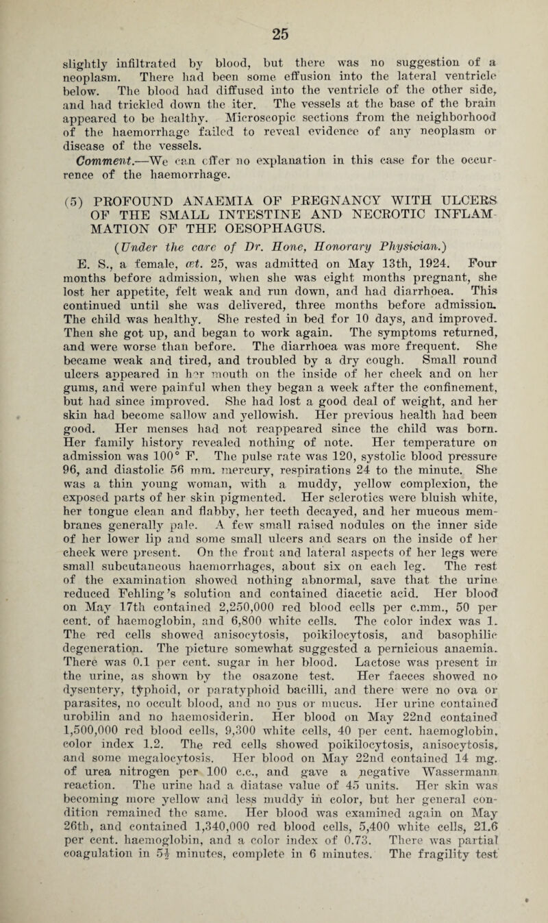 slightly infiltrated by blood, but there was no suggestion of a neoplasm. There had been some effusion into the lateral ventricle below. The blood had diffused into the ventricle of the other side, and had trickled down the iter. The vessels at the base of the brain appeared to be healthy. Microscopic sections from the neighborhood of the haemorrhage failed to reveal evidence of any neoplasm or disease of the vessels. Comment.—We can offer no explanation in this case for the occur¬ rence of the haemorrhage. (5) PROFOUND ANAEMIA OF PREGNANCY WITH ULCERS OF THE SMALL INTESTINE AND NECROTIC INFLAM MATION OF THE OESOPHAGUS. (Under the care of Dr. Hone, Honorary Physician.) E. S., a female, cet. 25, was admitted on May 13th, 1924. Four months before admission, when she was eight months pregnant, she lost her appetite, felt weak and run down, and had diarrhoea. This continued until she was delivered, three months before admission. The child was healthy. She rested in bed for 10 days, and improved. Then she got up, and began to work again. The symptoms returned, and were worse than before. The diarrhoea was more frequent. She became weak and tired, and troubled by a dry cough. Small round ulcers appeared in her mouth on the inside of her cheek and on her gums, and were painful when they began a week after the confinement, but had since improved. She had lost a good deal of weight, and her skin had become sallow and yellowish. Her previous health had been good. Her menses had not reappeared since the child was born. Her family history revealed nothing of note. Her temperature on admission was 100° F. The pulse rate was 120, systolic blood pressure 96, and diastolic 56 mm. mercury, respirations 24 to the minute. She was a thin young woman, with a muddy, yellow complexion, the exposed parts of her skin pigmented. Her sclerotics were bluish white, her tongue clean and flabby, her teeth decayed, and her mucous mem¬ branes generally pale. A few small raised nodules on the inner side of her lower lip and some small ulcers and scars on the inside of her cheek were present. On the front and lateral aspects of her legs were small subcutaneous haemorrhages, about six on each leg. The rest of the examination showed nothing abnormal, save that the urine reduced Fehling’s solution and contained diacetic acid. Her blood on May 17th contained 2,250,000 red blood cells per c.mm., 50 per cent, of haemoglobin, and 6,800 white cells. The color index was 1. The red cells showed anisocytosis, poikilocytosis, and basophilic degeneration. The picture somewhat suggested a pernicious anaemia. There was 0.1 per cent, sugar in her blood. Lactose was present in the urine, as shown by the osazone test. Her faeces showed no dysentery, typhoid, or paratyphoid bacilli, and there were no ova or parasites, no occult blood, and no pus or mucus. Her urine contained urobilin and no haemosiderin. Her blood on May 22nd contained 1,500,000 red blood cells, 9,300 white cells, 40 per cent, haemoglobin, color index 1.2. The red cells showed poikilocytosis, anisocytosis, and some megalocytosis. Her blood on May 22nd contained 14 mg. of urea nitrogen per 100 c.c., and gave a negative Wassermann reaction. The urine had a diatase value of 45 units. Her skin was becoming more yellow and less muddy in color, but her general con¬ dition remained the same. Her blood was examined again on May 26th, and contained 1,340,000 red blood cells, 5,400 white cells, 21.6 per cent, haemoglobin, and a color index of 0.73. There was partial coagulation in 54 minutes, complete in 6 minutes. The fragility test