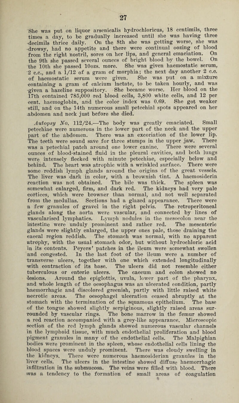 She was put on liquor arsenicalis hydrochloricus, 18 centimils, three times a day, to be gradually increased until she was having three decimils thrice daily. On the 8th she was getting worse, she was ■drowsy, had no appetite and there were continual oozing of blood from the right nostril, sores on her lips, and general emaciation. On the 9th she passed several ounces of bright blood by the bowel. On the 10th she passed lOozs. more. She was given haemostatic serum, 2 c.c., and a 1/12 of a gram of morphia; the next day another 2 c.e. of haemostatic serum were given. She was put on a mixture eontaining a gram of calcium lactate, to be taken hourly, and was given a hazeline suppository. She became worse. Her blood on the 17th contained 785,000 red blood cells, 3,800 white cells, and 12 per cent, haemoglobin, and the color index was 0.69. She got weaker still, and on the 14th numerous small petechial spots appeared on her abdomen and neck just before she died. Autopsy No. 112/24.—The body was greatly emaciated. Small petechiae were numerous in the lower part of the neck and the upper part of the abdomen. There was an excoriation of the lower lip. The teeth were sound save for three stumps in the upper jaw. There was a petechial patch around one lower canine. There were several ounces of blood-stained fluid in the pleural cavities., and both lungs were intensely flecked with minute petechiae, especially below and behind. The heart was atrophic with a wrinkled surface. There were some reddish lymph glands around the origins of the great vessels. The liver was dark in color, with a brownish tint. A haemosiderin reaction was not obtained. The bile was thick. The spleen was somewhat enlarged, firm, and dark red. The kidneys had very pale cortices, which were browner than normal, and not well separated from the medullas. Sections had a glazed appearance. There were a few granules of gravel in the right pelvis. The retroperitoneal glands along the aorta were vascular, and connected by lines of vascularised lymphatics. Lymph nodules in the mesocolon near the intestine were unduly prominent and rather red. The mesenteric glands were slightly enlarged, the upper ones pale, those draining the eaecal region reddish. The stomach was normal, with no apparent atrophy, with the usual stomach odor, but without hydrochloric acid in its contents. Peyers’ patches in the ileum were somewhat swollen and congested. In the last foot of the ileum were a number of transverse ulcers, together with one which extended longitudinally with contraction of its base. The ulcers did not resemble either tuberculous or enteric ulcers. The caecum and colon showed no lesions. Around the epiglottis, uvula, lower part of the pharynx, and whole length of the oesophagus was an ulcerated condition, partly haemorrhagic and discolored greenish, partly with little raised white necrotic areas. The oesophagel ulceration ceased abruptly at the stomach with the termination of the squamous epithelium. The base of the tongue showed slightly serpiginous, slightly raised areas sur¬ rounded by vascular rings. The bone marrow in the femur showed a red reaction accompanied with a grey-like appearance. Microscopic section of the red lymph glands showed numerous vascular channels in the lymphoid tissue, with much endothelial proliferation and blood pigment granules in many of the endothelial cells. The Malpighian bodies were prominent in the spleen, whose endothelial cells lining the blood spaces were unduly prominent. There was cloudy swelling in the kidneys. There were numerous haemosiderian granules in the liver cells. The ulcers in the intestine showed diffuse haemorrhagic infiltration in the submucosa. The veins were filled with blood. There •was a tendency to the formation of small areas of coagulation