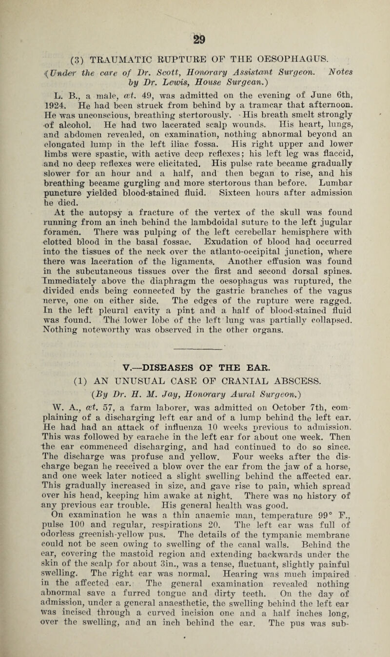 (3) TRAUMATIC RUPTURE OF THE OESOPHAGUS. {Under the care of Dr. Scott, Honorary Assistant Surgeon. Notes hy Dr. Lewis, House Surgean.) L, B., a male, cet. 49, was admitted on the evening of June 6th, 1924. He had been struck from behind by a tramcar that afternoon. He was unconscious, breathing stertorously. His breath smelt strongly •of alcohol. He had two lacerated scalp wounds. His heart, lungs, and abdomen revealed, on examination, nothing abnormal beyond an elongated lump in the left iliac fossa. His right upper and lower limbs were spastic, with active deep reflexes; his left leg was flaccid, and no deep reflexes were elicitated. His pulse rate became gradually slower for an hour and a half, and then began to rise, and his breathing became gurgling and more stertorous than before. Lumbar puncture yielded blood-stained fluid. Sixteen hours after admission he died. At the autopsy a fracture of the vertex of the skull was found running from an inch behind the lambdoidal suture to the left jugular foramen. There was pulping of the left cerebellar hemisphere with clotted blood in the basal fossae. Exudation of blood had occurred into the tissues of the neck over the atlanto-occipital junction, where there was laceration of the ligaments. Another effusion was found in the subcutaneous tissues over the first and second dorsal spines. Immediately above the diaphragm the oesophagus was ruptured, the divided ends being connected by the gastric branches of the vagus nerve, one on either side. The edges of the rupture were ragged. In the left pleural cavity a pint and a half of blood-stained fluid was found. The lotver lobe of the left lung was partially collapsed. Nothing noteworthy was observed in the other organs. V.—DISEASES OF THE EAR. (1) AN UNUSUAL CASE OF CRANIAL ABSCESS. {By Dr. H. M. Jay, Honorary Aural Surgeon.) W. A., cet. 57, a farm laborer, was admitted on October 7th, com¬ plaining of a discharging left ear and of a lump behind the left ear. He had had an attack of influenza 10 weeks previous to admission. This was followed by earache in the left ear for about one week. Then “the ear commenced discharging, and had continued to do so since. The discharge was profuse and yellow. Four weeks after the dis¬ charge began lie received a blow over the ear from the jaw of a horse, and one week later noticed a slight swelling behind the affected ear. This gradually increased in size, and gave rise to pain, which spread over his head, keeping him awake at night. There was no history of any previous ear trouble. His general health was good. On examination he was a thin anaemic man, temperature 99° F., pulse 100 and regular, respirations 20. The left ear was full of odorless greenish-yellow pus. The details of the tympanic membrane could not be seen owing to swelling of the canal walls. Behind the ear, covering the mastoid region and extending backwards under the skin of the scalp for about 3in., was a tense, fluctuant, slightly painful swelling. The right ear was normal. Hearing was much impaired in the affected ear. The general examination revealed nothing abnormal save a furred tongue and dirty teeth. On the day of admission, under a general anaesthetic, the swelling behind the left ear was incised through a curved incision one and a half inches long, over the swelling, and an inch behind the ear. The pus was sub-