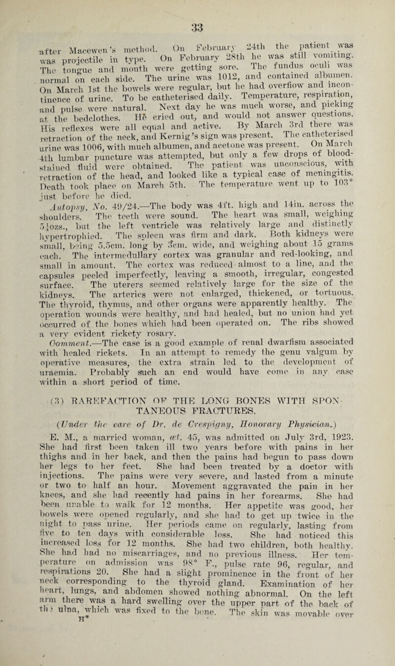 after Macewen’s method. On February 24th the patient was was projectile in type. On February 28th he was still vomiting. The tongue and month were getting sore. The fundus oculi was normal on each side. The urine was 1012, and contained albumen. On March 1st the bowels were regular, but he had overflow and incon¬ tinence of urine. To be catheterised daily. Temperature, respiration, and pulse were natural. Next day he was much worse, and picking at the bedclothes. H£ cried out, and would not answer questions. His reflexes were all equal and active. By March 3rd there was retraction of the neck, and Kernig’s sign was present. The catheterised urine was 1006, with much albumen, and acetone was present. On March 4th lumbar puncture was attempted, but only a few drops of blood¬ stained fluid were obtained. The patient was unconscious, with, retraction of the head, and looked like a typical case of meningitis. Death took place on March 5th. The temperature went up to 103 lie died. No. 40/24.—The body was 4ft. high and 14in. across the The teeth were sound. The heart was small, weighing 5 |ozs., but the left ventricle was relatively large and distinctly hypertrophied. The spleen was firm and dark. Both kidneys wcie small, being 5.5cm. long by Jem. wide, and weighing about 15 grains each. The intermedullary cortex was granular and red-looking, and small in amount. The cortex was reduced almost to a line, and the capsules peeled imperfectly, leaving a smooth, irregular, congested surface. The uterers seemed relatively large for the size of the kidneys. The arteries were not enlarged, thickened, or tortuous. The thyroid, thymus, and other organs were apparently healthy. The operation wounds were healthy, and had healed, but no union had yet occurred, of the bones which had been operated on. The ribs showed a very evident rickety rosary. Oomment.—The case is a good example of renal dwarfism associated with healed rickets. In an attempt to remedy the genu valgum by operative measures, the extra strain led to the development of uraemia. Probably such an end would have come in any case within a short oeriod of time. just befon Autopsy, shoulders. (3) RAPP FACTION OF THE LONG BONES WITH SPON¬ TANEOUS FRACTURES. (Under the care of Dr. de, Crespigny, Honorary Physician.) E. M., a married woman, ret. 45, was admitted on July 3rd, 1923. She had first been taken ill two years before with pains in her thighs and in her back, and then the pains had begun to pass down her legs to her feet. She had been treated by a doctor with injections. The pains were very severe, and lasted from a minute or two to half an hour. Movement aggravated the pain in her knees, and she had recently had pains in her forearms. She had been unable to walk for 12 months. Her appetite was good, her bowels were opened regularly, and she had to get up twice in the night to pass urine. Her periods came on regularly, lasting from five to ten days with considerable loss. She had noticed this increased loss for 12 months. She had two children, both healthy. She had had no miscarriages, and no previous illness. Her tem¬ perature on admission was 98° F., pulse rate 96, regular, and respirations 20. She had a slight prominence in the front of her neck corresponding to the thyroid gland. Examination of her heart, lungs, and abdomen showed nothing abnormal. On the left arm there was a hard swelling over the upper part, of the back of tl,J ulTia> lvhlch was to the bone. The skin was movable over H