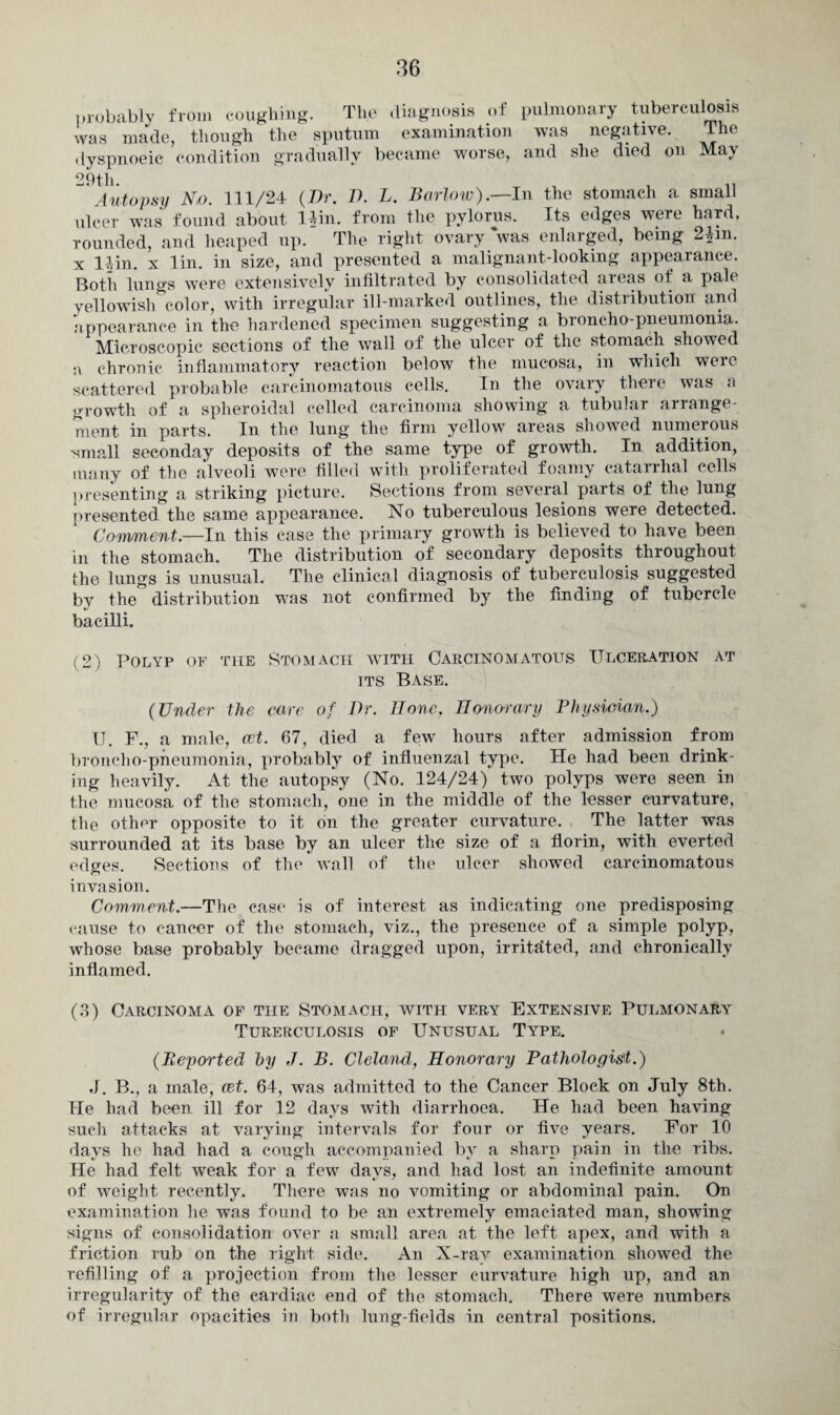 probably from coughing. The diagnosis of pulmonary tuberculosis was made, though the sputum examination was negative. The dyspnoeie condition gradually became worse, and she died on May 29th. , , .. Autopsy No. 111/24 (Dr. D. L. Barlow).—In the stomach a small ulcer was found about Uin. from the pylorus. Its edges were hard, rounded, and heaped up. The right ovary was enlarged, being 2£m. x llin. x lin. in size, and presented a malignant-looking appearance. Both lungs were extensively infiltrated by consolidated areas of a pale yellowish color, with irregular ill-marked outlines, the distribution and appearance in the hardened specimen suggesting a broncho-pneumonia. Microscopic sections of the wall of the ulcer of the stomach showed a chronic inflammatory reaction below the mucosa, in which were scattered probable carcinomatous cells. In the ovary there was a growth of a spheroidal celled carcinoma showing a tubular arrange¬ ment in parts. In the lung the firm yellow areas showed numerous -small seconday deposits of the same type of growth. In addition, many of the alveoli were filled with proliferated foamy catarrhal cells presenting a striking picture. Sections from several parts of the lung presented the same appearance. No tuberculous lesions were detected. Comment.—In this case the primary growth is believed to have been in the stomach. The distribution of secondary deposits throughout the lungs is unusual. The clinical diagnosis of tuberculosis suggested by the distribution was not confirmed by the finding of tubercle bacilli. (2) Polyp of the Stomach with Carcinomatous Ulceration at its Base. (Under the care of Dr. Bone, Honour ary Physician.) U. F., a male, cet. 67, died a few hours after admission from broncho-pneumonia, probably of influenzal type. He had been drink¬ ing heavily. At the autopsy (No. 124/24) two polyps were seen in the mucosa of the stomach, one in the middle of the lesser curvature, the other opposite to it on the greater curvature. The latter was surrounded at its base by an ulcer the size of a florin, with everted edges. Sections of the wall of the ulcer showed carcinomatous invasion. Comment.—The case is of interest as indicating one predisposing cause to cancer of the stomach, viz., the presence of a simple polyp, whose base probably became dragged upon, irritated, and chronically inflamed. (3) Carcinoma of the Stomach, with very Extensive Pulmonary Turerculosis of Unusual Type. (Reported by J. B. Cleland, Honorary Pathologist.) .1. B., a male, cet. 64, was admitted to the Cancer Block on July 8th. He had been ill for 12 days with diarrhoea. He had been having such attacks at varying intervals for four or five years. For 10 days he had had a cough accompanied by a sharp pain in the ribs. He had felt weak for a few days, and had lost an indefinite amount of weight recently. There was no vomiting or abdominal pain. On examination he was found to be an extremely emaciated man, showing signs of consolidation over a small area at the left apex, and with a friction rub on the right side. An X-ray examination showed the refilling of a projection from the lesser curvature high up, and an irregularity of the cardiac end of the stomach. There were numbers of irregular opacities in both lung-fields in central positions.