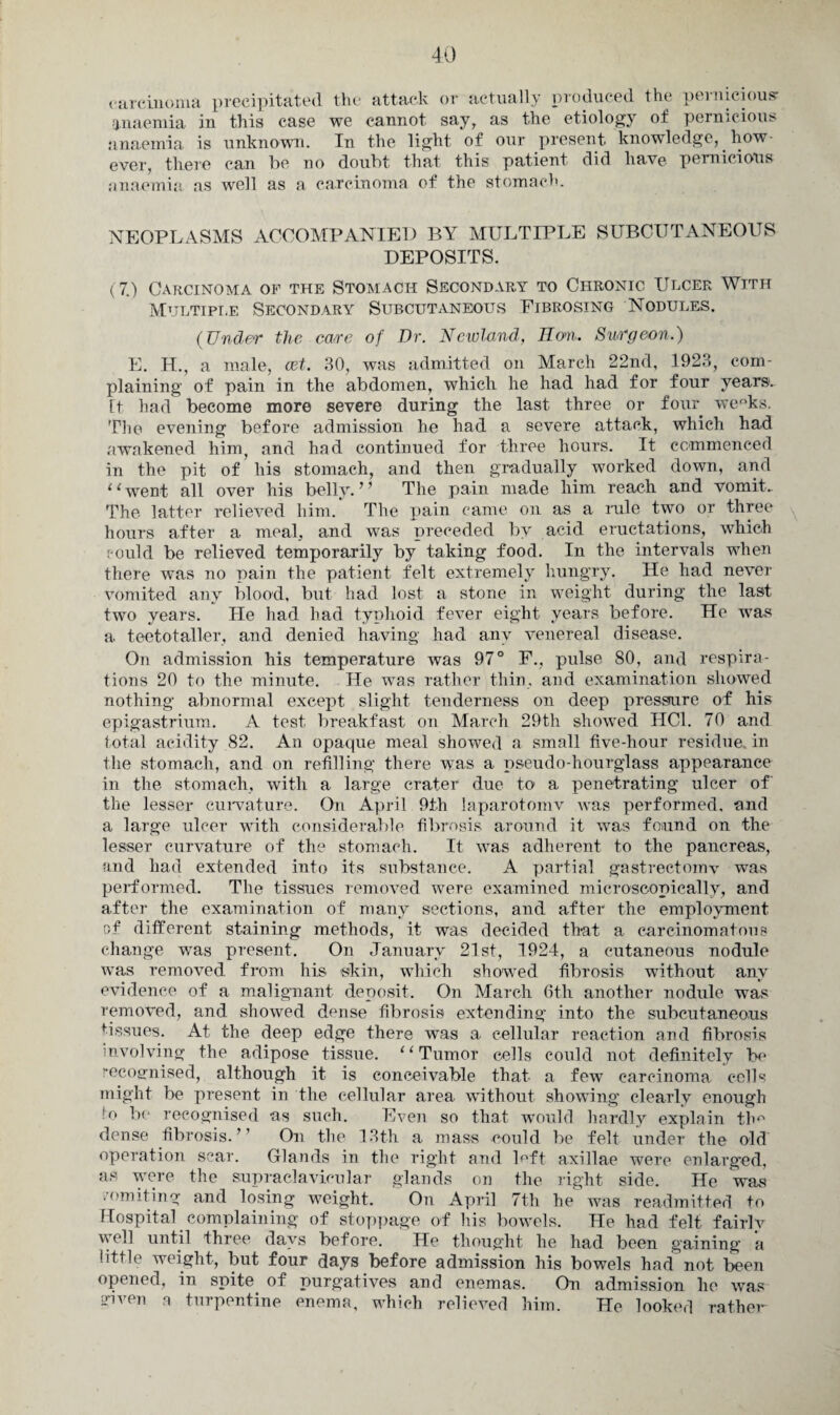 carcinoma precipitated the attack or actually produced the pernicious anaemia in this case we cannot say, as the etiology of pernicious anaemia is unknown. In the light of our present knowledge, how¬ ever, there can be no doubt that this patient did have pernicious anaemia as well as a carcinoma of the stomach. NEOPLASMS ACCOMPANIED BY MULTIPLE SUBCUTANEOUS DEPOSITS. (7.) Carcinoma of the Stomach Secondary to Chronic Ulcer With Multiple Secondary Subcutaneous Fibrosing Nodules. (Under the erne of Dr. Ncwland, Eon. Surgeon.) E. H., a male, cet. 30, was admitted on March 22nd, 1923, com¬ plaining of pain in the abdomen, which he had had for four years. It had become more severe during the last three or four we°ks. The evening before admission he had a severe attack, which had awakened him, and had continued for three hours. It commenced in the pit of his stomach, and then gradually worked down, and ‘‘went all over his belly. ’’ The pain made him reach and vomit.. The latter relieved him. The pain came on as a rule two or three hours after a meal, and was preceded by acid eructations, which could be relieved temporarily by taking food. In the intervals when there was no pain the patient felt extremely hungry. He had never vomited any blood, but had lost a stone in weight during the last two years. He had had typhoid fever eight years before. He wTas a teetotaller, and denied having had any venereal disease. On admission his temperature was 97° F., pulse 80, and respira¬ tions 20 to the minute. He was rather thin, and examination showed nothing abnormal except slight tenderness on deep pressure of his epigastrium. A test breakfast on March 29th showed HC1. 70 and total acidity 82. An opaque meal showed a small five-hour residue, in the stomach, and on refilling there was a pseudo-hourglass appearance in the stomach, with a large crater due to a penetrating ulcer of' the lesser curvature. On April 9th laparotomv was performed, and a large ulcer with considerable fibrosis around it was found on the lesser curvature of the stomach. It was adherent to the pancreas, and had extended into its substance. A partial gastrectomy was performed. The tissues removed were examined microscopically, and after the examination of many sections, and after the employment of different staining methods, it was decided that a carcinomatous change was present. On January 21st, 1924, a cutaneous nodule was removed from his skin, which showed fibrosis without any evidence of a malignant deposit. On March 6th another nodule was removed, and showed dense fibrosis extending into the subcutaneous tissues. At the deep edge there was a cellular reaction and fibrosis involving the adipose tissue. “ Tumor cells could not definitely he recognised, although it is conceivable that- a few carcinoma cells might be present in the cellular area without showing clearly enough !o be recognised as such. Even so that would hardly explain thn dense fibrosis.” On the 13th a mass could be felt under the old operation scar. Glands in the right and loft axillae were enlarged, as were the supraclavicular glands on the right side. He was ? (uniting and losing weight. On April 7th he was readmitted to Hospital complaining of stoppage of his bowels. He had felt fairly well until three days before. He thought he had been gaining a little weight, but four days before admission his bowels had not been opened, in spite of purgatives and enemas. On admission he was given a turpentine enema, which relieved him. He looked rather