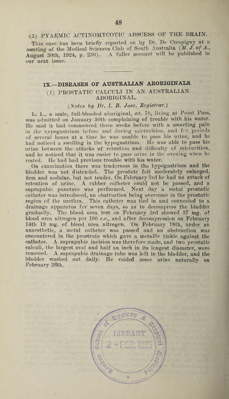 <(3) PYAEMIC ACTINOMYCOTIC ABSCESS OF THE BRAIN. This case has been briefly reported on by Dr. De Crespigny at a meeting of tlie Medical Sciences Club of South Australia (M. J. of A., August 30th, 1924, p. 236). A fuller account will be published in our next issue. IX.—DISEASES OP AUSTRALIAN ABORIGINALS. (1) PROSTATTC CALCULI IN AN AUSTRALIAN ABORIGINAL. (Notes by Dr. I. B. Jose, Registrar.) L. L., a male, full-blooded aboriginal, cet. 70, living at Point. Pass, was admitted on January 30th complaining of trouble with his water. He said it had commenced three weeks before with a smarting pain in the hypogastrium before and daring micturition, and for periods of several hours at a time lie was unable to pass his urine, and he had noticed a swelling in the hypogastrium. He was able to pass his urine between the attacks of retention and difficulty of micturition, and he noticed that it was easier to pass urine in the evening when he rested. He had had previous trouble with his water. On examination there was tenderness in the hypogastrium and the bladder was 'not distended. The prostate felt moderately enlarged, firm and nodular, but not tender. On February 3rd he had an attack of retention of urine. A rubber catheter could not be passed, and a suprapubic puncture was performed. Next day a metal prostatic catheter was introduced, an obstruction being overcome in the prostatic region of the urethra. This catheter was tied in and connected to a drainage apparatus for seven days, so as to decompress the bladder gradually. The blood urea test on February 3rd showed 37 mg. of blood urea nitrogen per 100 c.c., and after decompression on February 14th 19 mg. of blood urea nitrogen. On February 18tli, under an anaesthetic, a metal catheter was passed and an obstruction was encountered in the prostrate which gave a metallic tinkle against the catheter. A suprapubic incision was therefore made, and two prostatic calculi, the largest oval and half an inch in its longest diameter, were removed. A suprapubic drainage tube was left in the bladder, and the bladder washed out daily. He voided some urine naturally on February 26th.