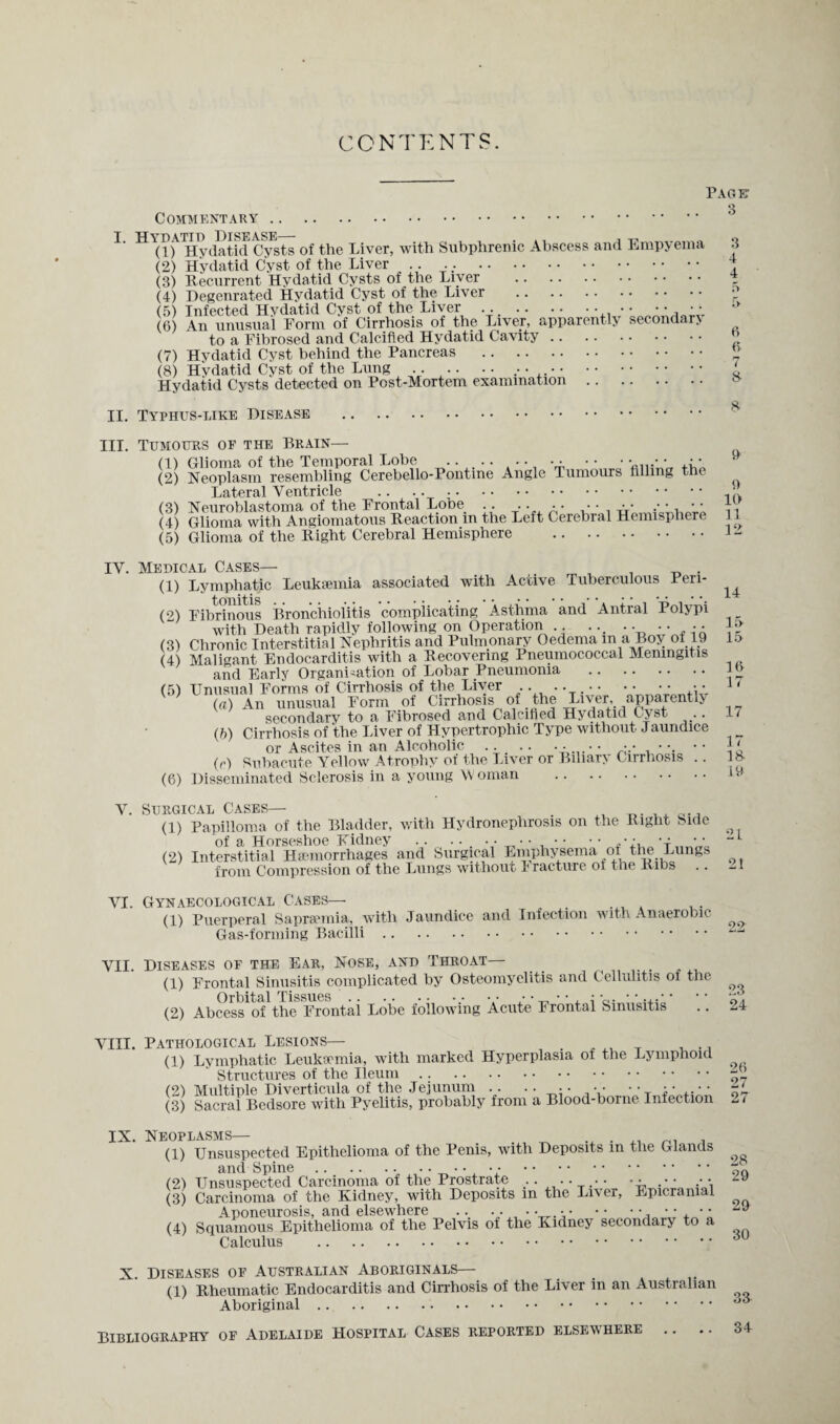 CONTENTS. Paget Q Commentary. 1‘ of the Liver, with Subphrenic Abscess and Empyema 3 (2) Hydatid Cyst of the Liver ..... . J (3) Recurrent Hvdatid Cysts of the Liver . (4) Degenrated Hydatid Cyst of the Liver . •; (5) Infected Hydatid Cyst of the Liver . • * (6) An unusual Form of Cirrhosis of the Liver, apparently secondary to a Fibrosed and Calcified Hydatid Cavity. (7) Hydatid Cyst behind the Pancreas . 2 (8) Hvdatid Cyst of the Lung . ... . ‘ Hydatid Cysts detected on Post-Mortem examination. II. Typhus-like Disease . III. Tumours of the Brain— (1) Glioma of the Temporal Lobe .. •••••• • • • (2) Neoplasm resembling Cerebello-Pontine Angle Tumours filling the Lateral Ventricle .. .. . •' (3) Neuroblastoma of the Frontal Lobe .. •• •• • • •• (4) Glioma with Angiomatous Reaction in the Left Cerebral Hemisphere 11 (5) Glioma of the Right Cerebral Hemisphere . I- IV. Medical Cases— . (1) Lymphatic Leukaemia associated with Active Tuberculous Pen- ^ (9) Fibrinous Bronchiolitis complicating Asthma and Antral Polypi __ with Death rapidly following on Operation .. ... .••••• {5 (3) Chronic Interstitial Nephritis and Pulmonary Oedema m a Boy of 19 15 (4) Maligant Endocarditis with a Recovering Pneumococcal Meningitis and Early Organisation of Lobar Pneumonia . J” (5) Unusual Forms of Cirrhosis of the Liver •••••• 1' (a) An unusual Form of Cirrhosis of the Liver, apparently secondary to a Fibrosed and Calcified Hydatid Cyst .. 1/ (b) Cirrhosis of the Liver of Hypertrophic Type without Jaundice or Ascites in an Alcoholic .. .. •.• • \ •• \ ‘ (r) Subacute Yellow Atrophy of the Liver or Biliary Cirrhosis .. 18 (6) Disseminated Sclerosis in a young Woman . iy V. Surgical Cases— . (1) Papilloma of the Bladder, with Hydronephrosis on the Right Side of a Horseshoe Fidney . ... . •••••• • • (2) Interstitial Haemorrhages and Surgical Emphysema of the Lungs from Compression of the Lungs without I racture of the Ribs VI. Gynaecological Cases— (1) Puerperal Saprsemia, with Jaundice and Infection with Anaerobic Gas-forming Bacilli. VII. Diseases op the Ear, Nose, and Throat— (1) Frontal Sinusitis complicated by Osteomyelitis and Cellulitis of the Orbital Tissues , .. .. .. .. .. •• •• **..** ** (2) Abcess of the Frontal Lobe following Acute Frontal Sinusitis .. 24 VIII. Pathological Lesions— (1) Lymphatic Leukaemia, with marked Hyperplasia of the Lymphoid Structures of the Ileum.. (2) Multiple Diverticula of the Jejunum .. .••••• (3) Sacral Bedsore with Pyelitis, probably from a Blood-borne Infection 2 < IX. Neoplasms— (1) Unsuspected Epithelioma of the Penis, with Deposits in the Glands and Spine.. •••••• .7>Q (2) Unsuspected Carcinoma of the Prostrate ...... • • .• • (3) Carcinoma of the Kidney, with Deposits in the Liver, Epicranial Aponeurosis, and elsewhere .. ••••.•.,  . (4) Squamous Epithelioma of the Pelvis of the Kidney secondary to a Calculus .<iU X. Diseases of Australian Aboriginals— (1) Rheumatic Endocarditis and Cirrhosis of the Liver in an Australian Aboriginal. Bibliography of Adelaide Hospital Cases reported elsewhere .. .. 34