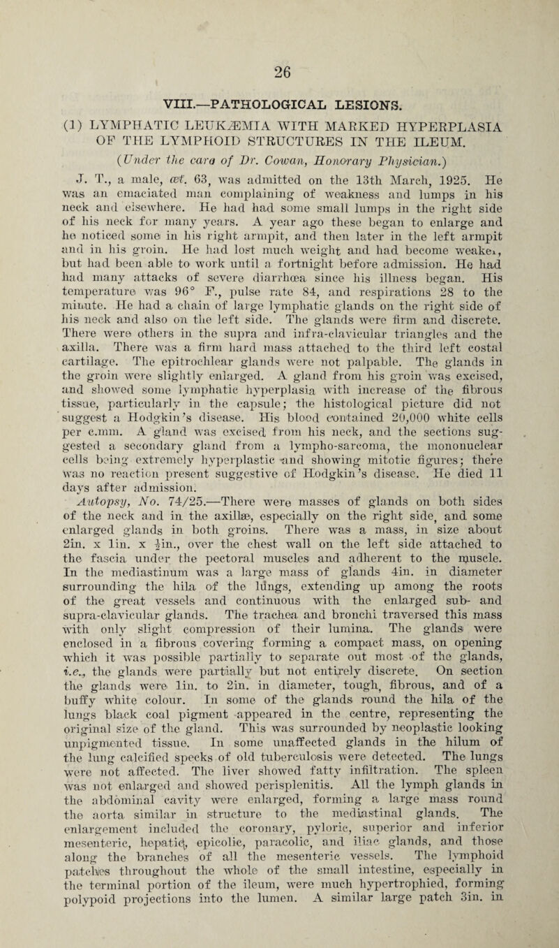 VIII,—PATHOLOGICAL LESIONS. (]) LYMPHATIC LEUKAEMIA WITH MARKED HYPEEPLASIA OF THE LYMPHOID STRUCTURES IN THE ILEUM. (Under the cara of Dr. Cowan, Honorary Physician.) J. T., a male, o&t. 63, was admitted on the 13th March, 1925. He was an emaciated man complaining of weakness and lumps in his neck and elsewhere. He had had some small lumps in the right side of his neck for many years. A year ago these began to enlarge and he noticed some in his right armpit, and then later in the left armpit and in his groin. He had lost much weight and had become weakei, but had been able to work until a, fortnight before admission. He had had many attacks of severe diarrhoea since his illness began. His temperature was 96° F., pulse rate 84, and respirations 28 to the minute. He had a chain of large lymphatic glands on the right side of his neck and also on the left side. The glands were firm and discrete. There were others in the supra and infra-clavicular triangles and the axilla. There was a firm hard mass attached to the third left costal cartilage. The epitrochlear glands were not palpable. The glands in the groin were slightly enlarged. A gland from his groin was excised, and showed some lymphatic hyperplasia with increase of the fibrous tissue, particularly in the capsule; the histological picture did not suggest a Hodgkin’s disease. His blood contained 20,000 white cells per c.mm. A gland was excised from his neck, and the sections sug¬ gested a secondary gland from a lympho-sarcoma, the mononuclear cells being extremely hyperplastic -and showing mitotic figures; there was no reaction present suggestive of Hodgkin’s disease. He died 11 days after admission. Autopsy, No. 74/25.—There were masses of glands on both sides of the neck and in the axillae, especially on the right side, and some enlarged glands in both groins. There was a mass, in size about 2m. x lin. x fin., over the chest wall on the left side attached to the fascia under the pectoral muscles and adherent to the muscle. In the mediastinum was a large mass of glands 4in. in diameter surrounding the hila of the ldngs, extending up among the roots of the great vessels, and continuous with the enlarged sub- and supra-clavicular glands. The trachea and bronchi traversed this mass with only slight compression of their lumina. The glands were enclosed in a fibrous covering forming a compact mass, on opening which it was possible partially to separate out most of the glands, i.e.,, the glands were partially but not entirely discrete. On section the glands were lin. to 2in. in diameter, tough, fibrous, and of a buffy white colour. In some of the glands round the hila of the lungs black coal pigment appeared in the centre, representing the original size of the gland. This was surrounded by neoplastic looking unpigmented tissue. In some unaffected glands in the hilum of the lung calcified specks of old tuberculosis were detected. The lungs were not affected. The liver showed fatty infiltration. The spleen was not enlarged and showed perisplenitis. All the lymph glands in the abdominal cavity were enlarged, forming a large mass round the aorta similar in structure to the mediastinal glands. The enlargement included the coronary, pyloric, superior and inferior mesenteric, hepatic^, epicolie, paracolic, and iliac glands, and those along the branches of all the mesenteric vessels. The lymphoid patches throughout the whole of the small intestine, especially in the terminal portion of the ileum, wrere much hypertrophied, forming polypoid projections into the lumen. A similar large patch 3in. in