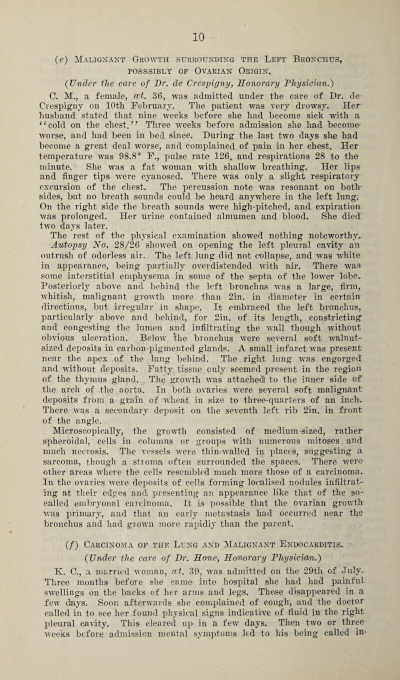 (e) Malignant Growth surrounding the Left Bronchus, posssibly of Ovarian Origin. {Under the care of Dr. de Crespigny, Honorary Physician.) C. M., a female, cet. 36, was admitted under the care of Dr. de Crespigny on 10th February. The patient was very drowsy. Her husband stated that nine weeks before she had become sick with a ‘ ‘ cold on the chest.” Three weeks before admission she had become worse, and had been in bed since. During the last two days she had become a great deal worse, and complained of pain in her chest. Her temperature was 98.8° F., pulse rate 126, and respirations 28 to the minute. She was a fat woman with shallow breathing. Her lips and finger tips were cyanosed. There wTas only a slight respiratory excursion of the chest. The percussion note was resonant on both sides, but no breath sounds could be heard anywhere in the left lung. On the right side the breath sounds were high-pitched, and expiration was prolonged. Her urine contained almumen and blood. She died two days later. The rest of the physical examination showed nothing noteworthy- Autopsy No. 28/26 showed on opening the left pleural cavity an outrush of odorless air. The left lung did not collapse, and was white in appearance, being partially overdistended with air. There was some interstitial emphysema in some of the septa of the lower lobe.. Posteriorly above and behind the left bronchus was a large, firm, whitish, malignant growth more than 2in. in diameter in certain directions, but irregular in shape. It embraced the left bronchus, particularly above and behind, for 2in. of its length, constricting- and congesting the lumen and infiltrating the wall though without obvious ulceration. Below the bronchus were several soft walnut- sized deposits in carbon-pigmented glands. A small infarct was present near the apex of the lung behind. The right lung was engorged and without deposits. Fatty tissue only seemed present in the region of the thymus gland. The growth was attachedl to the inner side of' the arch of the aorta. In both ovaries were several soft malignant deposits from a grain of wheat in size to three-quarters of an inch. There was a secondary deposit on the seventh left rib 2in. in front of the angle. Microscopically, the growth consisted of medium-sized, rather spheroidal, cells in columns or groups with numerous mitoses and much necrosis. The vessels were tliin-walled in places, suggesting a sarcoma, though a stioma often surrounded the spaces. There were other areas where the cells resembled much more those of a carcinoma. In the ovaries were deposits of cells forming localised nodules infiltrat¬ ing at their edges and presenting an appearance like that of the so- called embryonal carcinoma. It is possible that the ovarian growth was primary, and that an early metastasis had occurred near the bronchus and had grown more rapidly than the parent. (/) Carcinoma of the Lung and Malignant Endocarditis. {Under the care of Dr. Hone, Honorary Physician.) K. C., a married woman, at. 39, was admitted on the 29th of July. Three months before she came into hospital she had had painful swellings on the backs of her arms and legs. These disappeared in a few days. Soon afterwards she complained of cough, and the doctor called in to see her found physical signs indicative of fluid in the right pleural cavity. This cleared up in a few days. Then two or three Aveeks before admission mental symptoms led to his being called in'