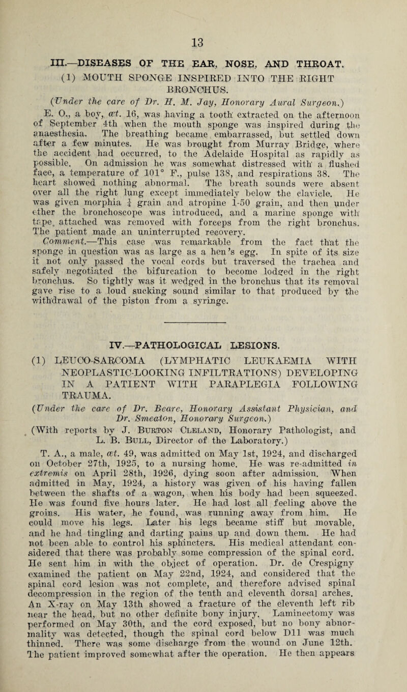 in.—DISEASES OF THE EAR, NOSE, AND THROAT. (1) MOUTH SPONGE INSPIRED INTO THE RIGHT BRONOHUS. (Under the care of Ur. H. M. Jay, Honorary Aural Surgeon.) E. O., a boy, cat. 16, was having a tooth extracted on the afternoon of September 4th when the mouth sponge was inspired during the anaesthesia. The breathing became embarrassed, but settled down after a few minutes. He was brought from Murray Bridge, where the accident had occurred, to the Adelaide Hospital as rapidly as possible. On admission he was somewhat distressed with' a flushed face, a temperature of 101° F., pulse 138, and respirations 38. The heart showed nothing abnormal. The breath sounds were absent over all the right lung except immediately below the clavicle. He was given morphia J grain and atropine i-50 grain, and then under ether the bronchoscope was introduced, and a marine sponge with tape. attached was removed with forceps from the right bronchus. The patient made an uninterrupted recovery. Comment.—This case was remarkable from the fact that the sponge in question was as large as a hen’s egg. In spite of its size it not only passed the vocal cords but traversed the trachea and safely negotiated the bifurcation to become lodged in the right bronchus. So tightly was it wedged in the bronchus that its removal gave rise to a loud sucking sound similar to that produced by the withdrawal of the piston from a syringe. IV.—PATHOLOGICAL LESIONS. (1) LEU CO-SARCOMA (LYMPHATIC LEUKAEMIA WITH NEOPLASTIC-LOOKING INFILTRATIONS) DEVELOPING IN A PATIENT WITH PARAPLEGIA FOLLOWING TRAUMA. (Under the care of Ur. Beare, Honorary Assistant Physician, and Ur. Smeaton, Honorary Surgeon.) (With reports by J. Burton Cleland, Honorary Pathologist, and L. B. Bull, Director of the Laboratory.) T. A., a male, cet. 49, was admitted on May 1st, 1924, and discharged on October 27th, 1925, to a nursing home. He was re-admitted in extremis on April 28th, 1926, dying soon after admission. When admitted in May, 1924, a history was given of his having fallen between the shafts of a wagon, when his body had been squeezed. He was found five hours later. He had lost all feeling above the groins. His water, he found, was running away from him. He could move his legs. Later his legs became stiff but movable, and he had tingling and darting pains up and down them. He had not been able to control his sphincters. His medical attendant con¬ sidered that there w7as probably some compression of the spinal cord. He sent him in with the object of operation. Dr. de Crespigny examined the patient on May 22nd, 1924, and considered that the spinal cord lesion wras not complete, and therefore advised spinal decompression in the region of the tenth and eleventh dorsal arches. An X-ray on May 13th showed a fracture of the eleventh left rib near the head, but no other definite bony injury. Laminectomy was performed on May 30th, and the cord exposed, but no bony abnor¬ mality was detected, though the spinal cord below Dll was much thinned. There was some discharge from the wound on June 12th. The patient improved somewhat after the operation. He then appears