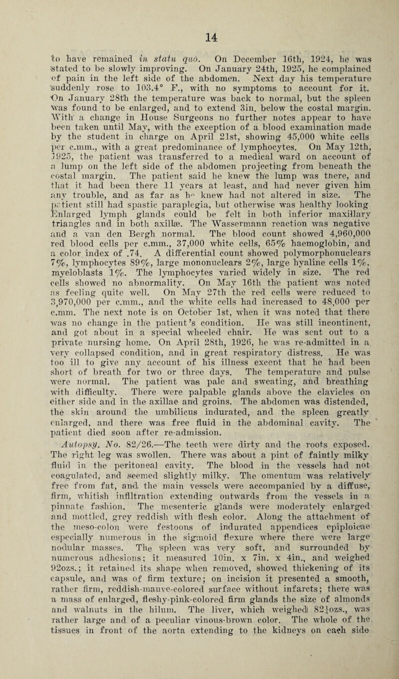 to have remained in statu quo. On December 16tli, 1924, he was stated to be slowly improving. On January 24th, 1925, he complained of pain in the left side of the abdomen. Next day his temperature suddenly rose to 103.4° F., with no symptoms, to account for it. On January 28th the temperature was back to normal, but the spleen Was found to be enlarged, and to extend 3in. below the costal margin. With a change in House Surgeons no further notes appear to have been taken until May, with the exception of a blood examination made by the student in charge on April 21st, showing 45,000 white cells per c.mm., with a great predominance of lymphocytes. On May 12th, .1925, the patient was transferred to a medical ward on account of a lump on the left side of the abdomen projecting from beneath the costal margin. The patient said he knew the lump was tnere, and that it had been there 11 years at least, and had never given him any trouble, and as far as lm knew had not altered in size. The patient still had spastic paraplegia, but otherwise was healthy looking Enlarged lymph glands could be felt in both inferior maxillary triangles and in both axilla?. The Wassermann reaction was negative and a van den Bergh normal. The blood count showed 4,960,000 red blood cells per c.mm., 37,000 white cells, 65% haemoglobin, and a color index of .74. A differential count showed polymorphonuclears 7%, lymphocytes 89%, large mononuclears 2%, large hyaline cells 1%, myeloblasts 1%. The lymphocytes varied widely in size. The red cells showed no abnormality. On May 16th th'e patient was noted as feeling quite well. On May 27th the red cells were reduced to 3,970,000 per c.mm., and the white cells had increased to 48,000 per c.mm. The next note is on October 1st, when it was noted that there was no change in the patient’s condition. He was still incontinent, and got about in a special wheeled chair. He was sent out to a private nursing home. On April 28th, 1926, he was re-admitted in a very collapsed condition, and in great respiratory distress. He was too ill to give any account of his illness exceut that he had been short of breath for two or three days. The temperature and pulse wrere normal. The patient was pale and sweating, and breathing with difficulty. There were palpable glands above the clavicles on either side and in the axillae and groins. The abdomen was distended, the skin around the umbilicus indurated, and the spleen greatly enlarged, and there was free fluid in the abdominal cavity. The patient died soon after re-admission. Autopsy. No. 82/26.—The teeth were dirty and the roots exposed. The right leg was swollen. There was about a pint of faintly milky fluid in the peritoneal cavity. The blood in the vessels had not coagulated, and seemed slightly milky. The omentum was relatively free from fat, and the main vessels were accompanied by a diffuse, firm, whitish Infiltration extending outwards from the vessels in a pinnate fashion. The mesenteric glands were moderately enlarged and mottled, grey reddish with flesh color. Along the attachment of the meso-colon were festoons of indurated appendices epiploieae especially numerous in the sigmoid flexure where there were large nodular masses. The spleen was very soft, and surrounded by numerous adhesions; it measured lOin. x 7in. x 4in., and weighed 92ozs.; it retained its shape when removed, showed thickening of its capsule, and was of firm texture; on incision it presented a smooth, rather firm, reddish-mauve-colored surface without infarcts; there was a mass of enlarged, fleshy-pink-colored firm glands the size of almonds and walnuts in the hilum. The liver, which weighed) 821ozs., was rather large and of a peculiar vinous-brown color. The whole of the tissues in front of the aorta extending to the kidneys on each side