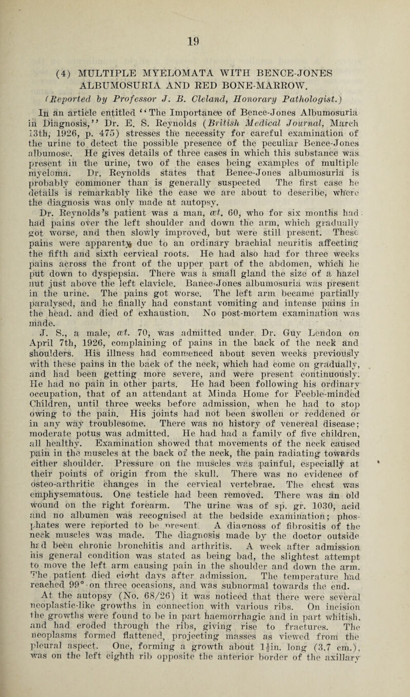 (4) MULTIPLE MYELOMATA WITH BENCE-JONES ALBUMOSURIA AND RED BONE-MARROW. (Reported by Professor J. B. Cleland, Honorary Pathologist.) In an article entitled ‘‘The Importance of Bence-Jones Albumosuria in Diagnosis, ” Dr. E. S. Reynolds (British Medical Journal, March 13th, 1926, p. 475) stresses the necessity for careful examination of the urine to detect the possible presence of the peculiar Bence-Jones aibumose. He gives details of three cases in which this substance was present in the urine, two of the cases being examples of multiple myeloma. Dr. Reynolds states that Bence-Jones albumosuria is probably commoner than is generally suspected The first case he details is remarkably like the case we are about to describe, where the diagnosis was only made at autopsy. Dr. Reynolds’s patient was a man, cet. 60, who for six months had had pains over the left shoulder and down the arm, which gradually got worse, and then slowly improved, but were still present. These pains were apparent^ due to an ordinary brachial neuritis affecting the fifth and sixth cervical roots. He had also had for three weeks pains across the front of the upper part of the abdomen, which he put down to dyspepsia. There was a small gland the size of a hazel nut just above the left clavicle. Bance-Jones albumosuria was present in the urine. The pains got worse. The left arm became partially paralysed, and he finally had constant vomiting and intense pains in the head, and died of exhaustion. No post-mortem examination was made. J. S., a male, ait. 70, was admitted under Dr. Guy Lendon on April 7th, 1926, complaining of pains in the back of the neck and shoulders. His illness had commenced about seven weeks previously with these pains in the back of the neck, which had come on gradually, and had been getting more severe, and were present continuously. He had no pain in other parts. He had been following his ordinary occupation, that of an attendant at Minda Home for Feeble-minded Children, until three weeks before admission, when he had to stop owing to the pain. His joints had not been swollen or reddened or in any way troublesome. There was no history of venereal disease; moderate potus was admitted. He had had a family of five children, all healthy. Examination showed that movements of the neck caused pain in the muscles at the back of the neck, the pain radiating towards either shoulder. Pressure on the muscles was painful, especially at their points of origin from the skull. There was no evidence of osteo-,arthritic changes in the cervical vertebrae. The chest was emphysematous. One testicle had been removed. There was an old wound on the right forearm. The urine was of sp. gr. 1030, acid and no albumen was recognised at the bedside examination; phos¬ phates were reported to be nre«ent. A diao-noss of fibrositis of the neck muscles was made. The diagnosis made by the doctor outside hs d been chronic bronchitis and arthritis. A week after admission his general condition was stated as being bad, the slightest attempt to move the left arm causing pain in the shoulder and down the arm. The patient died eiobt days after admission. The temperature had reached 99° on three occasions, and was subnormal towards the end. At the autopsy (No. 68/26) it was noticed that there were several neoplastic-like growths in connection with various ribs. On incision the growths were found to be in part haemorrhagic and in part whitish, and had eroded through the ribs, giving rise to fractures. The neoplasms formed flattened, projecting masses as viewed from the pleural aspect. One, forming a growth about l^in. long (3.7 cm.), was on the left eighth rib opposite the anterior border of the axillary