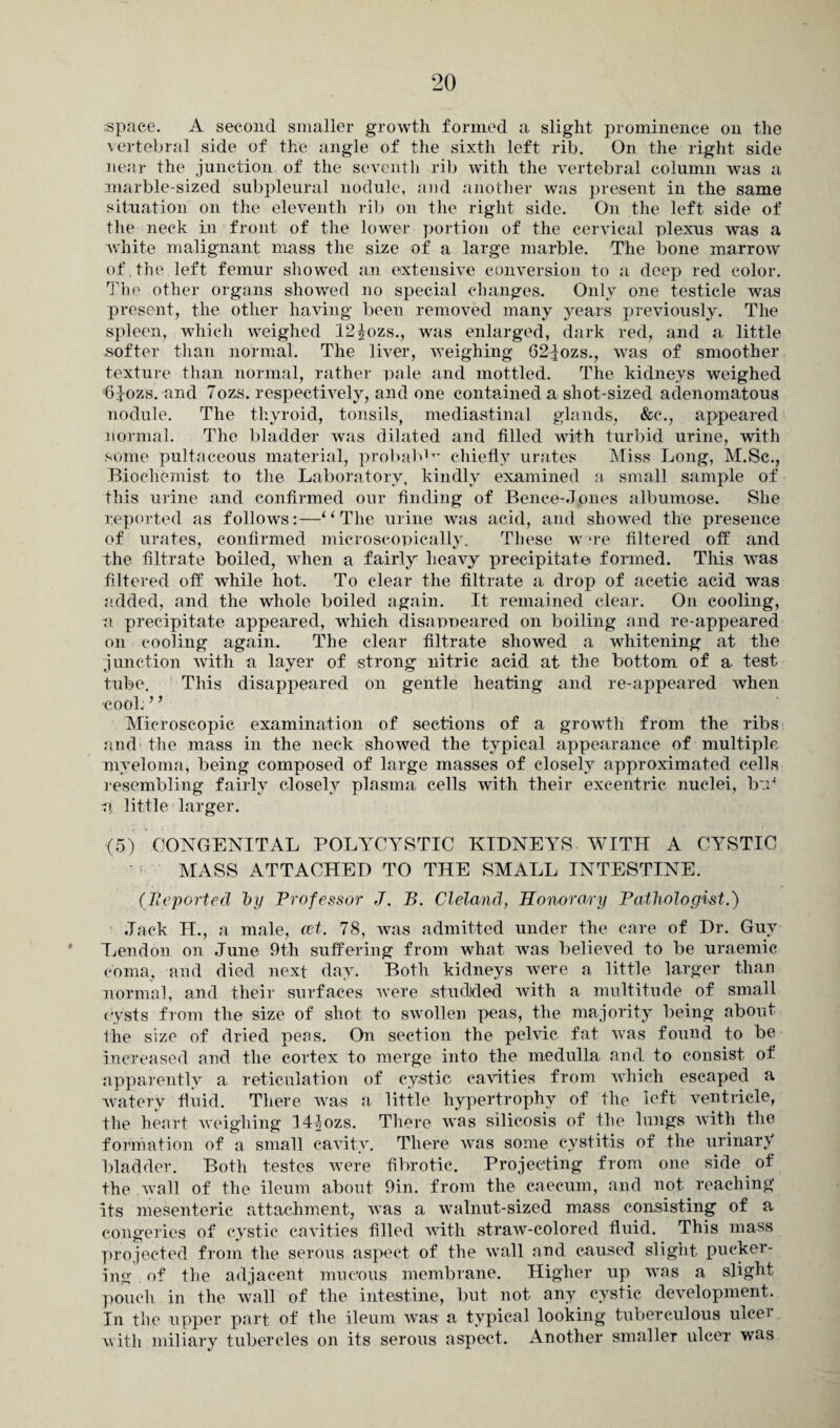 space. A second smaller growth formed a slight prominence on the vertebral side of the angle of the sixth left rib. On the right side near the junction of the seventh rib with the vertebral column was a marble-sized subpleura] nodule, and another was present in the same situation on the eleventh rib on the right side. On the left side of the neck in front of the lower portion of the cervical plexus was a white malignant mass the size of a large marble. The bone marrow of.the left femur showed an extensive conversion to a deep red color. The other organs showed no special changes. Only one testicle was present, the other having been removed many years previously. The spleen, which weighed 12^ozs., was enlarged, dark red, and a little .softer than normal. The liver, weighing 62|ozs., was of smoother texture than normal, rather pale and mottled. The kidneys weighed 6Jozs. and 7oz,s. respectively, and one contained a shot-sized adenomatous nodule. The thyroid, tonsils, mediastinal glands, &e., appeared normal. The bladder was dilated and filled with turbid urine, with some pultaeeous material, probable chiefly urates Miss Long, M.Sc., Biochemist to the Laboratory, kindly examined a small sample of this urine and confirmed our finding of Bence-Jpnes albumose. She reported as follows:—“The urine was acid, and showed the presence of urates, confirmed microscopically. These w “re filtered off and the filtrate boiled, when a fairly heavy precipitate formed. This was filtered off while hot. To clear the filtrate a drop of acetic acid was added, and the whole boiled again. It remained clear. On cooling, a precipitate appeared, which disappeared on boiling and re-appeared on cooling again. The clear filtrate showed a whitening at the junction with a layer of strong nitric acid at the bottom of a test tube. This disappeared on gentle heating and re-appeared when -cool. ’ ’ Microscopic examination of sections of a growth from the ribs and the mass in the neck showed the typical appearance of multiple myeloma, being composed of large masses of closely approximated cells resembling fairly closely plasma cells with their excentric nuclei, bn4 a little larger. (5) CONGENITAL POLYCYSTIC KIDNEYS WITH A CYSTIC MASS ATTACHED TO THE SMALL INTESTINE. (Reported by Professor J. B. Cleland, Honorary Pathologist.) .Tack H., a male, ast. 78, was admitted under the care of Dr. Guy Lendon on June 9th suffering from what was believed to be uraemic coma, and died next day. Both kidneys were a little larger than normal, and their surfaces were .studded with a multitude of small cysts from the size of shot to swollen peas, the majority being about liie size of dried peas. On section the pelvic fat was found to be increased and the cortex to merge into the medulla and to consist of apparently a reticulation of cystic cavities from which escaped a watery fluid. There was a little hypertrophy of the left ventricle, the heart weighing H-Jozs. There was silicosis of the lungs with the formation of a small cavity. There was some cystitis of the urinary bladder. Both testes were fibrotic. Projecting from one side of the wall of the ileum about 9in. from the caecum, and not reaching its mesenteric attachment, was a walnut-sized mass consisting of a congeries of cystic cavities filled with straw-colored fluid. This mass projected from the serous aspect of the wall and caused slight pucker¬ ing of the adjacent mucous membrane. Higher up was a slight pouch in the wall of the intestine, but not any cystic development. In the upper part of the ileum was a typical looking tuberculous ulcei with miliary tubercles on its serous aspect. Another smaller ulcer was