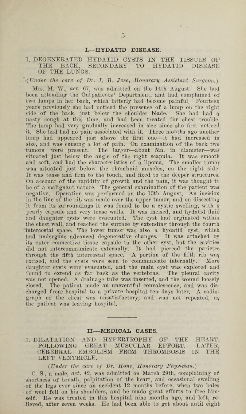I.—HYDATID DISEASE. 1. DEGENERATED HYDATID CYSTS IN THE TISSUES OF THE BACK, SECONDARY TO HYDATID DISEASE OF THE LUNGS. (Under the care of Dr. I. B. Jose, Honorary Assistant Surgeon.) Mrs. M. W., aet. 67, was admitted on the 14th August. She had been attending the Outpatients ’ Department, and had complained of two lumps in her back, which latterly had become painful. Fourteen years previously she had noticed the presence of a lump on the right side of the back, just below the shoulder blade. She had had a nasty cough at this time, and had been treated for chest trouble, The lump had very gradually increased in size since she first noticed it. She had had no pain associated with it. Three months ago another lump had appeared just above the first one—it had increased in size, and was causing a lot of pain. On examination of the back two tumors were present. The larger—about 5in. in diameter—wag situated just below the angle of the right scapula. It was smooth and soft, and had the characteristics of a lipoma. The smaller tumor was situated just below the rhomboid muscles, on the right side. It was tense and firm to the touch, and fixed to the deeper structures. On account of the rapidity of growth and the pain, it was thought to be of a malignant nature. The general examination of the patient waa negative. Operation was performed on the 15th August. An incision in the line of the rib was made over the upper tumor, and on dissecting it from its surroundings it was found to be a cystic swelling, with a pearly capsule and very tense wTalls. It was incised, and hydatid fluid and daughter cysts were evacuated. The cyst had orginated within the chest wall, and reached the surface by extending through the fourth intercostal space. The lower tumor was also a hydatid cyst, which had undergone advanced degenerative changes. It wras attached by its outer connective tissue capsule to the other cyst, but the cavities did not intercommunicate externally. It had pierced the parietes through the fifth intercostal space. A portion of the fifth rib wa§ excised, and the cysts were seen to communicate internally. More daughter cysts were evacuated, and the main cyst was explored and found to extend as far back as the vertebrae. The pleural cavity was not opened. A drainage tube was inserted, and the wound loosely closed. The patient made an uneventful convalescence, and wras dis¬ charged from' hospital to a private hospital ten days later. A radio¬ graph of the chest was unsatisfactory, and was not repeated, a$ the patient was leaving hospital. II—MEDICAL CASES. 1. DILATATION AND HYPERTROPHY OF THE HEART, FOLLOWING GREAT MUSCULAR EFFORT. LATER, CEREBRAL EMBOLISM FROM THROMBOSIS IN THE LEFT VENTRICLE. (Under the care of Dr. Honef Honorary Physician.) C. S., a male, aet. 42, was admitted on March 29th, complaining of shortness of breath, palpitation of the heart, and occasional swelling of the legs ever since an accident 12 months before, when twro bales of vrool fell on his shoulders, and he made great efforts to free him¬ self. He was treated in this hospital nine months ago, and left, re¬ lieved, after seven weeks. He had been able to get about until eight